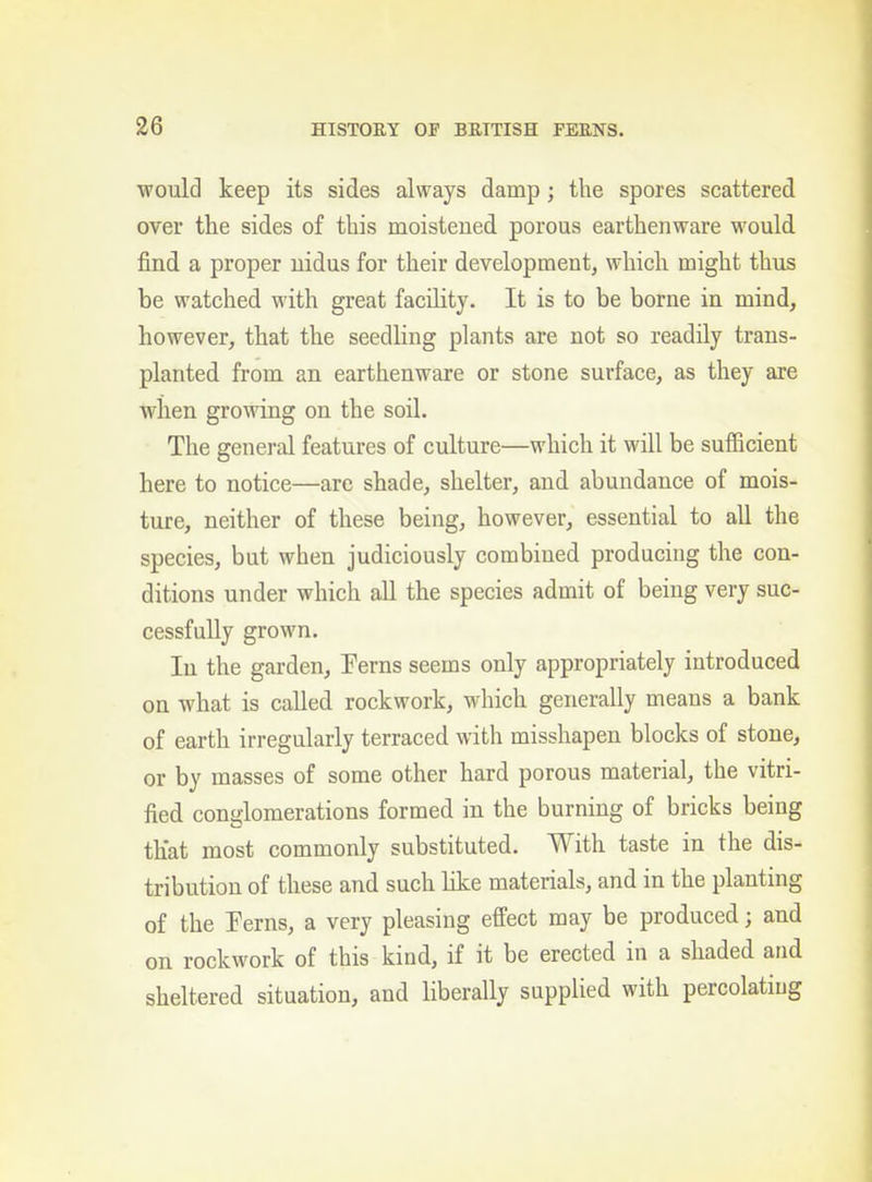 would keep its sides always damp; the spores scattered over the sides of this moistened porous earthenware would find a proper nidus for their development, which might thus be watched with great facility. It is to be borne in mind, however, that the seedling plants are not so readily trans- planted from an earthenware or stone surface, as they are when growing on the soil. The general features of culture—which it will be sufficient here to notice—are shade, shelter, and abundance of mois- ture, neither of these being, however, essential to all the species, but when judiciously combined producing the con- ditions under which aU the species admit of being very suc- cessfully grown. In the garden, Ferns seems only appropriately introduced on what is called rockwork, which generally means a bank of earth irregularly terraced with misshapen blocks of stone, or by masses of some other hard porous material, the vitri- fied conglomerations formed in the burning of bricks being that most commonly substituted. With taste in the dis- tribution of these and such Kke materials, and in the planting of the Ferns, a very pleasing effect may be produced; and on rockwork of this kind, if it be erected in a shaded and sheltered situation, and liberally supplied with percolatiug