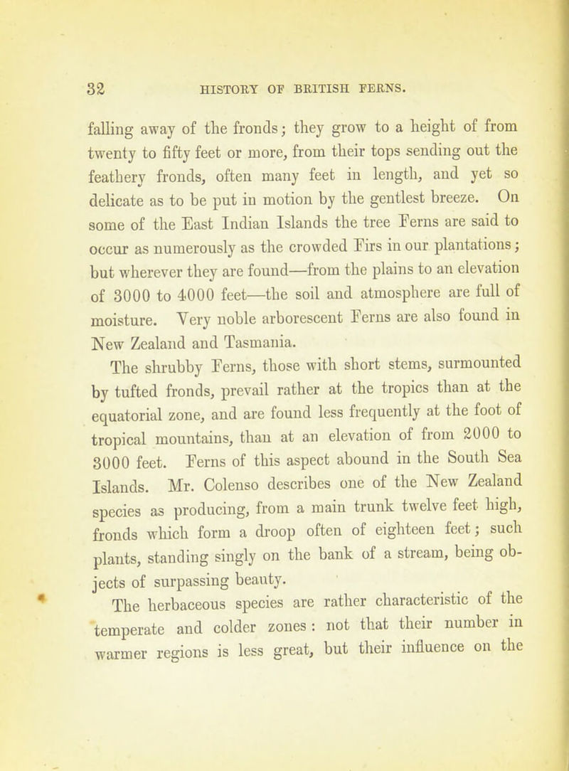 falling away of the fronds; they grow to a height of from twenty to fifty feet or more, from their tops sending out the feathery fronds, often many feet in length, and yet so delicate as to be put in motion by the gentlest breeze. On some of the East Indian Islands the tree Perns are said to occur as numerously as the crowded Eirs in our plantations; but wherever they are found—from the plains to an elevation of 3000 to 4000 feet—the soil and atmosphere are full of moisture. Very noble arborescent Terns are also found in New Zealand and Tasmania. The shrubby Terns, those with short stems, surmounted by tufted fronds, prevail rather at the tropics than at the equatorial zone, and are found less frequently at the foot of tropical mountains, than at an elevation of from 2000 to 3000 feet. Terns of this aspect abound in the South Sea Islands. Mr. Colenso describes one of the New Zealand species as producing, from a main trunk twelve feet high, fronds which form a droop often of eighteen feet; such plants, standing singly on the bank of a stream, being ob- jects of surpassing beauty. The herbaceous species are rather characteristic of the temperate and colder zones: not that their number in warmer regions is less great, but their influence on the