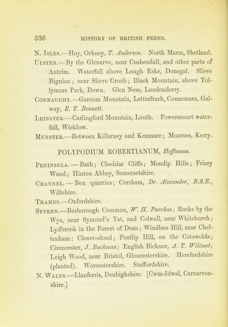 N. TsLES.—Hoy, Orkney, T. Anderson. North Marm, Shetland. Ulster.—By the Glenarve, near Cusheadall, and other parts of Antrim. Waterfall above Lough Eske, Donegal. Slieve Bignian; near Slieve Croob; Black Mountain, above Tol- lymore Park, Down. Glen Ness, Londonderry. CoNKATJGHT.—Gatoom Mountain, Letterfraoh, Connemara, Gal- way, E. T. Bennett. Leinsteb.—Carlingford Mountain, Louth. Powerscourt water- fall, Wicklow. MuNSTEB.—Between Killarney and Keumare; Mucruss, Kerry. POLYPODIUM EOBERTIANUM, Hoffmann. Peninsula. —Bath; Cheddar Cliffs; Mendip Hills; Priary Wood; Hinton Abbey, Somersetshire. Channel. — Box quarries; Corsham, Br. Alexander, B.S.E., Wiltshire. Thames.—Oxfordshire. Severn.—Besborough Common, W. E. PurcMs; Eocks by the Wye, near Symond's Yat, and Colwall, near Whitchurch; Lydbrook in the Porest of Dean; Windlass Hill, near Chel- tenham ; Cleave-cloud; Postlip Hill, on the Cotswolds; Cirencester, J. Bitchnan; Enghsh Bicknor, A. T. Willmot; Leigh Wood, near Bristol, Gloucestershire. Herefordshire (planted). Worcestershire. Staffordshire. N. Wales.—Llanferris, Denbighshire. [Cwm-Idwal, Carnarvon- shire.]