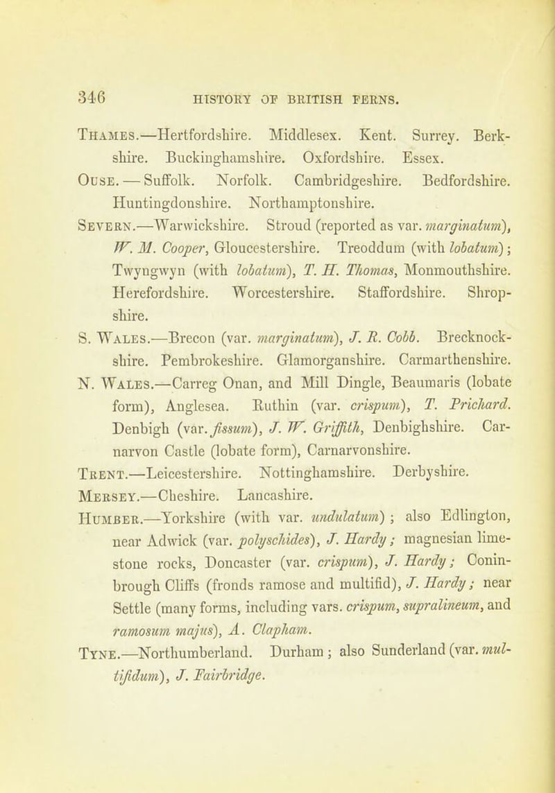 Thames.—Hertfordsliire. Middlesex. Kent. Surrey. Berk- shire. Buckinghamshire. Oxfordshire. Essex. OusE. — Suffolk. Norfolk. Cambridgeshire. Bedfordshire. Huntingdonshire. Northamptonshire. Severn.—Warwickshire. Stroud (reported as var. margiiiatum), W. M. Cooper, Gloucestershire. Treoddum (with lobatum); Twyngwyn (with lobatim), T. H. Thomas, Monmouthshii'e. Herefordshire. Worcestershire. Staffordshire. Shrop- shire. S. Wales.—Brecon (var. marginatum), J. R. Cobb. Brecknock- shire. Pembrokeshire. Glamorganshire. Carmarthenshire. N. Wales.—Carreg Onan, and Mill Dingle, Beaumaris (lobate form), Anglesea. Euthin (var. crispum), T. Prichard. Denbigh (var.fssum), J. W. Griffith, Denbighshire. Car- narvon Castle (lobate form), Carnarvonshire. Trent.—Leicestershire. Nottinghamshire. Derbyshire. Mersey.—Cheshire. Lancashire. HuMBER.—Yorkshire (with var. tmdulatum) ; also Edlington, near Ad wick (var. polyschides), J. Hardy; magnesian lime- stone rocks, Doncaster (var. crispum), J. Hardy; Conin- brough Cliffs (fronds ramose and multifid), J. Hardy; near Settle (many forms, including vars. crispum, supralineum, and ramosum majus), A. Ctapham. Tyne.—Northumberland. Durham ; also Sunderland (var, mul- tifidum), J. Fairbridge.