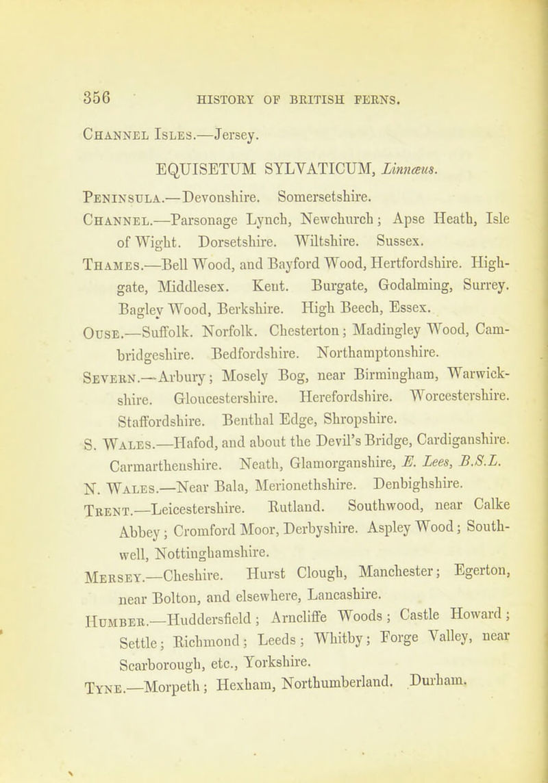 Channel Isles.—Jersey. EQUISETUM SYLVATICUM, Linnceus. Peninsula.—Devonshire. Somersetshire. Channel.—Parsonage Lynch, Newchurch; Apse Heath, Isle of Wight. Dorsetshii-e. Wiltshire. Sussex. Thames.—Bell Wood, and Bayford Wood, Hertfordshire. High- gate, Middlesex. Kent. Burgate, Godalming, Surrey. Bagley Wood, Berkshire. High Beech, Essex. OusE.—Suffolk. Norfolk. Chesterton; Madingley Wood, Cam- bridgeshire. Bedfordshire. Northamptonshire. Sevebn.—Arbury; Mosely Bog, near Birmingham, Warwick- shire. Gloucestershire. Herefordshire. Worcestershire. Staffordshire. Benthal Edge, Shropshire. S. Wales.—Hafod, and about the Devil's Bridge, Cardiganshire. Carmarthenshire. Neath, Glamorganshire, E. Lees, B.S.L. N. Wales.—Near Bala, Merionethshire. Denbighshire. Teent.—Leicestershire. Rutland. Southwood, near Calke Abbey; Cromford Moor, Derbyshire. Aspley Wood; South- well, Nottinghamshire. Mersey.—Cheshire. Hurst Clough, Manchester; Egerton, near Bolton, and elsewhere, Lancashire. HuMBEB.—Huddersfield ; Arncliffe Woods; Castle Howard; Settle; Richmond; Leeds; Whitby; Eorge Valley, near Scarborough, etc., Yorkshire. Tyne.—Morpeth; Hexham, Northumberland. Durham.