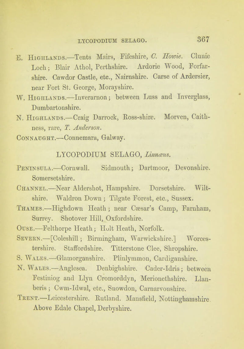 LYCOPODIUM SELAGO. E. Highlands.—Tents Mairs, Fifeshire, C. Howie. Clunie Loch; Blair Athol, Perthshire. Ardorie Wood, Forfar- shire. Cawdor Castle, etc., Nairnshire. Carse of Ardersier, near Fort St. George, Morayshire. W. Highlands.—Inverarnon; between Luss and Inverglass, Dumbartonshire. N. Highlands.—Craig Darrock, Eoss-shire. Morven, Caith- ness, rare, T. Anderson. CoNNAUGHT.—Connemara, Galway. LYCOPODIUM SELAGO, Linnaus. Peninsula.—Cornwall. Sidmouth; Dartmoor, Devonshire. Somersetshire. Channel.—Near Aldershot, Hampshire. Dorsetshire. Wilt- shire. Waldron Down ; Tilgate Forest, etc., Sussex. Thames.—Highdown Heath; near Caesar's Camp, Farnham, Surrey. Shotover Hill, Oxfordshire. OusE.—Felthorpe Heath; Hult Heath, Norfolk. Severn.—[Coleshill; Birmingham, Warwickshire.] Worces- tershire. Staffordshire. Titterstone Clee, Shropshire. S. Wales.—Glamorganshire. Plinlymmon, Cardiganshire. N. Wales.—Anglesea. Denbighshire. Cader-Idris; between Festiniog and Llyn Cromorddyn, Merionethshire. Llau- beris ; Cwm-Idwal, etc., Snowdon, Carnarvonshire. Trent.—Leicestershire. Eutland. Mansfield, Nottinghamshire. Above Edale Chapel, Derbyshire.