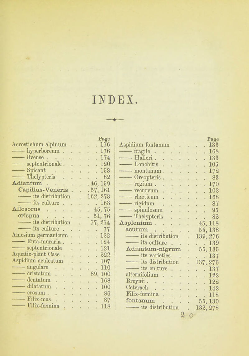 INDEX. ♦ Page Acrostichum nlpinum . . . .176 hyperboreum 176 ilvense 174 septentrionale 120 Spicant 153 Thelypteris 82 Adiantum 46,159 Capillus-Veneris . . . 57,161 its distribution . 163, 273 :^ its culture 163 Aliosorus 45,75 crispus 51,76 its distribution . 77, 274 its culture 77 Amcsium germanicum .... 122 Ruta-muraria 124 septentrionale . . . .121 Aquatic-plant Case 222 Aspidium aculcatum . . . .107 angulare 110 cristatum .... 89, 100 dentatum 168 dilatatum 100 crosum 86 Filix-mas 87 Pilix-foBmina . . . . .118 Page Aspidium fontanum .... 133 fragile 168 HaUeri 133 Lonchitis 105 montanum 172 Oreopteris 83 regium 170 recurvum 102 rhseticum 168 rigidum 87 spiuulosum 95 Thely])teris 82 Aspleniiim 45,118 acutum 55,138 its distribution . 139, 276 its culture 139 Adiantum-nigrum . 55,135 its varieties . . . .137 its distribution . 137, 276 its culture 137 alteruifolium 122 l^reynii 122 Ceterach 142 Pilix-fcemina 118 fontanum .... 55,130 its distribution . 132, 278 2 C