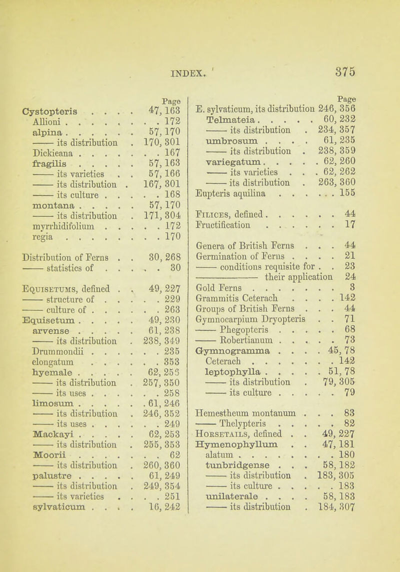 Page Cystopteris .... 47,163 AUioni 172 alpina 57,170 its distribution . 170, 301 Diddeana 167 fragilis 57,163 its varieties . , 57,166 its distributiou . 167, 301 its culture 168 montana 57,170 its distribution . 171, 304 myn-hidifolium 172 regia 170 Distribution of Ferns . . 30,268 statistics of 30 Equisetums, defined . . 49, 227 structure of 229 culture of 263 Eqmsetum 49, 230 arvense 61,238 its distribution . 238, 349 Drummondii 235 elongatum 353 hyemale 62,253 its distribution . 257, 350 its uses 258 limosum 61, 246 its distribution . 246, 352 its uses 249 Mackayi 62, 253 its distribution . 255, 353 Moorii 62 its distribution . 260, 360 palustre 61, 249 its distribution . 249, 354 its varieties . . . .251 sylvaticum .... 16, 242 Page E. sylvaticum, its distribution 246, 356 Telmateia 60, 233 its distribution . 234, 357 tunbrosum .... 61, 235 its distribution . 238, 359 variegatum 62, 260 its varieties . . .62,262 its distribution . 263, 360 Enpteris aquilina 155 FiLicES, defined 44 Fructification 17 Genera of British Ferns ... 44 Germination of Ferus .... 21 conditions requisite for . . 23 tbeir application 24 Gold Ferns S Grammitis Ceterach .... 143 Groups of British Ferns ... 44 Gymnocarpium Dryopteris . . 71 Phegopteris 68 Robertianum 73 Gymnogramma .... 45,78 Ceterach 143 leptophyUa 51, 78 its distribution . 79, 305 its culture 79 Hemesthenm montanum ... 88 Thelypteris 83 Horsetails, defined . . 49, 327 Hymenoptiyllii m . . 47,181 alatum 180 timbridgense ... 58,183 its distribution . 183, 305 its culture 183 unilaterale . . . . 58,183 its distribution . 184, 307