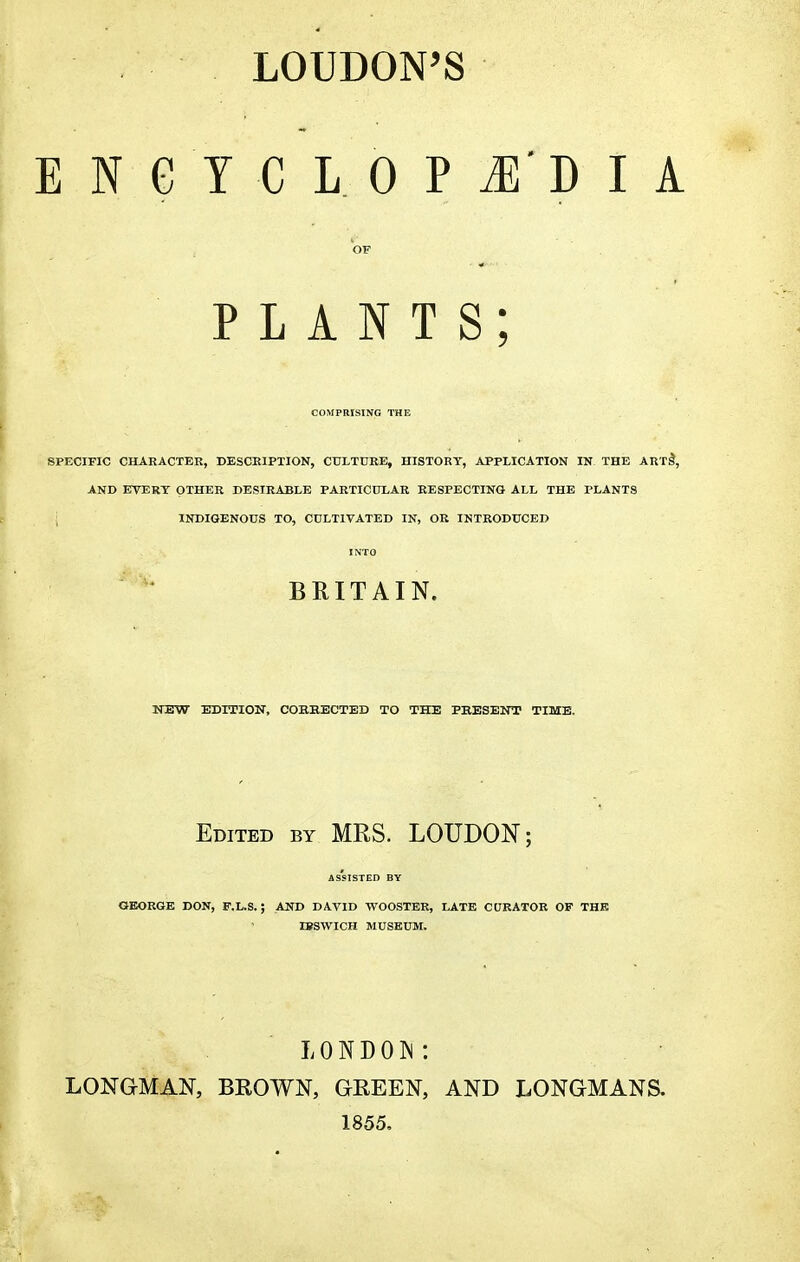 LOUDON'S E N G Y C L 0 P M'D I 1 OF PLANTS; COMPRISING THE SPECIFIC CHARACTER, DESCRIPTION, CULTURE, HISTORY, APPLICATION IN THE ART! AND EVERT OTHER DESIRABLE PARTICULAR RESPECTING ALL THE PLANTS j INDIGENOUS TO, CULTIVATED IN, OR INTRODUCED INTO BRITAIN. NEW EDITION, CORRECTED TO THE PRESENT TIME. Edited by MRS. LOUDON; ASSISTED BY GEORGE DON, F.L.S. ; AND DAVID WOOSTER, LATE CURATOR OF THE IBSWTCH MUSEUM. LONDON: LONGMAN, BROWN, GREEN, AND LONGMANS. 1855.