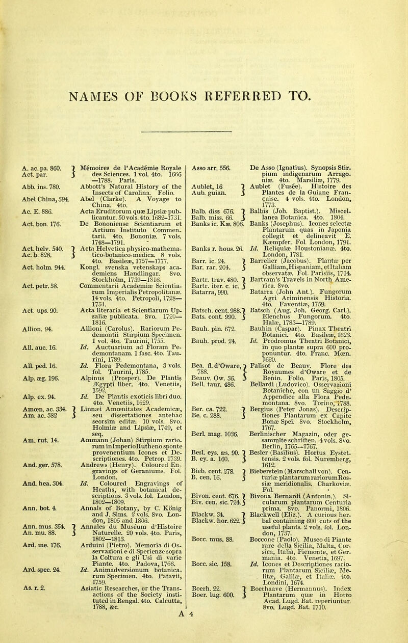 NAMES OF BOOKS REFERRED TO. A. ac. pa. 860. 7 Memoires de l'Academie Royale Act. par. i des Sciences. 1 vol 4to. 1666 —1788. Paris. Abb. ins. 780. Abbott's Natural History of the Insects of Carolina. Folio. Abel China, 394. Abel (Clarke). A Voyage to China. 4to. Ac. E. 886. Acta Eruditorura quae Lipsiae pub- licantur. 50 vols. 4to. 1682-1731. Act. bon. 176. De Bononiense Scientiarum et Artium Institute Commen- tary. 4to. Bononiae. 7 vols. 1748—1791. Act helv. 540. 7 Acta Helvetica physico-mathema- Ac. h. 828. S tico-botanico-medica. 8 vols. 4to. Basileae, 1757—1777. Act. holm. 944. Kongl. svenska vetenskaps aca- demiens Handlingar. 8vo. Stockholm, 1739—1S16. Act. petr. 58. Commentarii Academiae Scientia- rum Imperialis Petropolitanae. 14 vols. 4to. Petropoli, 1728— 1751. Act. ups. 90. Acta literaria et Scientiarum Up- saliae publicata. 8vo. 1720— 1816. Allion. 94. Allioni (Carolus). Rariorum Pe- demontii Stirpium Specimen. 1 vol. 4to. Taurini, 1755. All. auc. 16. Id. Auctuarium ad Floram Pe- demontanam. 1 fasc. 4to. Tau- rini, 1789. All. ped. 16. Id. Flora Pedemontana, 3 vols. fol. Taurini, 1785. Alp. aeg. 196. Alpinus (Prosper). De Plantis jEgypti liber. 4to. Venetiis, 1592. Alp. ex. 94. Id. De Plantis exoticis libri duo. 4to. Venetiis, 1629. Amcen. ac. 334. 7 Linnaei Amcenitates Academical, Am. ac. 382 j seu dissertationes antehac seorsim editae. 10 vols. 8vo. Holmiae and Lipsiae, 1749, et seq. Am. rut. 14. Ammann (Johan) Stirpium rario- rum inlmperioRutheno sponte provenentium Icones et De- scriptiones. 4to. Petrop. 1739. And. ger. 578. Andrews (Henry). Coloured En- gravings of Geraniums. Fol. London. And. hea. 304. Id. Coloured Engravings of Heaths, with botanical de- scriptions. 3 vols. fol. London, 1802—1809. Ann. bot. 4. Annals of Botany, by C. Konig and J. Sims. 2 vols. 8vo. Lon- don, 1805 and 1806. Ann. mus. 354. 1 Annales du Museum d'Histoire An. mu. 88. j Naturelle. 20 vols. 4to. Paris, 1802—1813. Ard. me. 176. Arduini (Pietro). Memoria di Os- servazioni e di Sperienze sopra la Coltura e gli Usi di varie Piante. 4to. Padova, 1766. Ard. spec. 24. Id. Animadversionum botanica- rum Specimen. 4to. Patavii, 1759. As. r. 2. Asiatic Researches, cr the Trans- actions of the Society insti- tuted in Bengal. 4to. Calcutta, 1788, &c. Asso arr. 556. De Asso (Ignatius). Synopsis Stir- pium indigenarum Arrago- niae. 4to. Marsiliae, 1779. Aublet, 16 7 Aublet (Fusee). Histoire des Aub. guian. J Plantes de la Guiane Fran- caise. 4 vols. 4to. London, 1773. Balb. diss 676. 7 Balbis (Joh. Baptist.). Miscel- Balb. miss. 66. J lanea Botanica. 4to. 1804. Banks ic. Kae. 806. Banks (Josephus). Icones selectee Plantarum quas in Japonia collegit et delineavit E. Kaempfer. Fol. London, 1791. Banks r. hous. 26. Id. Reliquiae Houstonianae. 4to. London, 1781. Barr. ic. 24. 7 Barrelier (Jacobus). Plantae per Bar. rar. 204. i Galliam,Hispaniam, etltaliam observatae. Fol. Parisiis, 1714. Bartr. trav. 480. 7 Bartram's Travels in North Ame- Bartr. iter. c. ic. j rica. 8vo. Batarra, 990. Batarra (John Ant.). Fungorum Agri Ariminensis Historia. 4to. Faventiae, 1759. Batsch. cent. 988.7 Batsch (Aug. Joh. Georg. Carl.). Bats. cont. 990. _$ Elenchus Fungorum. 4to. Halae, 1783—1789. Bauh. pin. 672. Bauhin (Caspar). Pinax Theatrl Botanici. 4to. Basileae, 1623. Bauh. prod. 24. Id. Prodromus Theatri Botanici, in quo plantae supra 600 pro- ponuntur. 4to. Franc. Moen. 1620. Bea. fl. d'Oware, f Palisot de Beauv. Flore des 788. >• Royaumes d'Oware et de Beauv. Ow. 36. i Benin. Folio. Paris, 1805. Bell. taur. 486. Bellardi ^Ludovico). Osservazioni Botaniche, con un Saggio d' Appendice alia Flora Pede- montana. 8vo. Torino, 1788. Ber. ca. 722. 7 Bergius (Peter Jonas). Descrip- Be. c. 288. j tiones Plantarum ex Capite Bonae Spei. 8vo. Stockholm, 1767. Berl. mag. 1036. Berlinischer Magazin, Oder ge- sammlte schriften. 4 vols. 8vo. Berlin, 1765—1767. Besl. eys. aes. 90. 7 Besler (Basilius). Hortus Eystet- B. ey. a. 160. \ tensis. 2 vols. fol. Nuremberg, 1612. Bieb. cent. 278. 7 Bieberstein (Marschall von). Cen- B. cen. 16. j turiae plantarum rariorumRos- siae meridionalis. Charkoviae. Fol. Blvon. cent. 676. 7 Bivona Bernardi (Antonin.). Si- Biv. cen. sic. 724. j cularum plantarum Centuria prima. 8vo. Panormi, 1806. Blackw. 34. 7 Blackwell (Eliz.). A curious her- Blackw. hor. 622. j bal containing 600 cuts of the useful plants. 2 vols. fol. Lon- don, 1737. Bocc. mus. 88. Boccone (Paolo). Museo di Piante rare della Sicilia, Malta, Cor- sica, Italia, Piemonte, et Ger- mania. 4to. Venetia, 1697. Bocc. sic. 158. Id. Icones et Descriptioncs rario- rum Plantarum Siciliae, Me- litae, Galliae, et Italiae. 4to. Londini, 1674. Boerh. 22. 7 Boerhaave (Hermannus). Index Boer. lug. 600. J Plantarum quae in Horto Acad. Lugd. Bat. reperiuntur. 8vo. Lugd. Bat 1710. 4