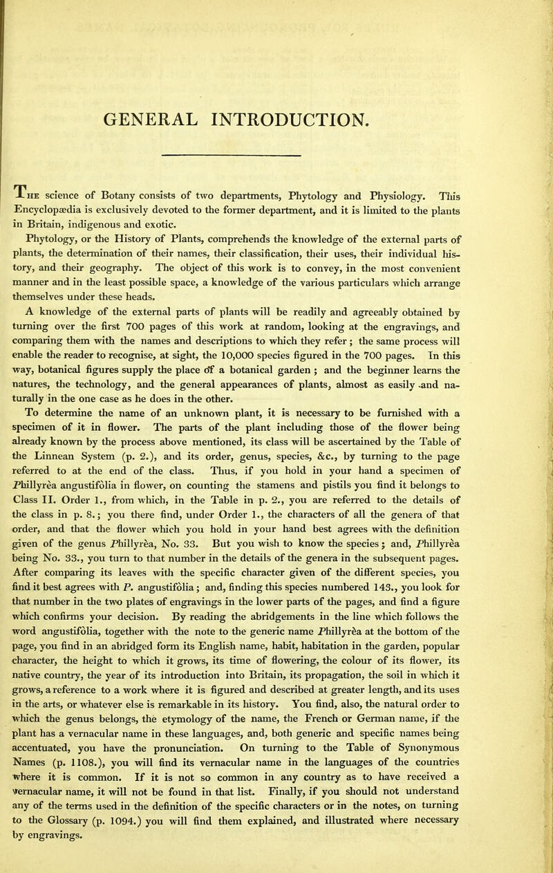 GENERAL INTRODUCTION. A he science of Botany consists of two departments, Phytology and Physiology. This Encyclopaedia is exclusively devoted to the former department, and it is limited to the plants in Britain, indigenous and exotic. Phytology, or the History of Plants, comprehends the knowledge of the external parts of plants, the determination of their names, their classification, their uses, their individual his- tory, and their geography. The object of this work is to convey, in the most convenient manner and in the least possible space, a knowledge of the various particulars which arrange themselves under these heads. A knowledge of the external parts of plants will be readily and agreeably obtained by turning over the first 700 pages of this work at random, looking at the engravings, and comparing them with the names and descriptions to which they refer ; the same process will enable the reader to recognise, at sight, the 10,000 species figured in the 700 pages. In this way, botanical figures supply the place of a botanical garden ; and the beginner learns the natures, the technology, and the general appearances of plants, almost as easily -and na- turally in the one case as he does in the other. To determine the name of an unknown plant, it is necessary to be furnished with a specimen of it in flower. The parts of the plant including those of the flower being already known by the process above mentioned, its class will be ascertained by the Table of the Linnean System (p. 2.), and its order, genus, species, &c, by turning to the page referred to at the end of the class. Thus, if you hold in your hand a specimen of Phillyrea angustifolia in flower, on counting the stamens and pistils you find it belongs to Class II. Order 1., from which, in the Table in p. 2., you are referred to the details of the class in p. 8.; you there find, under Order 1., the characters of all the genera of that order, and that the flower which you hold in your hand best agrees with the definition given of the genus Phillyrea, No. 33. But you wish to know the species; and, Phillyrea being No. 33., you turn to that number in the details of the genera in the subsequent pages. After comparing its leaves with the specific character given of the different species, you find it best agrees with P. angustifolia; and, finding this species numbered 143., you look for that number in the two plates of engravings in the lower parts of the pages, and find a figure which confirms your decision. By reading the abridgements in the line which follows the word angustifolia, together with the note to the generic name Phillyrea at the bottom of the page, you find in an abridged form its English name, habit, habitation in the garden, popular character, the height to which it grows, its time of flowering, the colour of its flower, its native country, the year of its introduction into Britain, its propagation, the soil in which it grows, a reference to a work where it is figured and described at greater length, and its uses in the arts, or whatever else is remarkable in its history. You find, also, the natural order to which the genus belongs, the etymology of the name, the French or German name, if die plant has a vernacular name in these languages, and, both generic and specific names being accentuated, you have the pronunciation. On turning to the Table of Synonymous Names (p. 1108.), you will find its vernacular name in the languages of the countries where it is common. If it is not so common in any country as to have received a vernacular name, it will not be found in that list. Finally, if you should not understand any of the terms used in the definition of the specific characters or in the notes, on turning to the Glossary (p. 1094.) you will find them explained, and illustrated where necessary by engravings.