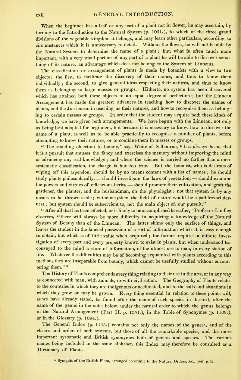 When the beginner has a leaf or any part of a plant not in flower, he may ascertain, by turning to the Introduction to the Natural System (p. 1051.), to which of the three grand divisions of the vegetable kingdom it belongs, and may learn other particulars, according to circumstances which it is unnecessary to detail. Without the flower, he will not be able by the Natural System to determine the name of a plant; but, what is often much more important, with a very small portion of any part of a plant he will be able to discover some thing of its nature, an advantage which does not belong to the System of Linna?us. The classification or arrangement of plants is made by botanists with a view to two objects: the first, to facilitate the discovery of their names, and thus to know them individually; the second, to give general ideas respecting their natures, and thus to know them as belonging to large masses or groups. Hitherto, no system has been discovered which has attained both these objects in an equal degree of perfection; but the Linnean Arrangement has made the greatest advances in teaching how to discover the names of plants, and the Jussieuean in teaching us their natures, and how to recognise them as belong- ing to certain masses or groups. In order that the student may acquire both these kinds of knowledge, we have given both arrangements. We have begun with the Linnean, not only as being best adapted for beginners, but because it is necessary to know how to discover the name of a plant, as well as to be able practically to recognise a number of plants, before attempting to know their natures, or to combine them in masses or groups.  The standing objection to botany, says White of Selbourne,  has always been, that it is a pursuit that amuses the fancy and exercises the memory without improving the mind or advancing any real knowledge; and where the science is carried no farther than a mere systematic classification, the charge is but too true. But the botanist, who is desirous of wiping off this aspersion, should be by no means content with a list of names ; he should study plants philosophically, — should investigate the laws of vegetation, — should examine the powers and virtues of efficacious herbs, — should promote their cultivation, and graft the gardener, the planter, and the husbandman, on the phytologist: not that system is by any means to be thrown aside; without system the field of nature would be a pathless wilder- ness ; but system should be subservient to, not the main object of, our pursuit.  After all that has been effected, or is likely to be accomplished hereafter, Professor Lindley observes,  there will always be more difficulty in acquiring a knowledge of the Natural System of Botany than of the Linnean. The latter skims only the surface of things, and leaves the student in the fancied possession of a sort of information which it is easy enough to obtain, but which is of little value when acquired; the former requires a minute inves- tigation of every part and every property known to exist in plants, but when understood has conveyed to the mind a store of information, of the utmost use to man, in every station of life. Whatever the difficulties may be of becoming acquainted with plants according to this method, they are inseparable from botany, which cannot be usefully studied without encoun- tering them. * The History of Plants comprehends every thing relating to their use in the arts, or in any way as connected with man, with animals, or with civilisation. The Geography of Plants relates to the countries in which they are indigenous or acclimated, and to the soils and situations in which they grow or may be grown. Every thing essential in relation to these points will, as we have already stated, be found after the name of each species in the text, after the name of the genus in the notes below, under the natural order to which the genus belongs in the Natural Arrangement (Part II. p. 1051.), in the Table of Synonymes (p. 1108.), or in the Glossary (p. 1094.). The General Index (p. 1143.) contains not only the names of the genera, and of the classes and orders of both systems, but those of all the remarkable species, and the more important systematic and British synonymes both of genera and species. The various names being included in the same alphabet, this Index may therefore be consulted as a Dictionary of Plants. * Synopsis of the British Flora, arranged according to the Natural Orders, &c, pref. p. xi.