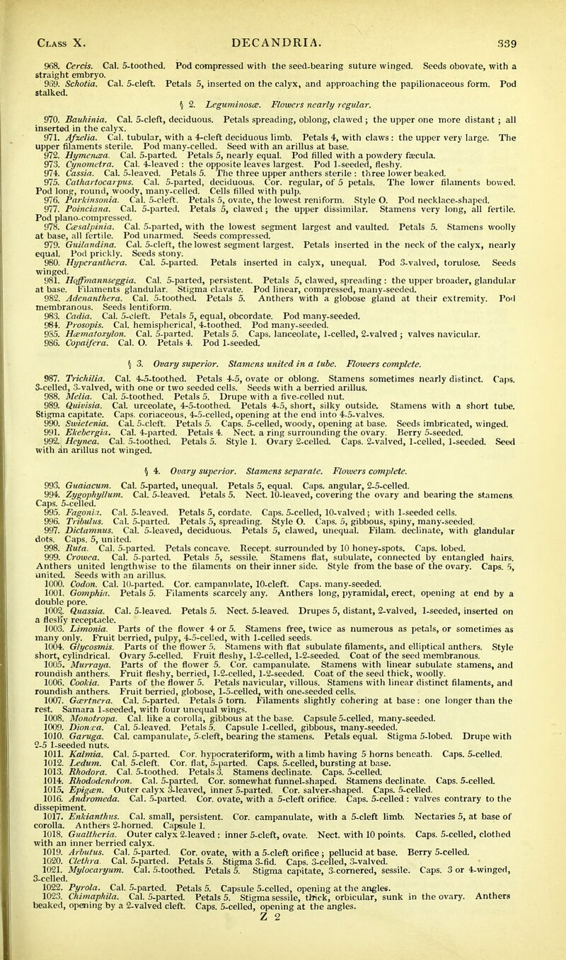 968. Cercis. Cal. 5-toothed. Pod compressed with the seed-bearing suture winged. Seeds obovate, with a straight embryo. 959. Scholia. Cal. 5-cleft. Petals 5, inserted on the calyx, and approaching the papilionaceous form. Pod stalked. § 2. Leguminosce. Flowers nearly regular. 970. Bauhinia. CaL 5-cleft, deciduous. Petals spreading, oblong, clawed ; the upper one more distant; all inserted in the calyx. 971. Afzelia. Cal. tubular, with a 4-cleft deciduous limb. Petals 4, with claws: the upper very large. The upper filaments sterile. Pod many-celled. Seed with an arillus at base. 972. Hymerusa. Cal. 5-parted. Petals 5, nearly equal. Pod filled with a powdery fsecula. 973. Cynometra. Cal. 4-leaved : the opposite leaves largest. Pod 1-seeded, fleshy. 974. Cassia. Cal. 5-leaved. Petals 5. The three upper anthers sterile : three lower beaked. 975. Cathartocarpus. Cal. 5-parted, deciduous. Cor. regular, of 5 petals. The lower filaments bowed. Pod long, round, woody, many-celled. Cells filled with pulp. 976. Parkinsonia. Cal. 5-cleft. Petals 5, ovate, the lowest reniform. Style O. Pod necklace-shaped. 977. Poinciana. Cal. 5-parted. Petals 5, clawed ; the upper dissimilar. Stamens very long, all fertile. Pod piano-compressed. 978. C&salpinia. Cal. 5-parted, with the lowest segment largest and vaulted. Petals 5. Stamens woolly at base, all fertile. Pod unarmed. Seeds compressed. 979. Guilandina. Cal. 5-cleft, the lowest segment largest. Petals inserted in the neck of the calyx, nearly equal. Pod prickly. Seeds stony. 980. Hyperanthera. Cal. 5-parted. Petals inserted in calyx, unequal. Pod 3-valved, torulose. Seeds winged. 981. Hojfmannseggia. Cal. 5-parted, persistent. Petals 5, clawed, spreading : the upper broader, glandular at base. Filaments glandular. Stigma clavate. Pod linear, compressed, many-seeded. 982. Adenanthera. Cal. 5-toothed. Petals 5. Anthers with a globose gland at their extremity. Pod membranous. Seeds lentiform. 983. Cadia. Cal. 5-cleft. Petals 5, equal, obcordate. Pod many-seeded. 984. Prosopis. Cal. hemispherical, 4-toothed. Pod many-seeded. 985. H&matoxylon. Cal. 5-parted. Petals 5. Caps, lanceolate, 1-celled, 2-valved ; valves navicular. 986. Copaifera. Cal. O. Petals 4. Pod 1-seeded. § 3. Ovary superior. Stamens united in a tube. Flowers complete. 987. Trichilia. Cal. 4-5-toothed. Petals 4-5, ovate or oblong. Stamens sometimes nearly distinct. Caps. 3-celled, 3-valved, with one or two seeded cells. Seeds with a berried arillus. 988. Melia. Cal. 5-toothed. Petals 5. Drupe with a five-celled nut. 989. Quivisia. Cal. urceolate, 4-5-toothed. Petals 4-5, short, silky outside. Stamens with a short tube. Stigma capitate. Caps, coriaceous, 4-5-celled, opening at the end into 4-5-valves. 990. Swietenia. CaL 5-cleft. Petals 5. Caps. 5-celled, woody, opening at base. Seeds imbricated, winged. 991. Ekebergia. Cal. 4-parted. Petals 4. Nect. a ring surrounding the ovary. Berry 5-seeded. 992. Heynea. Cal. 5-toothed. Petals 5. Style 1. Ovary 2-celled. Caps. 2-valved, 1-celled, 1-seeded. Seed with an arillus not winged. § 4. Ovary superior. Stamens separate. Flowers complete. 993. Guaiacum. Cal. 5-parted, unequal. Petals 5, equal. Caps, angular, 2-5-celIed. 994. Zygophyllum. Cal. 5-leaved. Petals 5. Nect. 10-leaved, covering the ovary and bearing the stamens. Caps. 5-celled. 995. Fagoni.i. Cal. 5-leaved. Petals 5, cordate. Caps. 5-celled, 10-valved; with 1-seeded cells. 996. Tribulus. Cal. 5-parted. Petals 5, spreading. Style O. Caps. 5, gibbous, spiny, many-seeded. 997. Dictamnus. Cal. 5-leaved, deciduous. Petals 5, clawed, unequal. Filam. decimate, with glandular dots. Caps. 5, united. 998. Ruta. Cal. 5-parted. Petals concave. Recept. surrounded by 10 honey-spots. Caps, lobed. 999. Crowea. Cal. 5-parted. Petals 5, sessile. Stamens flat, subulate, connected by entangled hairs. Anthers united lengthwise to the filaments on their inner side. Style from the base of the ovary. Caps. 5, united. Seeds with an arillus. 1000. Codon. Cal. 10-parted. Cor. campannlate, 10-cleft. Caps, many-seeded. 1001. Gomphia. Petals 5. Filaments scarcely any. Anthers long, pyramidal, erect, opening at end by a double pore. 1002. Quassia. Cal. 5-leaved. Petals 5. Nect. 5-leaved. Drupes 5, distant, 2-valved, 1-seeded, inserted on a flcstfy receptacle. 1003. Limonia. Parts of the flower 4 or 5. Stamens free, twice as numerous as petals, or sometimes as many only. Fruit berried, pulpy, 4-5-cel!ed, with 1-celled seeds. 1004. Glycosmis. Parts of the flower 5. Stamens with flat subulate filaments, and elliptical anthers. Style short, cylindrical. Ovary 5-celled. Fruit fleshy, 1-2-celled, 1-2-seeded. Coat of the seed membranous. 1005. Murraya. Parts of the flower 5. Cor. campanulate. Stamens with linear subulate stamens, and roundish anthers. Fruit fleshy, berried, 1-2-celled, 1-2-seeded. Coat of the seed thick, woolly. 1006. Cookia. Parts of the flower 5. Petals navicular, villous. Stamens with linear distinct filaments, and roundish anthers. Fruit berried, globose, 1-5-celled, with one-seeded cells. 1007. Gcertnera. Cal. 5-parted. Petals 5 torn. Filaments slightly cohering at base: one longer than the rest. Samara 1-seeded, with four unequal wings. 1008. Monotropa. Cal. like a corolla, gibbous at the base. Capsule 5-celled, many-seeded. 1009. Diona-a. Cal. 5-leaved. Petals 5. Capsule 1-celled, gibbous, many-seeded. 1010. Garuga. Cal. campanulate, 5-cleft, bearing the stamens. Petals equal. Stigma 5-lobed. Drupe with 2- 5 1-seeded nuts. 1011. Kalmia. Cal. 5-parted. Cor. hypocrateriform, with a limb having 5 horns beneath. Caps. 5-celled. 1012. Ledum. Cal. 5-cleft. Cor. flat, 5-parted. Caps. 5-celled, bursting at base. 1013. Rhodora. Cal. 5-toothed. Petals 3. Stamens declinate. Caps. 5-celled. 1014. Rhododendron. Cal. 5-parted. Cor. somewhat funnel-shaped. Stamens declinate. Caps. 5-celled. 1015. Epigcen. Outer calyx 3-leaved, inner 5-parted. Cor. salver-shaped. Caps. 5-celled. 1016. Andromeda. Cal. 5-parted. Cor. ovate, with a 5-cleft orifice. Caps. 5-celled : valves contrary to the dissepiment. 1017. Enkianthus. Cal. small, persistent. Cor. campanulate, with a 5-cleft limb. Nectaries 5, at base of corolla. Anthers 2-horned. Capsule 1. 1018. Gualtheria. Outer calyx 2-leaved : inner 5-cleft, ovate. Nect. with 10 points. Caps. 5-celled, clothed with an inner berried calyx. 1019. Arbutus. Cal. 5-parted. Cor. ovate, with a 5-cleft orifice ; pellucid at base. Berry 5-celled. 1020. Clethra Cal. 5-parted. Petals 5. Stigma 3-fid. Caps. 3-celled, 3-valved. 1021. Mylocaryum. Cal. 5-toothed. Petals 5. Stigma capitate, 3-cornered, sessile. Caps. 3 or 4-winged, 3- celled. 1022. Pyrola. Cal. 5-parted. Petals 5. Capsule 5-celled, opening at the angles. 1023. Chimaphila. Cal. 5-parted. Petals 5. Stigma sessile, thick, orbicular, sunk in the ovary. Anthers beaked, opening by a 2-valved cleft. Caps. 5-celled, opening at the angles. Z 2