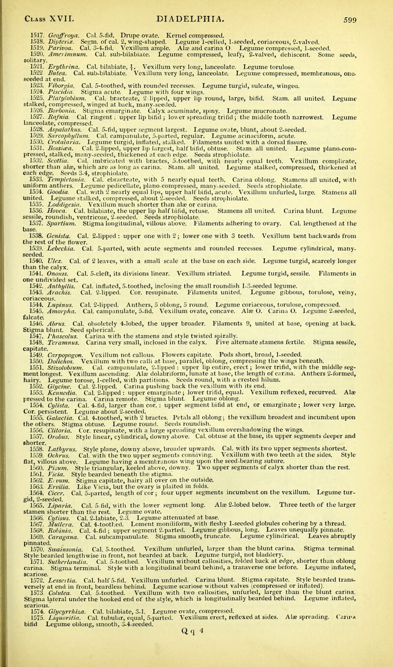 1517. Geoffroya. Cal. S-fid. Drupe ovate. Kernel compressed. 1518. Dipterix. Segm. of cal. 2, wing-shaped. Legume 1-celled, 1-seeded, coriaceous, 2-valved. 1519. 1'arivoa. Cal. 3-4-fid. Vexillum ample. Ate and carina O Legume compressed, 1-seeded. 1520. Amerimnum. Cal. sub-bilabiate. Legume compressed, leafy, 2-valved, dehiscent. Some seeds, solitary. 1521. Erytlirina. Cal. bilabiate, {. Vexillum very long, lanceolate. Legume torulose. 1522 Butea. Cal. sub-bilabiate. Vexillum very long, lanceolate. Legume compressed, membranous, ono- seeded at end. 1523. Viborgia. Cal. 5-toothed, with rounded recesses. Legume turgid, sulcate, wingeu. 1524. Piscidia. Stigma acute Legume with four wings. 1525. Ptatylobium. Cal. bracteate, 2 lipped, upper lip round, large, bifid. Stam. all united. Legume stalked, compressed, winged at back, many-seeded. 1526. Borbonia. Stigma emarginate. Calyx acuminate, spiny. Legume mucronate. 1527. Rafnia. Cal. ringent: upper lip bifid ; lower spreading trilid ; the middle tooth narrowest. Legume lanceolate, compressed. 1528. Aspalathus. Cal. 5-fid, upper segment largest. Legume ovate, blunt, about 2-sceded. 1529. Sarcophylhim. Cal. campanulate, 5-parted, regular. Legume acinaciform, acute. 1530. Crotalaria. Legume turgid, inflated, stalked. Filaments united with a dorsal fissure. 1531. Bossitea. Cal. 2-lipped, upper lip largest, half bifid, obtuse. Stam. all united. Legume piano-com- pressed, stalked, many-seeded, thickened at each edge. Seeds strophiolate. 1532. Scottia. Cal. imbricated with bractes, 5-toothed, with nearly equal teeth. Vexillum complicate, shorter than ate, which are as long as carina. Stam. all united Legume stalked, compressed, thickened at each edge. Seeds 3-4, strophiolate. 1533. Templetonia. Cal. ebracteate, with 5 nearly equal teeth. Carina oblong. Stamens all united, with uniform anthers. Legume pedicellate, piano.compressed, many-seeded. Seeds strophiolate. 1534. Goodia. Cal. with 2 nearly equal lips, upper half bifid, acute. Vexillum unfurled, large. Stamens all united. Legume stalked, compressed, about 2-seeded. Seeds strophiolate. 1535. Loddigesia. Vexillum much shorter than ate or carina. 1536. Hovea. Cal. bilabiate, the upper lip half bifid, retuse. Stamens all united. Carina blunt. Legume sessile, roundish, ventricose, 2-seeded. Seeds strophiolate. 1537. Spartium. Stigma longitudinal, villous above. Filaments adhering to ovary. Cal. lengthened at the base. 1538. Genista. Cal. 2-lipped: upper one with 2; lower one with 3 teeth. Vexillum bent backwards from the rest of the flower. 1539. Lebeckia. Cal. 5-parted, with acute segments and rounded recesses. Legume cylindrical, many- seeded. 1540. U/ex. Cal. of 2 leaves, with a small scale at the base on each side. Legume turgid, scarcely longer than the calyx. 1541. Ononis. Cal. 5-cleft, its divisions linear. Vexillum striated. Legume turgid, 6essile. Filaments in one undivided set. 1542. Anthyllis. Cal. inflated, 5-toothed, inclosing the small roundish 1-3-seeded legume. 1543. Arachis. Cal. 2-lipped. Cor. resupinate. Filaments united. Legume gibbous, torulose, veiny, coriaceous. 1544. Lupinus. Cal. 2-lipped. Anthers, 5 oblong, 5 round. Legume coriaceous, torulose, compressed. 1545. Amorpha. Cal. campanulate, 5-fid. Vexillum ovate, concave. Ate O. Carina O. Legume 2-seeded, falcate. 1546. Abrus. Cal. obsoletely 4-lobed, the upper broader. Filaments 9, united at base, opening at back. Stigma blunt. Seed spherical. 1547. I'haseolus. Carina with the stamens and style twisted spirally. 1548. Teramnus. Carina very small, inclosed in the calyx. Five alternate stamens fertile. Stigma sessile, capitate. 1549. Carpopogon. Vexillum not callous. Flowers capitate. Pods short, broad, 1-seeded. 1550. Dolichos. Vexillum with two calli at base, parallel, oblong, compressing the wings beneath. 1551. S/izolobium. Cal. campanulate, 2-lipped : upper lip entire, erect; lower trifid, with the middle seg- ment longest. Vexillum ascending. Ate dolabriform, lunate at base, the length of carina. Anthers 2-formed, hairy. Legume torose, 1-celled, with partitions. Seeds round, with a crested hilum. 1552. Glycine. Cal. 2-lipped. Carina pushing back the vexillum with its end. 1553. Kennedia. Cal. 2-lipped : upper emarginate; lower trifid, equal. Vexillum rcflexed, recurved. Ate pressed to the carina. Carina remote. Stigma blunt. Legume oblong. 1554. Cylista. Cal. 4-fid, larger than cor.: upper segment bifid at end, or emarginate; lower very large. Cor. persistent. Legume about 2-seeded. 1555. Galactia. Cal. 4-toothed, with 2 bractes. Petals all oblong; the vexillum broadest and incumbent upon the others. Stigma obtuse. Legume round. Seeds roundish. 1556. Clitoria. Cor. resupinate, with a large spreading vexillum overshadowing the wings. 1557. Orobus. Style linear, cylindrical, downy above. Cal. obtuse at the base, its upper segments deeper and Bhorter. 1558. Lathyrus. Style plane, downy above, broader upwards. Cal. with its two upper segments shortest. 1559. Oc/irus. Cal. with the two upper segments conniving. Vexillum with two teeth at the sides. Style flat, villous above. Legume having a membranous wing upon the seed-bearing suture. 1560. Pijum. Style triangular, keeled above, downy. Two upper segments of calyx shorter than the rest. 1561. Vicia. Style bearded beneath the stigma! 1562. Ei mm. Stigma capitate, hairy all over on the outside. 1563. Ervilia. Like Vicia, but the ovary is plaited in folds. 1564. deer. Cal. 5-parted, length of cor; four upper segments incumbent on the vexillum. Legume tur- gid, 2-seeded. 1565. Liparia. Cal. 5-fid, with the lower segment long. Ate 2-lobed below. Three teeth of the larger stamen shorter than the rest. Legume ovate. 1566. Cytisus. Cal. 2-labiate, 2-3. Legume attenuated at base. 1567. Mullera. Cal. 4-toothed. Loment moniliform, with fleshy 1-seeded globules cohering by a thread. 1568. Robiniir. Cal. 4-fid ; upper segment 2-parted. Legume gibbous, long. Leaves unequally pinnate. 1569. Caragana. Cal. subcampanulate. Stigma smooth, truncate. Legume cylindrical. Leaves abruptly pinnated. 1570. Swainsonia. Cal. 5-toothed. Vexillum unfurled, larger than the blunt carina. Stigma terminal. Style bearded lengthwise in front, not bearded at back. Legume turgid, not bladdery. 1571. Sutherlandia. Cal. 5-toothed. Vexillum without callosities, folded back at edge, shorter than oblong carina. Stigma terminal. Style with a longitudinal beard behind, a transverse one before. Legume inflated, scariose. 1572. Lesseitia. Cal. half 5-fid. Vexillum unfurled. Carina blunt. Stigma capitate. Style bearded trans- versely at end in front, beardless behind. Legume scariose without valves (.compressed or inflated). 1573. Colutea. Cal. 5-toothed. Vexillum with two callosities, unfurled, larger than the blunt carina. Stigma lateral under the hooked end of the style, which is longitudinally bearded behind. Legume inflated, ecarious. 1574. Glycyrrhixa. Cal. bilabiate, 3-1. Legume ovate, compressed. 1575. Liquorilia. Cal. tubular, equal, 5-parted. Vexillum erect, reflexed at sides. Ate spreading. Carina bifid Legume oblong, smooth, 3-4-seeded. Qq 4