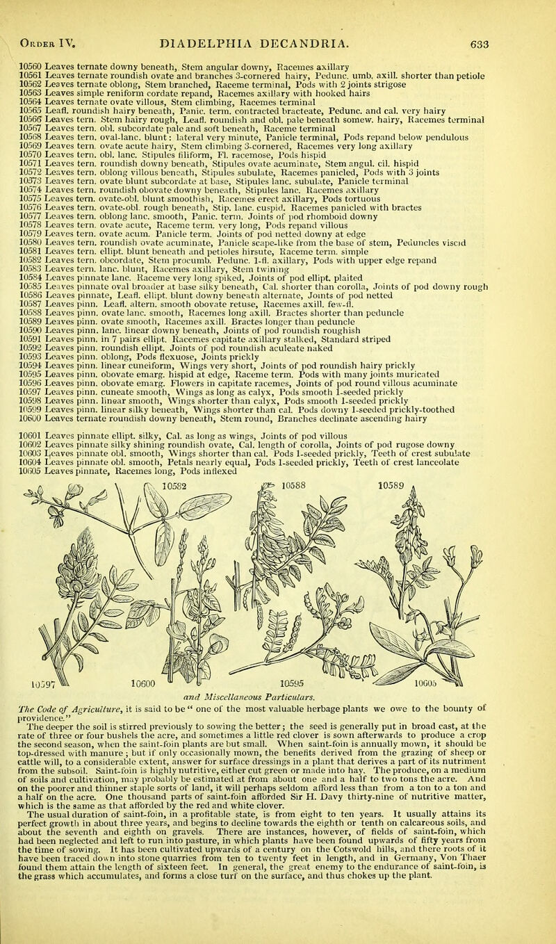 Leaves ternate downy beneath, Stem angular downy, Racemes axillary Leaves ternate roundish ovate and branches 3-cornered hairy, Pedunc. umb. axill. shorter than petiole Leaves ternate oblong, Stem branched, Raceme terminal, Pods with 2 joints strigose Leaves simple reniform cordate repand, Racemes axillary with hooked hairs Leaves ternate ovate villous, Stem climbing, Racemes terminal Leafl. roundish hairy beneath, Panic, term, contracted bracteate, Pedunc. and cal. very hairy Leaves tern. Stem hairy rough, Lean, roundish and obi. pale beneath somew. hairy, Racemes terminal Leaves tern. obi. subcordate pale and soft beneath, Raceme terminal Leaves tern, oval-lanc. blunt: lateral very minute, Panicle terminal, Pods repand below pendulous Leaves tern, ovate acute hairy, Stem climbing 3-cornered, Racemes very long axillary Leaves tern. obi. lane. Stipules filiform, Fl. racemose, Pods hispid Leaves tern, roundish downy beneath, Stipules ovate acuminate, Stem angul. cil. hispid Leaves tern, oblong villous beneath, Stipules subulate, Racemes panicled, Pods with 3 joints Leaves tern, ovate blunt subcordate at base, Stipules lane, subulate, Panicle terminal Leaves tern, roundish obovate downy beneath, Stipules lane. Racemes axillary Leaves tern, ovate-obl. blunt smoothish, Racemes erect axillary, Pods tortuous Leaves tern, ovate-obl. rough beneath, Stip. lane, cuspid. Racemes panicled with bractes Leaves tern, oblong lane, smooth, Panic, term. Joints of pod rhomboid downy Leaves tern, ovate acute, Raceme term, very long, Pods repand villous Leaves tern, ovate acum. Panicle term. Joints of pod netted downy at edge Leaves tern, roundish ovate acuminate, Panicle scape-like from the base of stem, Peduncles viscid Leaves tern, ellipt. blunt beneath and petioles hirsute, Raceme term, simple Leaves tern, obcordate, Stem procumb. Pedunc. 1-rl. axillary, Pods with upper edge repand Leaves tern. lane, blunt, Racemes axillary, Stem twining Leaves pinnate lane. Raceme very long spiked, Joints of pod ellipt. plaited Leaves pinnate oval broader at base silky beneath, Cal. shorter than corolla, Joints of pod downy rough Leaves pinnate, Leafl. ellipt. blunt downy beneath alternate, Joints of pod netted Leaves pinn. Leafl. altera, smooth obovate retuse, Racemes axill. few-fl. Leaves pinn. ovate lane, smooth, Racemes long axill. Bractes shorter than peduncle Leaves pinn. ovate smooth, Racemes axill. Bractes longer than peduncle Leaves pinn. lane, linear downy beneath, Joints of pod roundish roughish Leaves pinn. in 7 pairs ellipt. Racemes capitate axillary stalked, Standard striped Leaves pinn. roundish ellipt. Joints of pod roundish aculeate naked Leaves pinn. oblong, Pods flexuose, Joints prickly Leaves pinn. linear cuneiform, Wings very short, Joints of pod roundish hairy prickly Leaves pinn. obovate emarg. hispid at edge, Raceme term. Pods with many joints muricated Leaves pinn. obovate emarg. Flowers in capitate racemes, Joints of pod round villous acuminate Leaves pinn. cuneate smooth, Wings as long as calyx, Pods smooth 1-seeded prickly Leaves pinn. linear smooth, Wings shorter than calyx, Pods smooth 1-seeded prickly Leaves pinn. linear silky beneath, Wings shorter than cal. Pods downy 1-seeded prickly-toothed Leaves ternate roundish downy beneath, Stem round, Branches declinate ascending hairy 105 88 10589 10595 and Miscellaneous Particulars. The Code of Agriculture, it is said to be  one of the most valuable herbage plants we owe to the bounty of providence. The deeper the soil is stirred previously to sowing the better; the seed is generally put in broad cast, at the rate of three or four bushels the acre, and sometimes a little red clover is sown afterwards to produce a crop the second season, when the saint-foin plants are but small. When saint-foin is annually mown, it should be top-dressed with manure ; but if only occasionally mown, the benefits derived from the grazing of sheep or cattle will, to a considerable extent, answer for surface dressings in a plant that derives a part of its nutriment from the subsoil. Saint-foin is highly nutritive, either cut green or made into hay. The produce, on a medium of soils and cultivation, may probably be estimated at from about one and a half to two tons the acre. And on the poorer and thinner staple sorts of land, it will perhaps seldom afford less than from a ton to a ton and a half on the acre. One thousand parts of saint-foin afforded Sir H. Davy thirty-nine of nutritive matter, which is the same as that afforded by the red and white clover. The usual duration of saint-foin, in a profitable state, is from eight to ten years. It usually attains its perfect growth in about three years, and begins to decline towards the eighth or tenth on calcareous soils, and about the seventh and eighth on gravels. There are instances, however, of fields of saint-foin, which had been neglected and left to run into pasture, in which plants have been found upwards of fifty years from the time of sowing. It has been cultivated upwards of a century on the Cotswold hills, and there roots of it have been traced down into stone quarries from ten to twenty feet in length, and in Germany, Von Thaer found them attain the length of sixteen feet. In general, the great enemy to the endurance of saint-foin, b the grass which accumulates, and forms a close turf on the surface, and thus chokes up the plant.