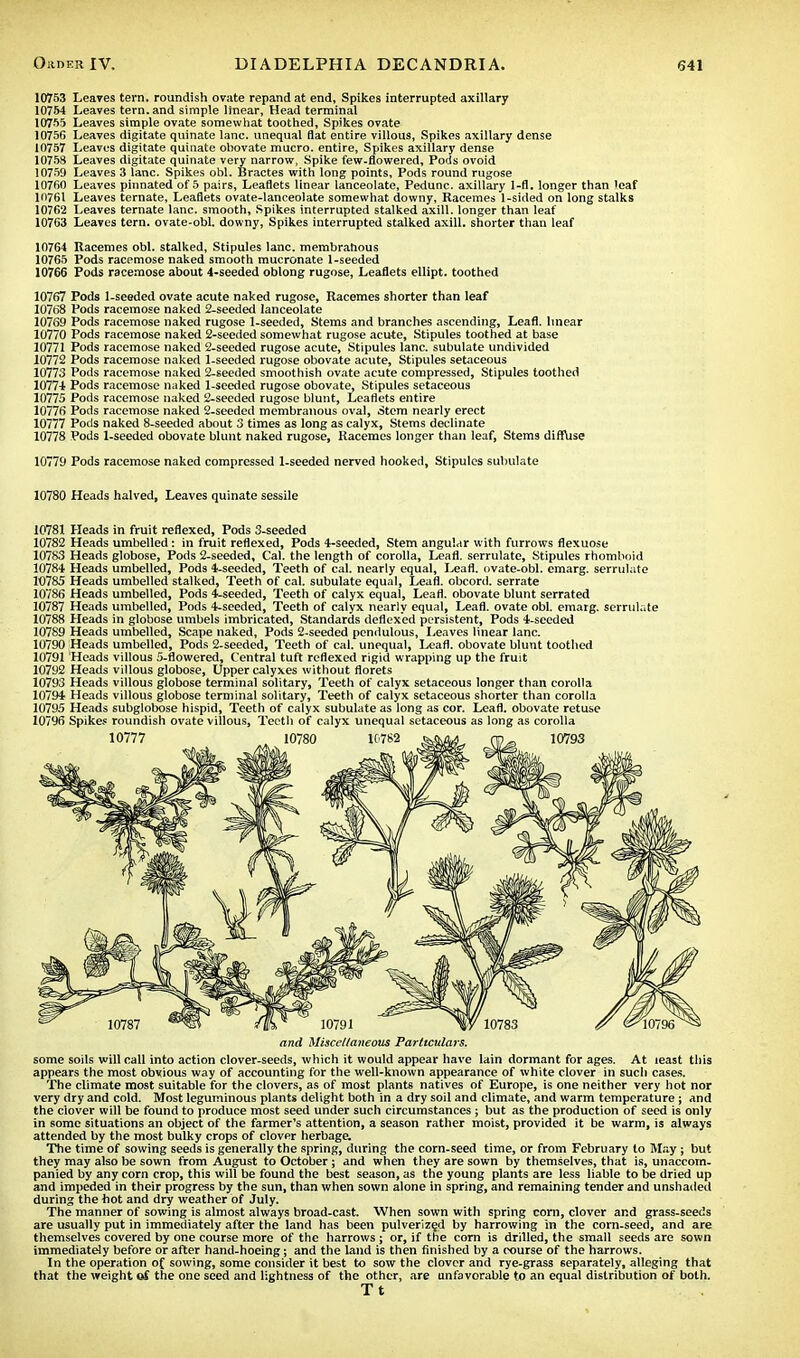 10753 Leaves tern, roundish ovate repand at end. Spikes interrupted axillary 10754 Leaves tern, and simple linear, Head terminal 10755 Leaves simple ovate somewhat toothed, Spikes ovate 10756 Leaves digitate quinate lane, unequal flat entire villous, Spikes axillary dense 10757 Leaves digitate quinate ohovate mucro. entire, Spikes axillary dense 10758 Leaves digitate quinate very narrow, Spike few-flowered, Pods ovoid 10759 Leaves 3 lane. Spikes obi. Bractes with long points, Pods round rugose 10760 Leaves pinnated of 5 pairs, Leaflets linear lanceolate, Pedunc. axillary 1-fl. longer than leaf 10761 Leaves ternate, Leaflets ovate-lanceolate somewhat downy, Racemes 1-sided on long stalks 10762 Leaves ternate lane, smooth, Spikes interrupted stalked axill. longer than leaf 10763 Leaves tern, ovate-obl. downy, Spikes interrupted stalked axill. shorter than leaf 10764 Racemes obi. stalked, Stipules lane, merabrahous 10765 Pods racemose naked smooth mucronate 1-seeded 10766 Pods racemose about 4-seeded oblong rugose, Leaflets ellipt. toothed 10767 Pods 1-seeded ovate acute naked rugose, Racemes shorter than leaf 10768 Pods racemose naked 2-seeded lanceolate 10769 Pods racemose naked rugose 1-seeded, Stems and branches ascending, Leafl. linear 10770 Pods racemose naked 2-seeded somewhat rugose acute, Stipules toothed at base 10771 Pods racemose naked 2-seeded rugose acute, Stipules lane, subulate undivided 10772 Pods racemose naked 1-seeded rugose obovate acute, Stipules setaceous 10773 Pods racemose naked 2-seeded smoothish ovate acute compressed, Stipules toothed 10774 Pods racemose naked 1-seeded rugose obovate, Stipules setaceous 10775 Pods racemose naked 2-seeded rugose blunt, Leaflets entire 10776 Pods racemose naked 2-seeded membranous oval, Stem nearly erect 10777 Pods naked 8-seeded about 3 times as long as calyx, Stems declinate 10778 Pods 1-seeded obovate blunt naked rugose, Racemes longer than leaf, Stems diffuse 10779 Pods racemose naked compressed 1-seeded nerved hooked, Stipules subulate 10780 Heads halved, Leaves quinate sessile 10781 Heads in fruit reflexed, Pods 3-seeded 10782 Heads umbelled : in fruit reflexed, Pods 4-seeded, Stem angular with furrows fiexuose 10783 Heads globose, Pods 2-seeded, Cal. the length of corolla, Leafl. serrulate, Stipules rhomboid 10784 Heads umbelled, Pods 4-seeded, Teeth of cal. nearly equal, Leafl. ovate-obl. emarg. serrulate 10785 Heads umbelled stalked, Teeth of cal. subulate equal, Leafl. obcord. serrate 10786 Heads umbelled, Pods 4-seeded, Teeth of calyx equal, Leafl. obovate blunt serrated 10787 Heads umbelled, Pods 4-seeded, Teeth of calyx nearly equal, Leafl. ovate obi. emarg. serrulate 10788 Heads in globose umbels imbricated, Standards deflexed persistent, Pods 4-seeded 10789 Heads umbelled, Scape naked, Pods 2-seeded pendulous, Leaves linear lane. 10790 Heads umbelled, Pods 2-seeded, Teeth of cal. unequal, Leafl. obovate blunt toothed 10791 Heads villous 5-flowered, Central tuft reflexed rigid wrapping up the fruit 10792 Heads villous globose, Upper calyxes without florets 10793 Heads villous globose terminal solitary, Teeth of calyx setaceous longer than corolla 10794 Heads villous globose terminal solitary, Teeth of calyx setaceous shorter than corolla 10795 Heads subglobose hispid, Teeth of calyx subulate as long as cor. Leafl. obovate retuse 10796 Spikes roundish ovate villous, Teeth of calyx unequal setaceous as long as corolla and Miscellaneous Particulars. some soils will call into action clover-seeds, which it would appear have lain dormant for ages. At least this appears the most obvious way of accounting for the well-known appearance of white clover in such cases. The climate most suitable for the clovers, as of most plants natives of Europe, is one neither very hot nor very dry and cold. Most leguminous plants delight both in a dry soil and climate, and warm temperature; and the clover will be found to produce most seed under such circumstances ; but as the production of seed is only in some situations an object of the farmer's attention, a season rather moist, provided it be warm, is always attended by the most bulky crops of clover herbage. The time of sowing seeds is generally the spring, during the corn-seed time, or from February to May; but they may also be sown from August to October ; and when they are sown by themselves, that is, unaccom- panied by any corn crop, this will be found the best season, as the young plants are less liable to be dried up and impeded in their progress by the sun, than when sown alone in spring, and remaining tender and unshaded during the hot and dry weather of July. The manner of sowing is almost always broad-cast. When sown with spring corn, clover and grass-seeds are usually put in immediately after the land has been pulverized by harrowing in the corn-seed, and are themselves covered by one course more of the harrows ; or, if the corn is drilled, the small seeds are sown immediately before or after hand-hoeing; and the land is then finished by a course of the harrows. In the operation of sowing, some consider it best to sow the clover and rye-grass separately, alleging that that the weight of, the one seed and lightness of the other, are unfavorable to an equal distribution of both. T t
