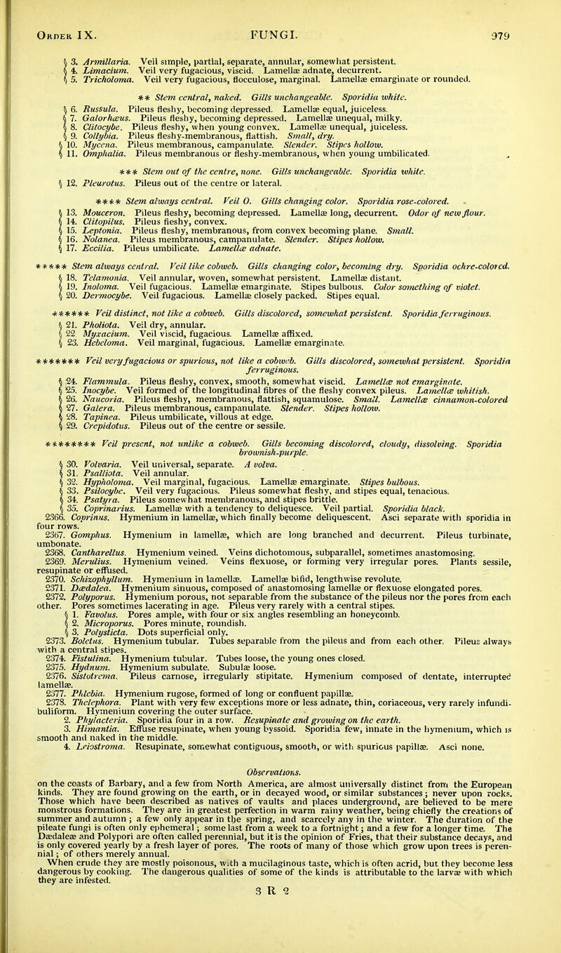 ^ 3. Armillaria. Veil simple, partial, separate, annular, somewhat persistent. \ 4. Limacium. Veil very fugacious, viscid. Lamella? adnate, decurrent. \ 5. Tricholoma. Veil very fugacious, flocculose, marginal. Lamellae emarginate or rounded. ** Stem central, naked. Gills unchangeable. Sporidia white. \ 6. Russula. Pileus fleshy, becoming depressed. Lamellae equal, juiceless. 7. Galorhceus. Pileus fleshy, becoming depressed. Lamella; unequal, milky. 8. Ctitocybe. Pileus fleshy, when young convex. Lamella; unequal, juiceless. § 9. Collybia. Pileus fleshy-membranous, flattish. Small, dry. 10. Mycena. Pileus membranous, campanulate. Slender. Stipes hollow. 11. Omphalia. Pileus membranous or fleshy-membranous, when young umbilicated. *** Stem out of the centre, none. Gills unchangeable. Sporidia white. § 12. Pleurotus. Pileus out of the centre or lateral. **** Stem always central. Veil O. Gills changing color. Sporidia rose-colored. \ 13. Mouceron. Pileus fleshy, becoming depressed. Lamella; long, decurrent. Odor of new flour. \ 14. Clitopilus. Pileus fleshy, convex. § 15. Leptonia. Pileus fleshy, membranous, from convex becoming plane. Small. \ 16. Nolanea. Pileus membranous, campanulate. Slender. Stipes hollow. { 17. Eccilia. Pileus umbilicate. Lamellce adnate. ***** Stem always central. Veil like cobweb. Gills changing color, becoming dry. Sporidia ochre-colorcd. § 18. Tclamonia. Veil annular, woven, somewhat persistent. Lamella; distant. { 19. Inoloma. Veil fugacious. Lamella; emarginate. Stipes bulbous. Color something of violet. \ 20. Dermocybe. Veil fugacious. Lamella; closely packed. Stipes equal. ****** Veil distinct, not like a cobweb. Gills discolored, somewhat persistent. Sporidia ferruginous. \ 21. Pholiota. Veil dry, annular. \ 22 Myxacium. Veil viscid, fugacious. Lamella; affixed. \ 23. Hebeloma. Veil marginal, fugacious. Lamellae emarginate. ******* Veil very fugacious or spurious, not like a cobweb. Gills discolored, somewhat persistent. Sporidia ferruginous. \ 24. Flammula. Pileus fleshy, convex, smooth, somewhat viscid. Lamellce not emarginate. § £5. Inocybe. Veil formed of the longitudinal fibres of the fleshy convex pileus. Lamellce whitish. 26. Naucoria. Pileus fleshy, membranous, flattish, squamulose. Small. Lamellce cinnamon-colored 27. Galera. Pileus membranous, campanulate. Slender. Stipes hollow. § 28. Tapinea. Pileus umbilicate, villous at edge. § 29. Crepidotus. Pileus out of the centre or sessile. ******** Veil present, not unlike a cobweb. Gills becoming discolored, cloudy, dissolving. Sporidia brownish-purple. \ 30. Volvaria. Veil universal, separate. A volva. \ 31, Psalliota. Veil annular. \ 32. Hypholoma. Veil marginal, fugacious. Lamella; emarginate. Stipes bulbous. { 33. Psilooybe. Veil very fugacious. Pileus somewhat fleshy, and stipes equal, tenacious. % 34. Psatyra. Pileus somewhat membranous, and stipes brittle. { 35. Coprinarius. Lamella; with a tendency to deliquesce. Veil partial. Sporidia black. 2366. Coprinus. Hymenium in lamella;, which finally become deliquescent. Asci separate with sporidia in four rows. 2367. Gomphus. Hymenium in lamella;, which are long branched and decurrent. Pileus turbinate, umbonate. 2368. Cantharellus. Hymenium veined. Veins dichotomous, subparallel, sometimes anastomosing. 2369. Merulius. Hymenium veined. Veins flexuose, or forming very irregular pores. Plants sessile, resupinate or effused. 2370. Schixophyllum. Hymenium in lamellce. Lamellae bifid, lengthwise revolute. 2371. Dcedalea. Hymenium sinuous, composed of anastomosing lamellae or flexuose elongated pores. 2372. Polyporus. Hymenium porous, not separable from the substance of the pileus nor the pores from each other. Pores sometimes lacerating in age. Piieus very rarely with a central stipes. \ 1. Favolus. Pores ample, with four or six angles resembling an honeycomb. § 2. Microporus. Pores minute, roundish. \ 3. Polysticta. Dots superficial only. 2373. Boletus. Hymenium tubular. Tubes separable from the pileus and from each other. Pileus always with a central stipes. 2374. Fistulina. Hymenium tubular. Tubes loose, the young ones closed. 2375. Hydnuyn. Hymenium subulate. Subulae loose. 2376. Sistotrema. Pileus carnose, irregularly stipitate. Hymenium composed of dentate, interrupted lamellae. 2377. Phlcbia. Hymenium rugose, formed of long or confluent papillae. 2378. Thelephora. Plant with very few exceptions more or less adnate, thin, coriaceous, very rarely infundi- buliform. Hymenium covering the outer surface. 2. Phyiacteria. Sporidia four in a row. Resupinate and growing on the earth. 3. Himantia. Effuse resupinate, when young byssoid. Sporidia few, innate in the hymenium, which is smooth and naked in the middle. 4. Leiostroma. Resupinate, somewhat contiguous, smooth, or with spurious papillae. Asci none. Observations. on the coasts of Barbary, and a few from North America, are almost universally distinct from the European kinds. They are found growing on the earth, or in decayed wood, or similar substances; never upon rocks. Those which have been described as natives of vaults and places underground, are believed to be mere monstrous formations. They are in greatest perfection in warm rainy weather, being chiefly the creations of summer and autumn ; a few only appear in the spring, and scarcely any in the winter. The duration of the pileate fungi is often only ephemeral; some last from a week to a fortnight; and a few for a longer time. The Daedaleae and Polypori are often called perennial, but it is the opinion of Fries, that their substance decays, and is only covered yearly by a fresh layer of pores. The roots of many of those which grow upon trees is peren- nial ; of others merely annual. When crude they are mostly poisonous, w.th a mucilaginous taste, which is often acrid, but they become less dangerous by cooking. The dangerous qualities of some of the kinds is attributable to the larvae with which they are infested.