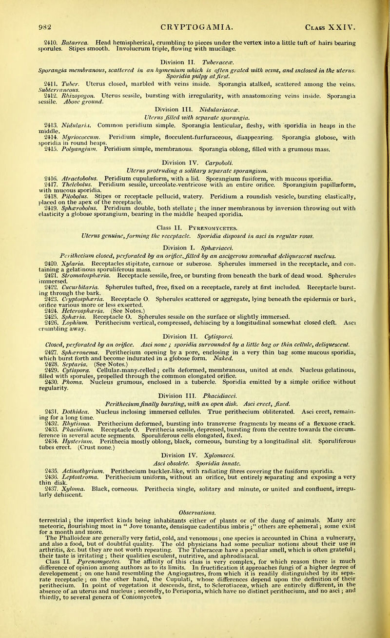 2410. Batarrea. Head hemispherical, crumbling to pieces under the vertex into a little tuft of hairs bearing sporules. Stipes smooth. Involucrum triple, flowing with mucilage. Division II. Tuberacece. Sporangia membranous, scattered in an hymenium which is often grated with veins, and inclosed in the uterus. Sporidia pulpy at first. 2411. Tuber. Uterus closed, marbled with veins inside. Sporangia stalked, scattered among the veins. Subterraneous. 2412. Rhizopogon. Uterus sessile, bursting with irregularity, with anastomozing veins inside. Sporangia sessile. Above ground. Division III. Nidulariacece. Uterus filled with separate sporangia. 2413. NidularLi. Common peridium simple. Sporangia lenticular, fleshy, with sporidia in heaps in the middle. 2414. Myriococcum. Peridium simple, flocculent-furfuraceous, disappearing. Sporangia globose, with sporidia in round heaps. 2415. Polyangium. Peridium simple, membranous. Sporangia oblong, filled with a grumous mass. Division IV. Carpoboli. Uterus protruding a solitary separate sporangium. 241fi. Atractobolus. Peridium cuputeform, with a lid. Sporangium fusiform, with mucous sporidia. 2417. Thelcbolus. Peridium sessile, urceolate-ventricose witli an entire orifice. Sporangium papillaeform, with mucous sporidia. 2418. Pilobolus. Stipes or receptacle pellucid, watery. Peridium a roundish vesicle, bursting elastically, placed on the apex of the receptacle. 2419. Sphxrobolus. Peridium double, both stellate; the inner membranous by inversion throwing out with elasticity a globose sporangium, bearing in the middle heaped sporidia. Class II. PyuexomYCETE3. Uterus genuine, forming the receptacle. Sporidia disposed in asci in regular rows. Division I. Sphajriacei. Perithecium closed, perforated by an orifice, filled by an ascigerous somewhat deliquescent nucleus. 2420. Xylaria. Receptacles stipitate, carnose or suberose. Spherules immersed in the receptacle, and con- taining a gelatinous sporuliferous mass. 2421. Slromatospharia. Receptacle sessile, free, or bursting from beneath the bark of dead wood. Spherules immersed. 2422. Cucurbztaria. Spherules tufted, free, fixed on a receptacle, rarely at first included. Receptacle burst- ing through the bark. 2423. Cryptosphceria. Receptacle O. Spherules scattered or aggregate, lying beneath the epidermis or bark, orifice various more or less exserted. 2424. Heterospharia. (See Notes.) 2425. Spha;>ia. Receptacle O. Spherules sessile on the surface or slightly immersed. 2426. Lophium. Perithecium vertical, compressed, dehiscing by a longitudinal somewhat closed cleft. Asci crumbling away. Division II. Cytisporci. Closed, perforated by an orifice. Asci none ; sporidia surrounded by a little bag or thin cellule, deliquescent. 2427. Sphteronema. Perithecium opening by a pore, enclosing in a very thin bag some mucous sporidia, which burst forth and become indurated in a globose form. Naked. 2428. Septaria. (See Notes.) 2429. Cytispora. Cellular-many-celled ; cells deformed, membranous, united at ends. Nucleus gelatinous, filled with sporules, propelled through the common elongated orifice. 2430. Phoma. Nucleus grumous, enclosed in a tubercle. Sporidia emitted by a simple orifice without regularity. Division III. Phacidiacei. Perithecium finally bursting, with an open disk Asci erect, fixed. 2431. Dothidea. Nucleus inclosing immersed cellules. True perithecium obliterated. Asci erect, remain- ing for a long time. 2432. Rhytisma. Perithecium deformed, bursting into transverse fragments by means of a flexuose crack. 2433. Phacidium. Receptacle O. Perithecia sessile, depressed, bursting from the centre towards the circum- ference in several acute segments. Sporuliferous cells elongated, fixed. 2434. Uysterium. Perithecia mostly oblong, black, corneous, bursting by a longitudinal slit. Sporuliferous tubes erect. (Crust none.) Division IV. Xylomacei. Asci obsolete. Sporidia innate. 2435. Actinothyrium. Perithecium buckler-like, with radiating fibres covering the fusiform sporidia. 2436. Leptostroma. Perithecium uniform, without an orifice, but entirely separating and exposing a very thin disk. 2437. Xyloma. Black, corneous. Perithecia single, solitary and minute, or united and confluent, irregu- larly dehiscent. Observations. terrestrial; the imperfect kinds being inhabitants either of plants or of the dung of animals. Many are meteoric, flourishing most in  Jove tonante, densisque cadentibus imbris; others are ephemeral; some exist for a month and more. The Phalloideaj are generally very ftetid, cold, and venomous; one species is accounted in China a vulnerary, and also a food, but of doubtful quality. The old physicians had some peculiar notions about their use in arthritis, &c. but they are not worth repeating. The Tuberacese have a peculiar smell, which is often grateful; their taste is irritating ; their qualities esculent, nutritive, and aphrodisiacal. Class II. Pyrenomycet.es. The affinity of this class is very complex, for which reason there is much difference of opinion among authors as to its limits. In fructification it approaches fungi of a higher degree of developement; on one hand resembling the Angiogastres, from which it is readily distinguished by its sepa- rate receptacle; on the other hand, the Cupulati, whose differences depend upon the definition of their perithecium. In point of vegetation it descends, first, to Sclerotiacea?, which are entirely different, in the absence of an uterus and nucleus ; secondly, to Perisporia, which have no distinct perithecium, and no asci; and thirdly, to several genera of Coniomycetes,