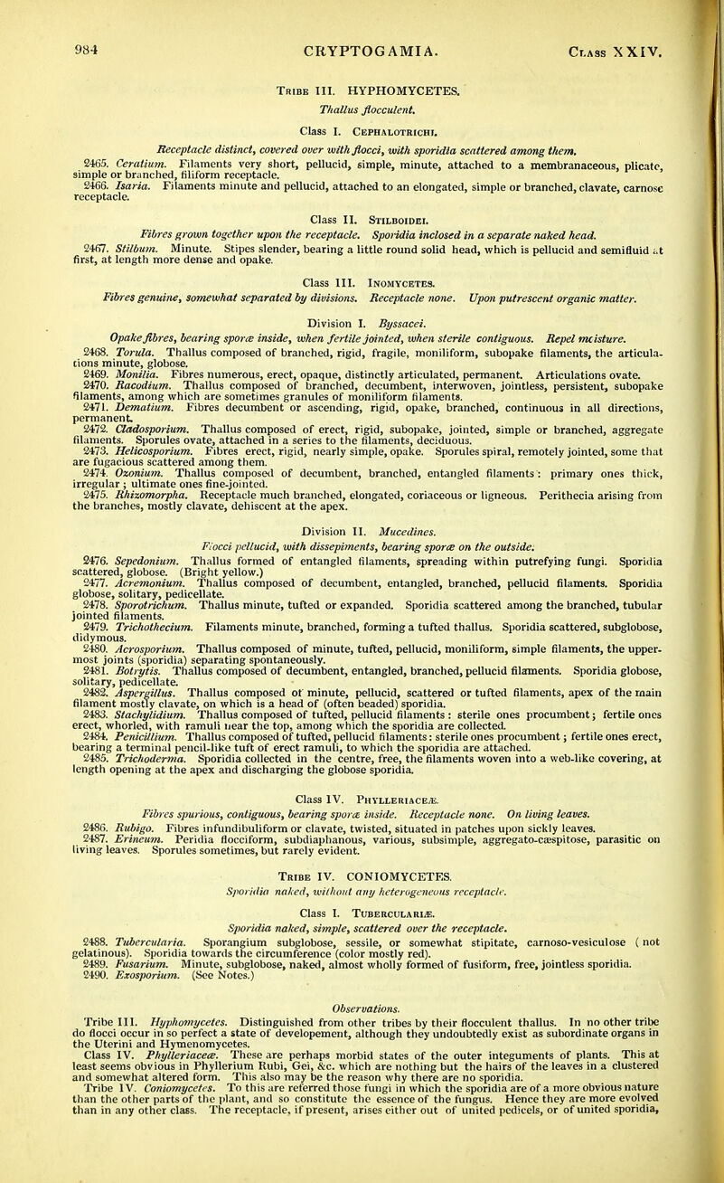 Tribe III. HYPHOMYCETES. Thallus fiocculent. Class I. Cephalotrichi. Receptacle distinct, covered over with flocci, with sporidia scattered among them, 2465. Ceratium. Filaments very short, pellucid, simple, minute, attached to a membranaceous, plicate, simple or branched, tiliform receptacle. 2466. Isaria. Filaments minute and pellucid, attached to an elongated, simple or branched, clavate, carnosc receptacle. Class II. Stilboidei. Fibres grown together upon the receptacle. Sporidia inclosed in a separate naked head. 2467. Stilbum. Minute. Stipes slender, bearing a little round solid head, which is pellucid and semifluid ;.t first, at length more dense and opake. Class III. INOMYCETES. Fibres genuine, somewhat separated by divisions. Receptacle none. Upon putrescent organic matter. Division I. Byssacei. Opake Jibres, bearing sporee inside, when fertile jointed, when sterile contiguous. Repel mcisture. 2468. Torula. Thallus composed of branched, rigid, fragile, moniliform, subopake filaments, the articula- tions minute, globose. 2469. Monilia. Fibres numerous, erect, opaque, distinctly articulated, permanent. Articulations ovate. 2470. Racodium. Thallus composed of branched, decumbent, interwoven, jointless, persistent, subopake filaments, among which are sometimes granules of moniliform filaments. 2471. Dematium. Fibres decumbent or ascending, rigid, opake, branched, continuous in all directions, permanent 2472. Cladosporium. Thallus composed of erect, rigid, subopake, jointed, simple or branched, aggregate filaments. Sporules ovate, attached in a series to the filaments, deciduous. 2473. Helicosporium. Fibres erect, rigid, nearly simple, opake. Sporules spiral, remotely jointed, some that are fugacious scattered among them. 2474. Ozonium. Thallus composed of decumbent, branched, entangled filaments : primary ones thick, irregular ; ultimate ones fine-jointed. 2475. Rhizomorpha. Receptacle much branched, elongated, coriaceous or ligneous. Perithecia arising from the branches, mostly clavate, dehiscent at the apex. Division II. Mucedines. F/occi pellucid, with dissepiments, bearing sporce on the outside. 2476. Sepedonium. Thallus formed of entangled filaments, spreading within putrefying fungi. Sporidia scattered, globose. (Bright yellow.) 2477. Acremonium. Thallus composed of decumbent, entangled, branched, pellucid filaments. Sporidia globose, solitary, pedicellate. 2478. Sporotrichum. Thallus minute, tufted or expanded. Sporidia scattered among the branched, tubular jointed filaments. 2479. Trichothecium. Filaments minute, branched, forming a tufted thallus. Sporidia scattered, subglobose, didymous. 2480. Acrosporium. Thallus composed of minute, tufted, pellucid, moniliform, simple filaments, the upper- most joints (sporidia) separating spontaneously. 2481. Botrytis. Thallus composed of decumbent, entangled, branched, pellucid filaments. Sporidia globose, solitary, pedicellate. 2482. Aspergillus. Thallus composed of minute, pellucid, scattered or tufted filaments, apex of the main filament mostly clavate, on which is a head of (often beaded) sporidia. 2483. Stachylidium. Thallus composed of tufted, pellucid filaments : sterile ones procumbent; fertile ones erect, whorled, with ramuli near the top, among which the sporidia are collected. 2484. Penicillium. Thallus composed of tufted, pellucid filaments: sterile ones procumbent; fertile ones erect, bearing a terminal pencil-like tuft of erect ramuli, to which the sporidia are attached. 2485. Trichoderma. Sporidia collected in the centre, free, the filaments woven into a web-like covering, at length opening at the apex and discharging the globose sporidia. Class IV. Phvlleriace/E. Fibres spurious, contiguous, bearing sporte inside. Receptacle none. On living leaves. 2486. Rubigo. Fibres infundibuliform or clavate, twisted, situated in patches upon sickly leaves. 2487. Erineum. Peridia flocciform, subdiaphanous, various, subsimple, aggregato-CEespitose, parasitic on living leaves. Sporules sometimes, but rarely evident. Tribe IV. CONIOMYCETES. Sporidia naked, without any heterogeneous receptacle. Class I. TuBERCULARLE. Sporidia naked, simple, scattered over the receptacle. 2488. Tubercularia. Sporangium subglobose, sessile, or somewhat stipitate, carnoso-vesiculose (not gelatinous). Sporidia towards the circumference (color mostly red). 2489. Fusarium. Minute, subglobose, naked, almost wholly formed of fusiform, free, jointless sporidia. 2490. Exosporium. (See Notes.) Observations. Tribe III. Hyphomycetes. Distinguished from other tribes by their fiocculent thallus. In no other tribe do flocci occur in so perfect a state of developement, although they undoubtedly exist as subordinate organs in the Uterini and Hymenomycetes. Class IV. Phylleriacete. These are perhaps morbid states of the outer integuments of plants. This at least seems obvious in Phyllerium Rubi, Gei, &c. which are nothing but the hairs of the leaves in a clustered and somewhat altered form. This also may be the reason why there are no sporidia. Tribe IV. Coniomycetes. To this are referred those fungi in which the sporidia are of a more obvious nature than the other parts of the plant, and so constitute the essence of the fungus. Hence they are more evolved than in any other class. The receptacle, if present, arises either out of united pedicels, or of united sporidia,