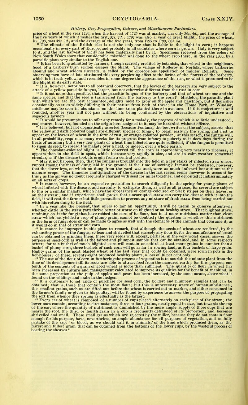 History, Use, Propagation, Culture, and Miscellaneous Particulars. price of wheat in the year 1726, when the harvest of 1725 was at market, was only 36s. id., and the average of the five years of which it makes the first, 37s. Id.: 1797 was also a year of great blight j the price of wheat, in 1798, was 49s. Id., and the average of the five years, from 1795 to 1799, 63s. Sd.  The climate of the British isles is not the only one that is liable to the blight in corn; it happens occasionally in every part of Europe, and probably in all countries where corn is grown. Italy is very subject to it, and the last harvest of Sicily has been materially hurt by it Specimens received from the colony of New South Wales show that considerable mischief was done to the wheat crop there, in the year 1803, by a parasitic plant very similar to the English one.  It has been long admitted by farmers, though scarcely credited by botanists, that wheat in the neighbour- hood of a barberry bush seldom escapes the blight. The village of Rollesby in Norfolk, where barberries abound and wheat seldom succeeds, is called by the opprobrious appellation of mildew Rollesby. Some observing men have of late attributed this very perplexing effect to the farina of the flowers of the barberry, which is in truth yellow, and resembles in some degree the appearance of the rust, or what is presumed to be the blight in its early state.  It is, however, notorious to all botanical observers, that the leaves of the barberry are very subject to the attack of a yellow parasitic fungus, larger, but not otherwise different from the rust in corn.  Is it not more than possible, that the parasitic fungus of the barberry and that of wheat are one and the same species, and that the seed is transferred from the barberry to the corn ? Mistletoe, the parasitic plant with which we are the best acquainted, delights most to grow on the apple and hawthorn, but it flourishes occasionally on trees widely differing in their nature from both of these: in the Home Park, at Windsor, mistletoe may ba seen in abundance on the lime trees planted there in avenues. If this conjecture is well founded, another year will not pass without its being confirmed by the observations of inquisitive and sagacious farmers. *' It would be presumptuous to offer any remedy for a malady, the progress of which is so little understood; conjectures, however, founded on the origin here assigned to it, may be hazarded without offence.  It is believed, but not dogmatically asserted (because Fontana, the best writer on the subject, asserts that the yellow and dark coloured blight are different species of fungi), to begin early in the spring, and first to appear on the leaves of wheat in the form of rust, or orange-coloured powder; at this season, the fungus will, in all probability, require as many weeks for its progress from infancy to puberty as it does days during the heats of autumn; but a very few plants of wheat thus infected are quite sufficient, if the fungus is permitted to ripen its seed, to spread the malady over a field, or indeed, over a whole parish.  The chocolate-coloured blight is little observed till the corn is approaching very nearly to ripeness; it appears then in the field in spots, which increase very rapidly in size, and are in calm weather somewhat circular, as if the disease took its origin from a central position.  May it not happen, then, that the fungus is brought into the field in a few stalks of infected straw uncor- rupted among the mass of dung laid in the ground at the time of sowing ? It must be confessed, however, that the clover leys, on which no dung from the yard was used, were as much infected last autumn as the manure crops. The immense multiplication of the disease in the last season seems however to account for this; as the air was no doubt frequently charged with seed for miles together, and deposited it indiscriminately on all sorts of crops.  It cannot, however, be an expensive precaution to search diligently in the spring for young plants of wheat infected with the disease, and carefully to extirpate them, as well as all grasses, for several are subject to this or a similar malady, which have the appearance of orange-coloured or black stripes on their leaves, or on their straw; and if experience shall prove that uncorrupted straw can carry the disease with it into the field, it will cost the farmer but little precaution to prevent any mixture of fresh straw from being carried out with his rotten dung to the field.  In a year like the present, that offers so fair an opportunity, it will be useful to observe attentively whether cattle in the straw yard thrive better or worse on blighted or on healthy straw. That blighted straw, retaining on it the fungi that have robbed the corn of its flour, has in it more nutritious matter than clean straw which has yielded a crop of plump grain, cannot be doubted; the question is whether this nutriment In the form of fungi does or can be made to agree as well with the stomachs of the animals that consume it, as it would do in that of straw and corn.  It cannot be improper in this place to remark, that although the seeds of wheat are rendered, by the exhausting power of the fungus, so lean and shrivelled that scarcely any flour fit for the manufacture of bread can be obtained by grinding them, these very seeds will, except, perhaps, in the very worst cases, answer the purpose of seed-corn as well as the fairest and plumpest sample that can be obtained, and in some respects better; for as a bushel of much blighted corn will contain one third at least more grains in number than a bushel of plump corn, three bushels of such corn will go as far in sowing land, as four bushels of large grain. Eighty grains of the most blasted wheat ot the last year that could be obtained, were sown in pots in the hot-houses; of these, seventy-eight produced healthy plants, a loss of 10 per cent only. The use of the flour of corn in furthering the process of vegetation is to nourish the minute plant from the time of its developement till its roots are able to attract food from the manured earth ; for this purpose, one tenth of the contents of a grain of good wheat is more than sufficient. The quantity of flour in wheat has been increased by culture and management calculated to improve its qualities for the benefit of mankind, in the same proportion as the pulp of apples and pears has been increased, by the same means, above what is found on the wildings and crabs in the hedges.  It is customary to set aside or purchase for seed-corn, the boldest and plumpest samples that can be obtained; that is, those that contain the most flour; but this is unnecessary waste of human subsistence; the smallest grains, such as are sifted out before the wheat is carried out to market, and either consumed in the farmer's family or given to his poultry, will be found by experience to answer the purpose of propagating the sort from whence they sprung as effectually as the largest  Every ear of wheat is composed of a number of cups placed alternately on each piece of the straw; the lower ones contain, according to circumstances, three or four grains, nearly equal in size, but towards the top of the ear, where the quantity of nutriment is diminished by the more ample supply of those cups that are nearer the root, the third or fourth grain in a cup is frequently defrauded of its proportion, and becomes shrivelled and small. These small grains which are rejected by the miller, because they do not contain flour enough for his purpose, have, nevertheless, an ample abundance for all purposes of vegetation, and as fully partake of the sap, ' or blood, as we should call it in animals,' of the kind which produced them, as the fairest and fullest grain that can be obtained from the bottoms of the lower cups, by the wasteful process of beating the sheaves.