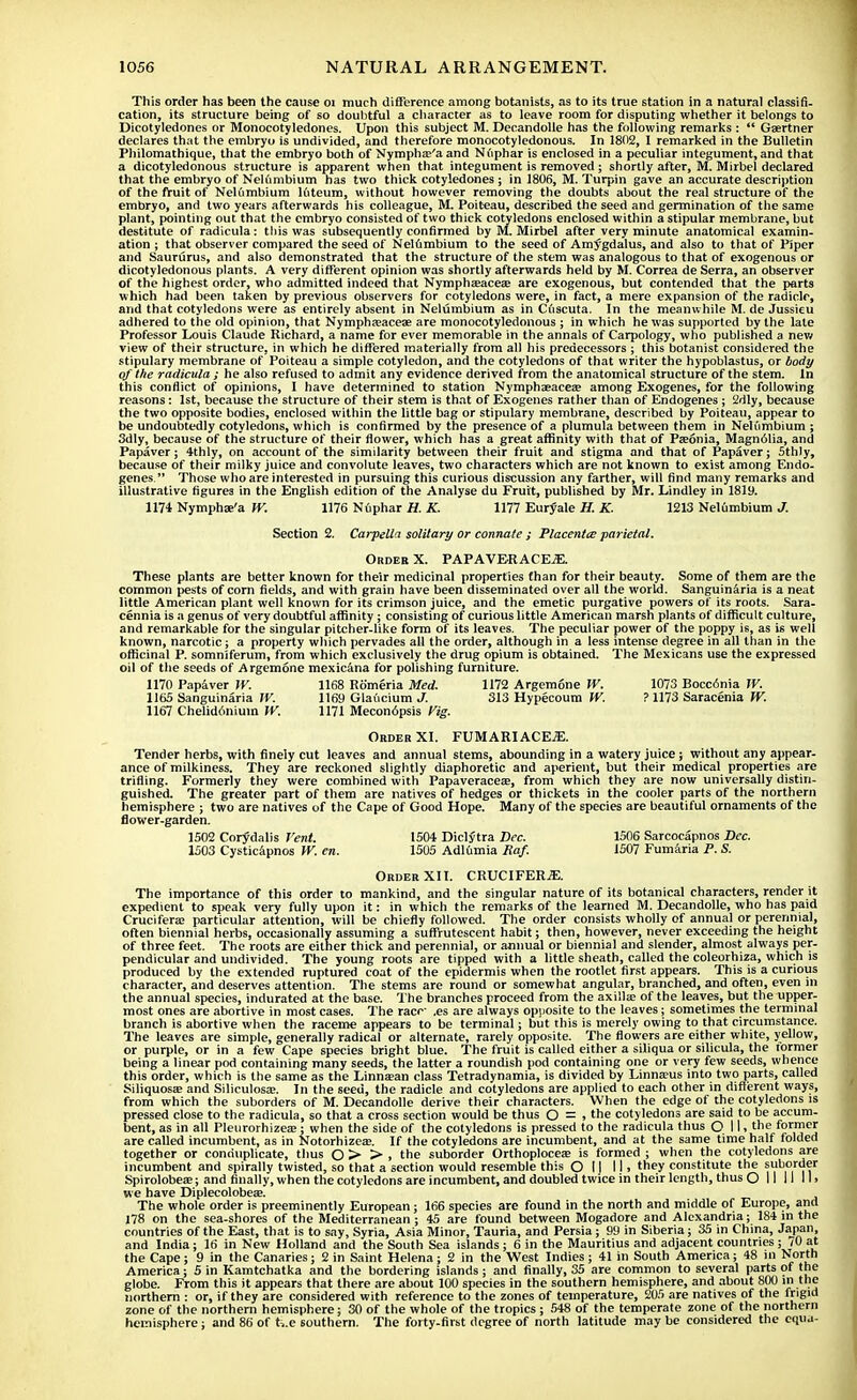 This order has been the cause 01 much difference among botanists, as to its true station in a natural classifi- cation, its structure being of so doubtful a character as to leave room for disputing whether it belongs to Dicotyledones or Monocotyledones. Upon this subject M. Decandolle has the following remarks :  Gaertner declares that the embryo is undivided, and therefore monocotyledonous. In 1802, I remarked in the Bulletin Philomathique, that the embryo both of Nymphce'a and Nuphar is enclosed in a peculiar integument, and that a dicotyledonous structure is apparent when that integument is removed; shortly after, M. Mirbel declared that the embryo of Nelumbium has two thick cotyledones; in 1806, M. Turpin gave an accurate description of the fruit of Nelumbium luteum, without however removing the doubts about the real structure of the embryo, and two years afterwards his colleague, M. Poiteau, described the seed and germination of the same plant, pointing out that the embryo consisted of two thick cotyledons enclosed within a stipular membrane, but destitute of radicula: this was subsequently confirmed by M. Mirbel after very minute anatomical examin- ation ; that observer compared the seed of Nelfimbium to the seed of Amygdalus, and also to that of Piper and Saururus, and also demonstrated that the structure of the stem was analogous to that of exogenous or dicotyledonous plants. A very different opinion was shortly afterwards held by M. Correa de Serra, an observer of the highest order, who admitted indeed that Nymphaaacea? are exogenous, but contended that the parts which had been taken by previous observers for cotyledons were, in fact, a mere expansion of the radicle, and that cotyledons were as entirely absent in Nelumbium as in Cuscuta. In the meanwhile M. de Jussieu adhered to the old opinion, that Nympha?aceae are monocotyledonous ; in which he was supported by the late Professor Louis Claude Richard, a name for ever memorable in the annals of Carpology, who published a new view of their structure, in which he differed materially from all his predecessors ; this botanist considered the stipulary membrane of Poiteau a simple cotyledon, and the cotyledons of that writer the hypoblastus, or body of the radicula ; he also refused to admit any evidence derived from the anatomical structure of the stem. In this conflict of opinions, I have determined to station Nymphasacea? among Exogenes, for the following reasons: 1st, because the structure of their stem is that of Exogenes rather than of Endogenes; 2dly, because the two opposite bodies, enclosed within the little bag or stipulary membrane, described by Poiteau, appear to be undoubtedly cotyledons, which is confirmed by the presence of a plumula between them in Nelumbium ; 3dly, because of the structure of their flower, which has a great affinity with that of Pseonia, Magn61ia, and Papaver; 4thly, on account of the similarity between their fruit and stigma and that of Papaver j Sthly, because of their milky juice and convolute leaves, two characters which are not known to exist among Endo- genes.  Those who are interested in pursuing this curious discussion any farther, will find many remarks and illustrative figures in the English edition of the Analyse du Fruit, published by Mr. Lindley in 1819. 1174 Nymphae'a W. 1176 Nuphar H. K. 1177 Euryale H. K. 1213 Nelumbium J. Section 2. Carpella solitary or connate ; Placentce parietal. Oroer X. PAP AVER ACEiE. These plants are better known for their medicinal properties than for their beauty. Some of them are the common pests of corn fields, and with grain have been disseminated over all the world. Sanguinaria is a neat little American plant well known for its crimson juice, and the emetic purgative powers of its roots. Sara- cen n ia is a genus of very doubtful affinity ; consisting of curious little American marsh plants of difficult culture, and remarkable for the singular pitcher-like form of its leaves. The peculiar power of the poppy is, as is well known, narcotic; a property which pervades all the order, although in a less intense degree in all than in the officinal P. somniferum, from which exclusively the drug opium is obtained. The Mexicans use the expressed oil of the seeds of Argemone mexicana for polishing furniture. 1170 Papaver W. 1168 Romeria Med. 1172 Argemone W. 1073 Bocc6nia IV. 1165 Sanguinaria W. 1169 Glaucium J. 313 Hypecoum W. ? 1173 Saracenia W. 1167 Chelidonium W. 1171 Mecon6psis fig. Order XI. FUMARI ACEjE. Tender herbs, with finely cut leaves and annual stems, abounding in a watery juice; without any appear- ance of milkiness. They are reckoned slightly diaphoretic and aperient, but their medical properties are trifling. Formerly they were combined with Papaveraceae, from which they are now universally distin- guished. The greater part of them are natives of hedges or thickets in the cooler parts of the northern hemisphere ; two are natives of the Cape of Good Hope. Many of the species are beautiful ornaments of the flower-garden. 1502 Corydalis Vent. 1504 Diclytra Dec. 1506 Sarcocapnos Dec. 1503 Cysticapnos W. en. 1505 Adlfcmia Raf. 1507 Fumaria P. S. Order XII. CRUCIFERiE. The importance of this order to mankind, and the singular nature of its botanical characters, render it expedient to speak very fully upon it: in which the remarks of the learned M. Decandolle, who has paid Crucifera? particular attention, will be chiefly followed. The order consists wholly of annual or perennial, often biennial herbs, occasionally assuming a suffrutescent habit; then, however, never exceeding the height of three feet. The roots are either thick and perennial, or annual or biennial and slender, almost always per- pendicular and undivided. The young roots are tipped with a little sheath, called the coleorhiza, which is produced by the extended ruptured coat of the epidermis when the rootlet first appears. This is a curious character, and deserves attention. The stems are round or somewhat angular, branched, and often, even in the annual species, indurated at the base. The branches proceed from the axilla; of the leaves, but the upper- most ones are abortive in most cases. The race .es are always opposite to the leaves; sometimes the terminal branch is abortive when the raceme appears to be terminal; but this is merely owing to that circumstance. The leaves are simple, generally radical or alternate, rarely opposite. The flowers are either white, yellow, or purple, or in a few Cape species bright blue. The fruit is called either a siliqua or silicula, the former being a linear pod containing many seeds, the latter a roundish pod containing one or very few seeds, whence this order, which is the same as the Linnjean class Tetradynamia, is divided by Linna?us into two parts, called Siiiquosae and Siliculosae. In the seed, the radicle and cotyledons are applied to each other in different ways, from which the suborders of M. Decandolle derive their characters. When the edge of the cotyledons is pressed close to the radicula, so that a cross section would be thus O = . the cotyledons are said to be accum- bent, as in all Pleurorhizea;; when the side of the cotyledons is pressed to the radicula thus Q 11 ■ the former are called incumbent, as in Notorhizeas. If the cotyledons are incumbent, and at the same time half folded together or conduplicate, thus O > > > the suborder Orthoploceas is formed ; when the cotyledons are incumbent and spirally twisted, so that a section would resemble this O I) II. they constitute the suborder Spirolobea;; and finally, when the cotyledons are incumbent, and doubled twice in their length, thus O II II 11 > we have Diplecolobese. The whole order is preeminently European; 166 species are found in the north and middle of Europe, and 178 on the sea-shores of the Mediterranean ; 45 are found between Mogadore and Alexandria; 184 in the countries of the East, that is to say, Syria, Asia Minor, Tauria, and Persia ; 99 in Siberia; 35 in China, Japan, and India; 16 in New Holland and the South Sea islands ; 6 in the Mauritius and adjacent countries ; /0 at the Cape; 9 in the Canaries; 2 in Saint Helena; 2 in the West Indies ; 41 in South America; 48 in North America; 5 in Kamtchatka and the bordering islands; and finally, 35 are common to several parts of the globe. From this it appears that there are about 100 species in the southern hemisphere, and about 800 in tlje northern : or, if they are considered with reference to the zones of temperature, 205 are natives of the frigid zone of the northern hemisphere; 30 of the whole of the tropics; 548 of the temperate zone of the northern hemisphere; and 86 of k.e southern. The forty-first degree of north latitude may be considered the equa-