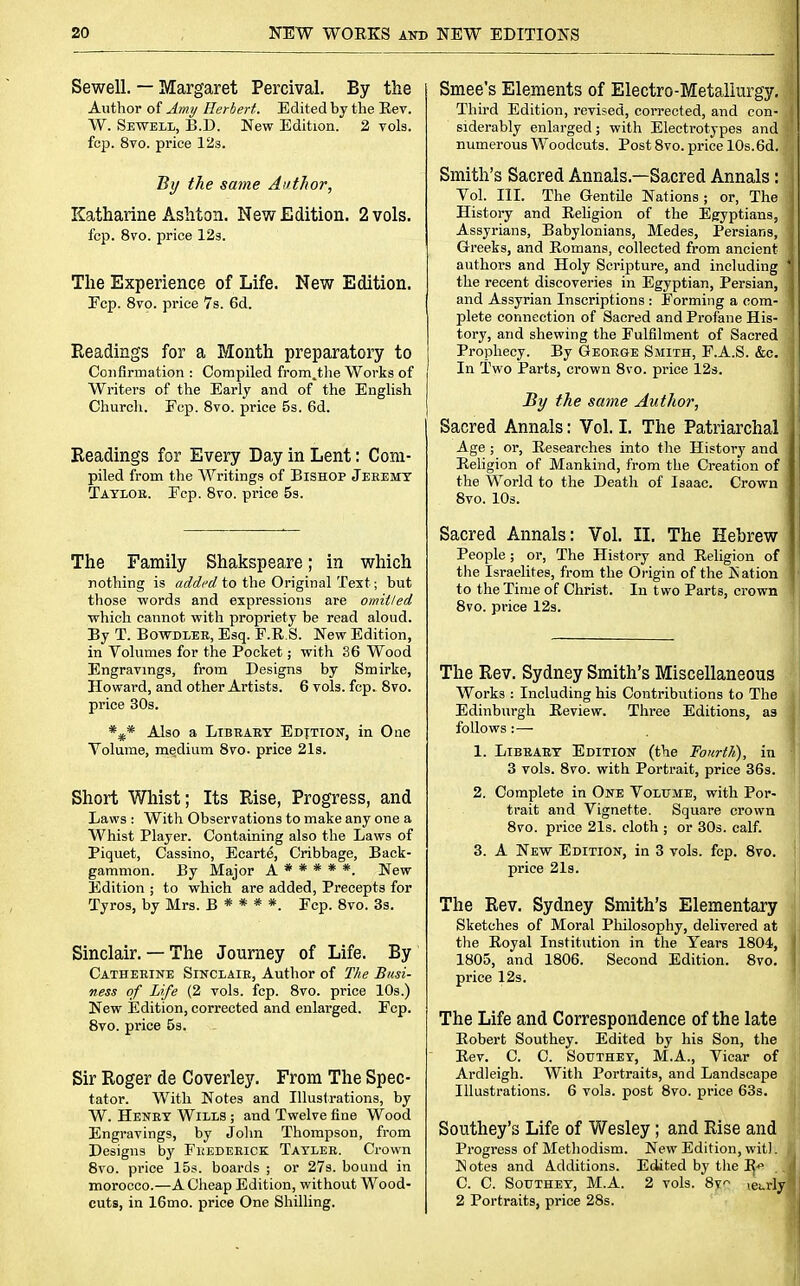 Sewell. — Margaret Percival. By the Author of Amy Herbert. Edited by the Rev. W. Sewell, B.D. New Edition. 2 vols, fop. 8vo. price 12s. By the same Author, Katharine Ashton. New Edition. 2 vols. fcp. 8vo. price 12s. The Experience of Life. New Edition. Fcp. 8vo. price 7s. 6d. Readings for a Month preparatory to Confirmation : Compiled from.the Works of Writers of the Early and of the English Church. Fcp. 8vo. price 5s. 6d. Readings for Every Day in Lent: Com- piled from the Writings of Bishop Jeeemy Tayeoe. Fcp. 8vo. price 5s. The Family Shakspeare; in which nothing is addi'd to the Original Test; but those words and expressions are omitted which cannot with propriety be read aloud. By T. Bowdleb, Esq. F.R.S. New Edition, in Volumes for the Pocket; with 36 Wood Engravings, from Designs by Smirke, Howard, and other Artists. 6 vols. fcp. 8vo. price 30s. *#* Also a Bib baby Edition, in One Volume, medium 8vo. price 21s. Short Whist; Its Rise, Progress, and Laws : With Observations to make any one a Whist Player. Containing also the Laws of Piquet, Cassino, Ecarte, Cribbage, Back- gammon. By Major A * * * * *. New Edition ; to which are added, Precepts for Tyros, by Mrs. B * * * *. Fcp. 8vo. 3s. Sinclair. — The Journey of Life. By Catheeine Sinclaie, Author of The Busi- ness of Life (2 vols. fcp. 8vo. price 10s.) New Edition, corrected and enlarged. Fcp. 8vo. price 5s. Sir Roger de Coverley. From The Spec- tator. With Notes and Illustrations, by W. Heney Wills ; and Twelve fine Wood Engravings, by John Thompson, from Designs by Feedeeick Taylee. Crown 8vo. price 15s. boards ; or 27s. bound in morocco.—A Cheap Edition, without Wood- cuts, in 16mo. price One Shilling. Smee's Elements of Electro-Metallurgy. Third Edition, revised, corrected, and con- siderably enlarged; with Electrotypes and numerous Woodcuts. Post 8vo. price 10s.6d. Smith's Sacred Annals—Sacred Annals: Vol. III. The Gentile Nations ; or, The History and Religion of the Egyptians, Assyrians, Babylonians, Medes, Persians, Greeks, and Romans, collected from ancient authors and Holy Scripture, and including the recent discoveries in Egyptian, Persian, and Assyrian Inscriptions : Forming a com- plete connection of Sacred and Profane His- tory, and shewing the Fulfilment of Sacred Prophecy. By Geoege Smith, F.A.S. &c. In Two Parts, crown 8vo. price 12s. By the same Author, Sacred Annals: Vol. I. The Patriarchal Age ; or, Researches into the History and Religion of Mankind, from the Creation of the World to the Death of Isaac. Crown 8vo. 10s. Sacred Annals: Vol. II. The Hebrew People ; or, The History and Religion of the Israelites, from the Origin of the Ration to the Time of Christ. In two Parts, crown 8vo. price 12s. The Rev. Sydney Smith's Miscellaneous Works : Including his Contributions to The Edinburgh Review. Three Editions, as follows :— 1. Libeaey Edition (the Fourth), in 3 vols. 8vo. with Portrait, price 36s. 2. Complete in One Volume, with Por- trait and Vignette. Square crown 8vo. price 21s. cloth ; or 30s. calf. 3. A New Edition, in 3 vols. fcp. 8vo. price 21s. The Rev. Sydney Smith's Elementary Sketches of Moral Philosophy, delivered at the Royal Institution in the Years 1804, 1805, and 1806. Second Edition. 8vo. price 12s. The Life and Correspondence of the late Robert Southey. Edited by his Son, the Rev. C. C. Southey, M.A., Vicar of Ardleigh. With Portraits, and Landscape Illustrations. 6 vols, post 8vo. price 63s. Southey's Life of Wesley; and Rise and Progress of Methodism. New Edition, wit). Hotes and Additions. Edited by the R^> C. C. Southey, MA. 2 vols. 8y^ leurly 2 Portraits, price 28s.