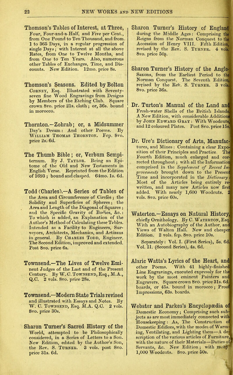 Thomson's Tables of Interest, at Three, Four, Four-and-a-Half, and Five per Cent., from One Pound to Ten Thousand, and from 1 to 365 Days, in a regular progression of single Days ; with Interest at all the above Rates, from One to Twelve Months, and from One to Ten Years. Also, numerous other Tables of Exchanges, Time, and Dis- counts. New Edition. 12mo. price 8s. Thomson's Seasons. Edited by Bolton Corney, Esq. Illustrated with Seventy- seven fine Wood Engravings from Designs by Members of the Etching Club. Square crown 8vo. price 21s. cloth ; or, 36s. bound in morocco. Thornton.—Zohrab; or, a Midsummer Day's Dream: And other Poems. By William Thomas Thornton. Fcp. 8vo. price 2s. 6d. The Thumb Bible; or, Verbum Sempi- temum. By J. Taylor. Being an Epi- tome of the Old and New Testaments in English Verse. Reprinted from the Edition of 1693; bound and clasped. 64mo. Is. 6d. Todd (Charles).—A Series of Tables of the Area and Circumference of Circles ; the Solidity and Superficies of Spheres; the Area and Length of the Diagonal of Squares ; and the Specific Gravity of Bodies, &c.: To which is added, an Explanation of the Author's Method of Calculating these Tsbles. Intended as a Facility to Engineers, Sur- veyors, Architects, Mechanics, and Artisans in general. By Charles Todd, Engineer. The Second Edition, improved and extended. Post 8vo. price 6s. Townsend.—The Lives of Twelve Emi- nent Judges of the Last and of the Present Century. By W. C. Townsend, Esq., M.A., Q.C. 2 vols. 8vo. price 28s. Townsend.—Modern State Trials revised and illustrated with Essays and Notes. By W. C. Townsend, Esq. M.A. Q.C. 2 vols. 8vo. price 30s. < Sharon Turner's Sacred History of the World, attempted to be Philosophically considered, in a Series of Letters to a Son. New Edition, edited by the Author's Son, the Rev. S. Turner. 3 vols, post 8vo. price 31s. 6d. Sharon Turner's History of England during the Middle Ages: Comprising the Reigns from the Norman Conquest to the: Accession of Henry VIII. Fifth EditioiM revised by the Rev. S. Turner. 4 vols. 8vo. price 50s. Sharon Turner's History of the AngloB Saxons, from the Earliest Period to thm Norman Conquest. The Seventh EditioiM revised by the Rev. S. Turner. 3 vohW 8vo. price 36s. Dr. Turton's Manual of the Land and Fresh-water Shells of the British IslandsM A New Edition, with considerable Addition* by John Edward Gray : With WoodcutsB and 12 coloured Plates. Post 8vo. price 15s Dr. Ure's Dictionary of Arts, Manufac- tures, and Mines : Containing a clear Expo- sition of their Principles and Practice. Thi Fourth Edition, much enlarged and cor rected throughout; with all the Informatioi comprised in the Supplement of Recent Im provemetits brought down to the Presen Time and incorporated in the Dictionary Most of the Articles being entirely re written, and many new Articles now firs added. With nearly 1,600 Woodcuts. 2 vols. 8vo. price 60s. Waterton.—Essays on Natural History chiefly Ornithology. By C. Waterton, Esq With an Autobiography of the Author, an< Views of Walton Hall. New and cheapei Edition. 2 vols. fcp. 8vo. price 10s. Separately: Vol. I. (First Series), 5s. 6d Vol. II. (Second Series), 4s. 6d. Alaric Watts's Lyrics of the Heart, and other Poems. With 41 highly-finishei Line Engravings, executed expressly for th< work by the most eminent Painters an< Engravers. Square crown 8vo. price 31s. 6d boards, or 45s. bound in morocco ; Proo Impressions, 63s. boards. Webster and Parkes's Encyclopaedia o Domestic Economy ; Comprising such sub jects as are most immediately connected witl Housekeeping: As, The Construction o Domestic Edifices, with the modes of Warm ing, Ventilating, and Lighting them—A de scription of the various articles of Furniture, with the nature of their Materials—Duties oi Servants, &c. New Edition; with reiaty* 1,000 Woodcuts. 8vo. price 50s.