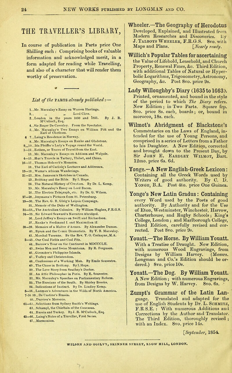 THE TRAVELLER'S LIBRARY, In course of publication in Parts price One Shilling each : Comprising books of valuable information and acknowledged merit, in a form adapted for reading while Travelling, and also of a character that will render them worthy of preservation. * ■ List of the paets already published i— 1. .Mr. Macaulay's Essay on Warren Hastings. 2.. „ Lord dive, 3..London in the years 1850 and 1851. By J. R. M'Culloch, Esq. 4..Sir Ro^er DeCoverley. From the Spectator. 5..Mr. Macaulay's Two Essays on William Pitt and the Earl of Chatham. 8 7. .Laing's Residence in Norway. 8..Mr. Macaulay's Essays on Ranke and Gladstone. 9 10. .Ida Pfeiffer's Laily's Voyage round the World. 1— 12.. Eothen, or Traces of Travel from the East. 13. .Mi. Macaulay's Essays on Addison and Walpole. 4—15. .Hue's Travels in Tartar y, Thibet, and China. 16—17. .Thomas Holcroft's Memoirs. 18, .The Earl of Carlisle's Lectures and Addresses. 19—'20.. Werne's African Wanderings. 21—22. .Mrs. Jameson's Sketches in Canada. 23..Brittany and the Bible. By I. Hope. 24. .The Natural History of Creation. By Dr. L. Kemp, 25. .Mr. Macaulay's Essay on Lord Bacon. 26. .The Electric Telegraph, etc. By Dr. G. Wilson. 27—28..Jetrmann's Pictures from St. Petersburg. 29—30.. The Rev. G. R. Gleig's Leipsic Campaign, 31.. Memoir of the Duke of Wellington. 32—33..The Australian Colonies. By William Hughes, F.R.G.S. 34—35, .Sir Ethvard Sea ward's Narrative Abridged. 36. .Lord Jeffrey's Essays on Swift and Richardson. ,37..Ranke's Ferdinand I. and Maximilian II. 38—39. Memoirs of a Maitre d'Armes. By Alexandre Dumas. 40. .Byron and the Comic Dramatists. By T. B. Macaulay. 41. .Marshal Turenne. By the Rev. T. O. Cockayne,M.A. 2— 43..Our Coal Fields and Coal Pits. 44. .Barrow's Tour on the Continent in MDCCCLII. 45..Swiss Men and Swiss Mountains. By R. Ferguson. 46. .Gironiere's Philippine Islands. 47.. Turkey and Christendom. 48..Confessions of a Working Man. By Emile Souvestre, 49. .The Chase in Brittany. By I. Hope. 50. .The Love Story from Southey's Doctors 51.. An Attic Philosopher in Paris. By E, Souvestre. 52..Mr. Macaulay's Speeches on Parliamentary Reform. 53. .The Russians of the South. By Shirley Brooks. 54. .Indications of Instinct. By Dr. Lindley Kemp. 5—56.. Lanman's Adventures in the Wilds of North America. 7-5S 59..De Custine's Russia. 60. .Durrieu's Morocco. 61—62..Selections from Sydney Smith's Writings. 63..Schamyl, the Chieftain of the Caucasus, 64. .Russia and Turkey. By J. R. M'Culloch, Esq. 65—66. .Laing's Notes of a Traveller, First Series. 67..Mormonism. Wheeler.—The Geography of Herodotus Developed, Explained, and Illustrated from Modern Researches and Discoveries. Lly J. Talbots Wheelek, F.R.G.S. 8vo. with Maps and Plans. {Nearly ready. Willich's Popular Tables for ascertaining the Value of Lifehold, Leasehold, and Church Property, Renewal Fines, &c. Third Edition, with additional Tables of Natural or Hyper- bolic Logarithms, Trigonometry, Astronomy, Geography, &c. Post 8vo. price 9s. Lady Willoughby's Diary (1635tol663>. Printed, ornamented, and bound in the style of the period to which The Diary refers. New Edition ; in Two Parts. Square fcp. 8vo. price 8s. each, boards; or, bound in morocco, 18s. each. Wilmot's Abridgment of Blackstone's Commentaries on the Laws of England, in- tended for the use of Young Persons, and comprised in a series of Letters from a Father to his Daughter. A New Edition, corrected and brought down to the Present Day, by Sir John E. Eaedlet Wilmot, Bart. 12mo. price 6s. 6d. Yonge.—A New English-Greek Lexicon: Containing all the Greek Words used by Writers of good authority. By C. D. Yonge, B.A. Post 4to. price One Guinea. Yonge's New Latin Gradus: Containing every Word used by the Poets of good authority. By Authority and for the Use of Eton, Westminster, Winchester, Harrow, Charterhouse, and Rugby Schools; King's College, London ; and Marlborough College, Third Edition, carefully revised and cor- rected. Post 8vo. price 9s. Youatt.—The Horse. By William Youatt. With a Treatise of Draught. New Edition, with numerous Wood Engravings, from Designs by William Harvey. (Messrs. Longman and Co.'s Edition should be or- dered.) 8vo. price 10s. Youatt—The Dog. By William Youatt. A New Edition ; with numerous Engravings, from Designs by W. Harvey. 8vo. 6s. 1 Zumpt's Grammar of the Latin Lan- guage. Translated and adapted for the use of English Students by Dr. L. Schmitz, F.R.S.E. : With numerous Additions and Corrections by the Author and Translator. The Third Edition, thoroughly revised ; wit h an Index. 8vo. price 14s. [September, 1854. WILSON AND OGILVY, SKINNER STREET, SNOW HILL, LONDON.