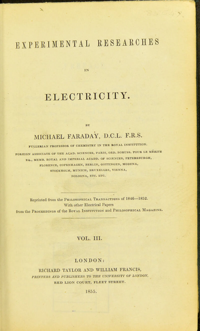 IN ELECTRICITY. BY MICHAEL FARADAY, D.C.L. F.R.S. FULLERIAN PROFESSOR OF CHEMISTRY IN THE ROYAL INSTITUTION. FOREIGN ASSOCIATE OF THE ACAD. SCIENCES, PARIS, ORD. BORUSS. POUR LE MERITE BQ., MEMB. ROYAL AND IMPERIAL ACADD. OF SCIENCES, PETERSBURGH, FLORENCE, COPENHAGEN, BERLIN, GOTTINGEN, MODENA, STOCKHOLM, MUNICH, BRUXELLES, VIENNA, BOLOGNA, ETC. ETC. Reprinted from the Philosophical Transactions of 1846—1852. With other Electrical Papers from the Proceedings of the Royal Institution and Philosophical Magazine. VOL. III. LONDON: RICHARD TAYLOR AND WILLIAM FRANCIS, PRINTERS AND PUBLISHERS TO THE UNIVERSITY OF LONDON, RED LION COURT, FLEET STREET. 1855.