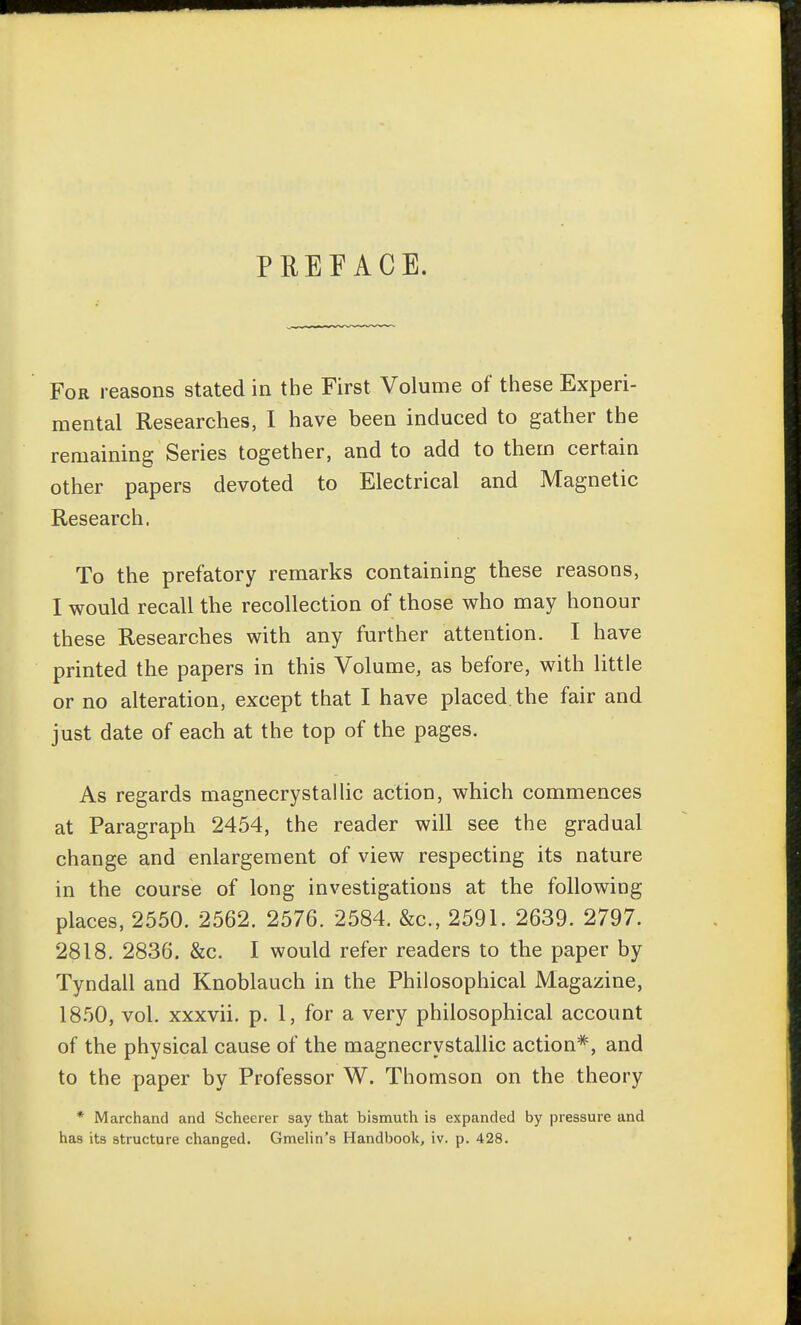 PREFACE. For reasons stated in the First Volume of these Experi- mental Researches, I have been induced to gather the remaining Series together, and to add to them certain other papers devoted to Electrical and Magnetic Research. To the prefatory remarks containing these reasons, I would recall the recollection of those who may honour these Researches with any further attention. I have printed the papers in this Volume, as before, with little or no alteration, except that I have placed the fair and just date of each at the top of the pages. As regards magnecrystailic action, which commences at Paragraph 2454, the reader will see the gradual change and enlargement of view respecting its nature in the course of long investigations at the following places, 2550. 2562. 2576. 2584. &c., 2591. 2639. 2797. 2818. 2836. &c. I would refer readers to the paper by Tyndall and Knoblauch in the Philosophical Magazine, 18.50, vol. xxxvii. p. 1, for a very philosophical account of the physical cause of the magnecrystailic action*, and to the paper by Professor W. Thomson on the theory * Marchand and Scheerer say that bismuth is expanded by pressure and