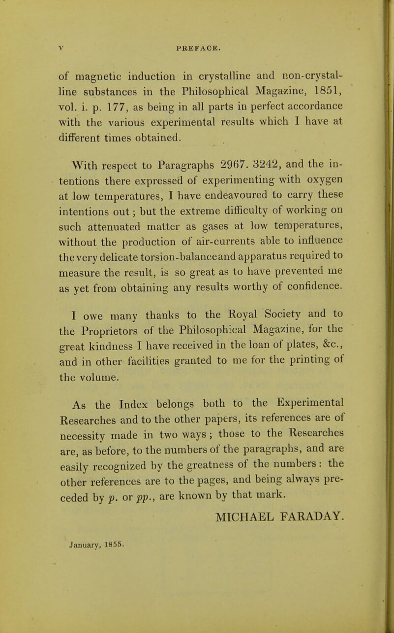 of magnetic induction in crystalline and non-crystal- line substances in the Philosophical Magazine, 1851, vol. i. p. 177, as being in all parts in perfect accordance with the various experimental results which 1 have at different times obtained. With respect to Paragraphs 2967. 3242, and the in- tentions there expressed of experimenting with oxygen at low temperatures, I have endeavoured to carry these intentions out; but the extreme difficulty of working on such attenuated matter as gases at low temperatures, without the production of air-currents able to influence the very delicate torsion-balanceand apparatus required to measure the result, is so great as to have prevented me as yet from obtaining any results worthy of confidence. I owe many thanks to the Royal Society and to the Proprietors of the Philosophical Magazine, for the great kindness I have received in the loan of plates, &c., and in other facilities granted to me for the printing of the volume. As the Index belongs both to the Experimental Researches and to the other papers, its references are of necessity made in two ways; those to the Researches are, as before, to the numbers of the paragraphs, and are easily recognized by the greatness of the numbers: the other references are to the pages, and being always pre- ceded by p. or p]p., are known by that mark. MICHAEL FARADAY. January, 1855.