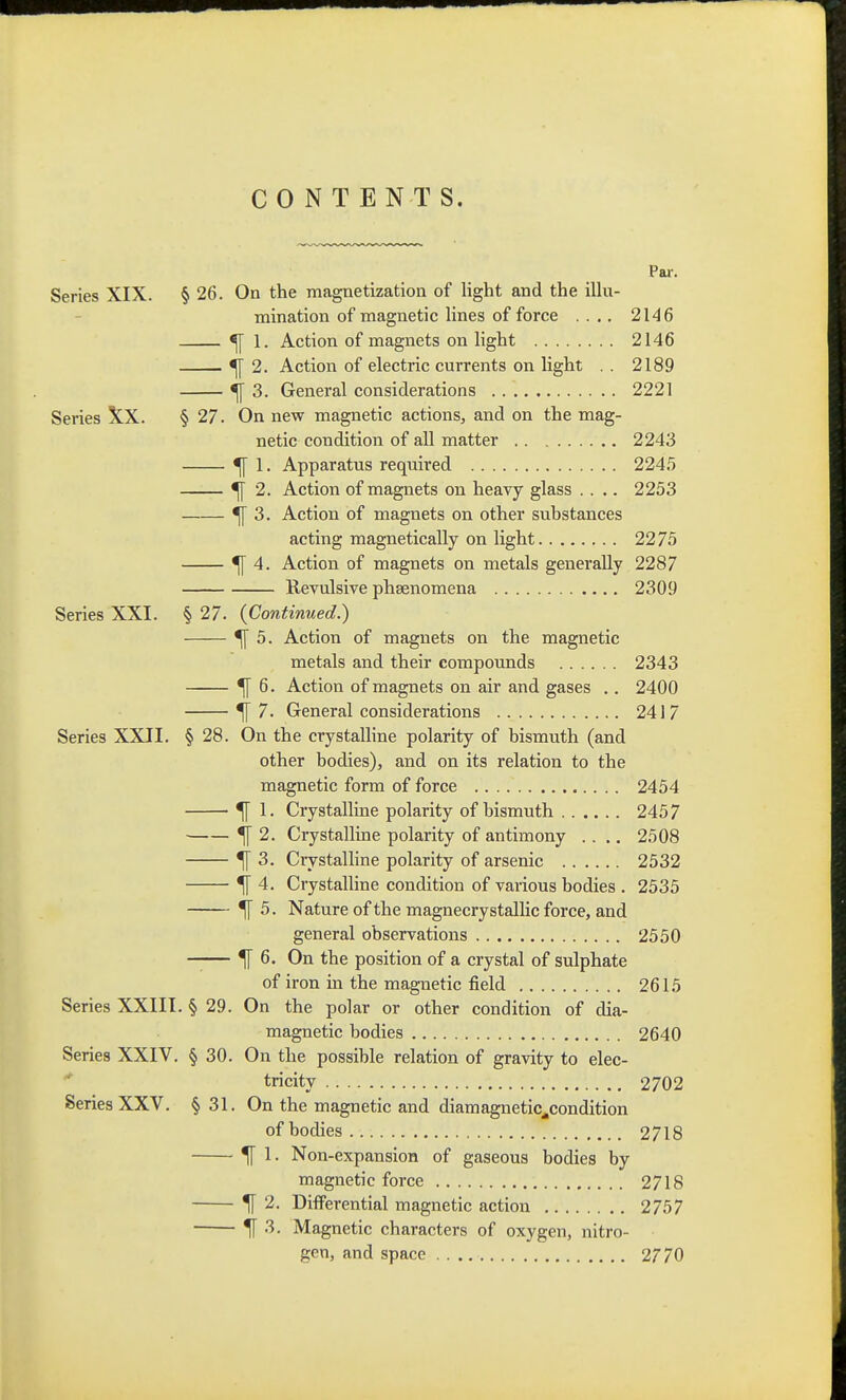 CONTENTS. Pai-. Series XIX. § 26. On the magnetization of light and the iUu- mination of magnetic lines of force .... 2146 ^ 1. Action of magnets on light 2146 ^ 2. Action of electric currents on light . . 2189 ^ 3. General considerations 2221 Series XX. § 27. On new magnetic actions, and on the mag- netic condition of all matter 2243 ^ 1. Apparatus required 2245 ^ 2. Action of magnets on heavy glass .... 2253 ^ 3. Action of magnets on other substances acting magnetically on light 22 75 ^ 4. Action of magnets on metals generally 2287 Revulsive phsenomena 2309 Series XXI. § 27. (Continued.) ^ 5. Action of magnets on the magnetic metals and their compounds 2343 ^ 6. Action of magnets on air and gases .. 2400 ^7. General considerations 2417 Series XXII. § 28. On the crystalline polarity of bismuth (and other bodies), and on its relation to the magnetic form of force 2454 ^ 1. Crystalline polarity of bismuth 2457 ^ 2. Crystalline polarity of antimony .... 2508 ^ 3. Crystalline polarity of arsenic 2532 ^ 4. Crystalline condition of various bodies . 2535 ^ 5. Nature of the magnecrystallic force, and general observations 2550 —— ^ 6. On the position of a crystal of sulphate of iron in the magnetic field 2615 Series XXIII. § 29. On the polar or other condition of dia- magnetic bodies 2640 Series XXIV. § 30. On the possible relation of gravity to elec- tricity 2702 Series XXV. § 31. On the magnetic and diamagnetic^condition of bodies 2718 ^ 1. Non-expansion of gaseous bodies by magnetic force 2718 ^ 2. Differential magnetic action 2757 ^ 3. Magnetic characters of oxygen, nitro- gen, and space 2770