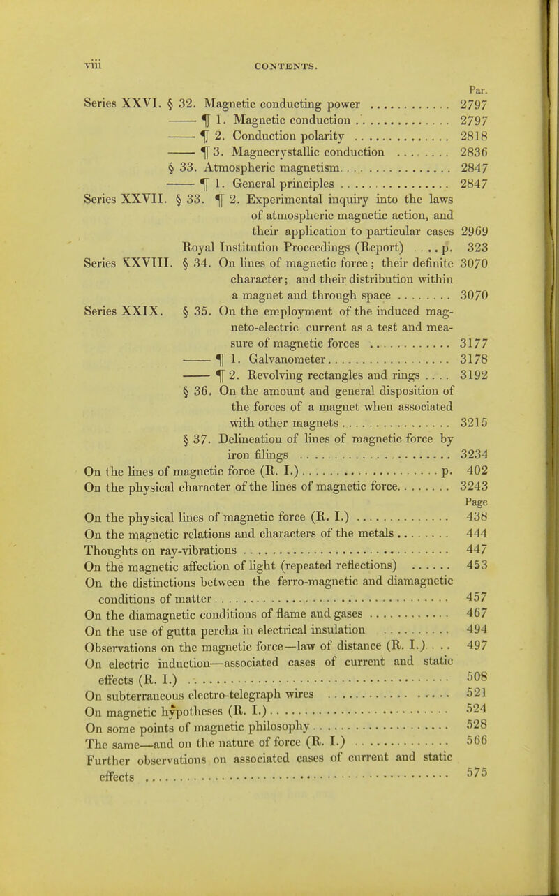 Par. Series XXVI. § 32. Magnetic conducting power 2797 ^ 1. Magnetic conduction 2797 ^2. Conduction polarity 2818 ^3. Magnecrystallic conduction .... .... 2836 § 33. Atmospheric magnetism 2847 ^ 1. General principles 2847 Series XXVII. § 33. ^ 2. Experimental inquiry into the laws of atmospheric magnetic action, and their application to particular cases 2969 Royal Institution Proceedings (Report) .... p. 323 Series KXVIII. § 34. On lines of magnetic force; their definite 3070 character; and their distribution within a magnet and through space 3070 Series XXIX. § 35. On the em.ployment of the induced mag- neto-electric current as a test and mea- sure of magnetic forces 3177 ^ 1. Galvanometer 3178 ^ 2. Revolving rectangles and rings .... 3192 § 36. On the amount and general disposition of the forces of a magnet when associated with other magnets 3215 § 37. Delineation of lines of magnetic force by iron filings 3234 On (he lines of magnetic force (R. I.) p. 402 On the physical character of the lines of magnetic force 3243 Page On the physical lines of magnetic force (R. I.) 438 On the magnetic relations and characters of the metals 444 Thoughts on ray-vibrations 447 On the magnetic affection of light (repeated reflections) 453 On the distinctions between the ferro-magnetic and diamagnetic conditions of matter 457 On the diamagnetic conditions of flame and gases 467 On the use of gutta percha in electrical insulation 494 Observations on the magnetic force—law of distance (R. I.).. .. 497 On electric induction—associated cases of current and static effects (R. I.) 508 On subterraneous electro-telegraph wires .. 521 On magnetic hypotheses (R. I.) 524 On some points of magnetic philosophy 528 The same—and on the nature of force (R. I.) 566 Further observations on associated cases of current and static effects 575