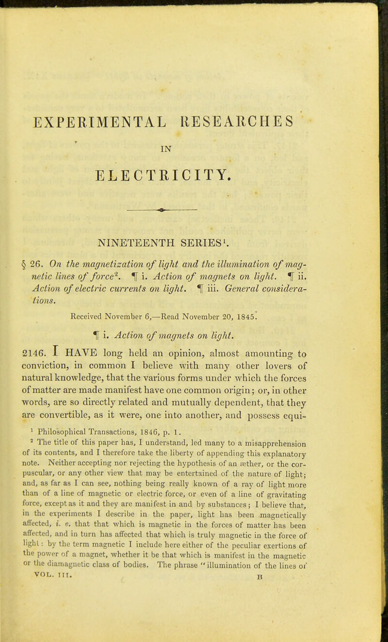 IN ELECTRICITY. NINETEENTH SERIES § 26, On the magnetization of light and the illumination of mag- netic lines of force^. ^ i. Action of magnets on light. ii. Action of electric currents on light. ^ hi. General considera- tions. Received November 6,—Read November 20, 1845. ^ i. Action of magnets on light. 2146. I HAVE long held an opinion, almost amounting to conviction, in common I believe with many other lovers of natural knowledge, that the various forms under which the forces of matter are made manifest have one common origin; or, in other words, are so directly related and mutually dependent, that they are convertible, as it were, one into another, and possess equi- ' Philosopliical Transactions, 1846, p. 1. ^ The title of this paper has, I understand, led many to a misapprehension of its contents, and I therefore talce the liberty of appending this explanatory note. Neither accepting nor rejecting the hypothesis of an iether, or the cor- puscular, or any other viev? that may be entertained of the nature of light; and, as far as I can see, nothing being really known of a ray of light more than of a line of magnetic or electric force, or even of a line of gravitating force, except as it and they are manifest in and by substances; I believe that, in the experiments I describe in the paper, light has been magnetically affected, i. e. that that which is magnetic in the forces of matter has been affected, and in turn has affected that which is truly magnetic in the force of light: by the term magnetic I include here either of the peculiar exertions of the power of a magnet, whether it be that which is manifest in the magnetic or the diamagnetic class of bodies. The phrase illumination of the lines oi VOL. ITI. H