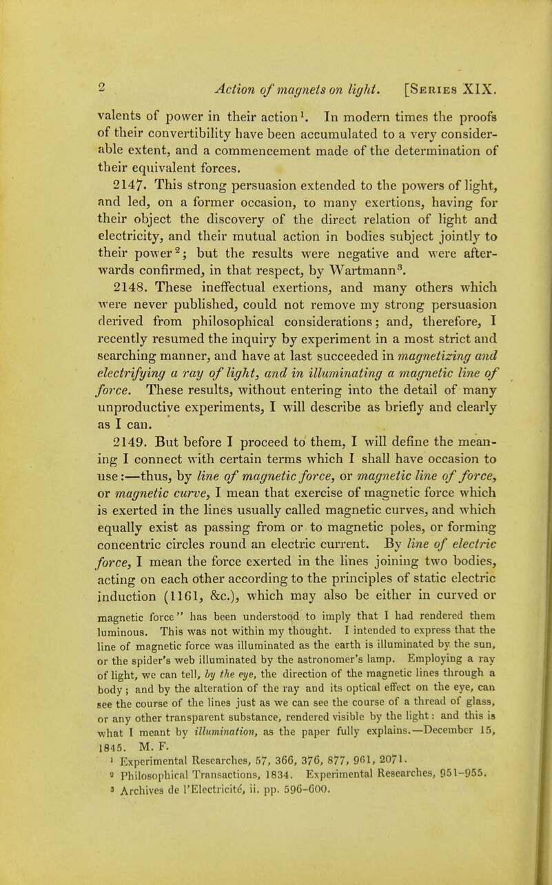 valents of power in their action ^ In modern times the proofs of their convertibihty have been accumulated to a very consider- able extent, and a commencement made of the determination of their equivalent forces. 2147. This strong persuasion extended to the powers of light, and led, on a former occasion, to many exertions, having for their object the discovery of the direct relation of light and electricity, and their mutual action in bodies subject jointly to their power ^; but the results vrere negative and were after- wards confirmed, in that respect, by Wartmann^. 2148. These ineffectual exertions, and many others which were never published, could not remove my strong persuasion derived from philosophical considerations; and, therefore, I recently resumed the inquiry by experiment in a most strict and searching manner, and have at last succeeded in magnetizing and electrifying a ray of light, and in illuminating a magnetic line of force. These results, without entering into the detail of many unproductive experiments, I will describe as briefly and clearly as I can. 2149. But before I proceed to them, I will define the mean- ing I connect with certain terms which I shall have occasion to use:—thus, by line of magnetic force, or magnetic line of force, or magnetic curve, I mean that exercise of magnetic force which is exerted in the lines usually called magnetic curves, and which equally exist as passing from or to magnetic poles, or forming concentric circles round an electric current. By line of electric force, I mean the force exerted in the lines joining two bodies, acting on each other according to the principles of static electric induction (1161, &c.), which may also be either in curved or magnetic force has been understood to imply that I had rendered them luminous. This was not within my thought. I intended to express that the line of magnetic force was illuminated as the earth is illuminated by the sun, or the spider's web illuminated by the astronomer's lamp. Employing a ray of light, we can tell, hy the eye, the direction of the magnetic lines through a body; and by the alteration of the ray and its optical effect on the eye, can see the course of the lines just as we can see the course of a thread of glass, or any other transparent substance, rendered visible by the light: and this is what I meant by illumination, as the paper fully explains.—December 15, 1845. M. F. 1 Experimental Researches, 57, 366, 376, 877, 961, 2071. Philosophical Transactions, 1834. Experimental Researches, 951-955.