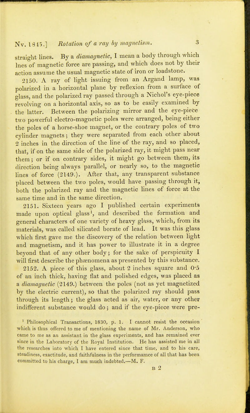 straight lines. By a diamagnetic, I mean a body through which Ines of magnetic force are passing, and which does not by their action assume the usual magnetic state of iron or loadstone. 2150. A ray of light issuing from an Argand lamp, was polarized in a horizontal plane by reflexion from a sm-face of glass, and the polarized ray passed through a Nichol's eye-piece revolving on a horizontal axis, so as to be easily examined by the latter. Between the polarizing mirror and the eye-piece two powerful electro-magnetic poles were arranged, being either the poles of a horse-shoe magnet, or the contrary poles of two cylinder magnets; they were separated from each other about 2 inches in the direction of the hne of the ray, and so placed, that, if on the same side of the polarized ray, it might pass near them; or if on contrary sides, it might go between them, its direction being always parallel, or nearly so, to the magnetic lines of force (2149.). After that, any transparent substance placed between the two poles, would have passing through it, both the polarized ray and the magnetic lines of force at the same time and in the same direction. 2151. Sixteen years ago I published certain experiments made upon optical glass ^, and described the formation and general characters of one variety of heavy glass, which, from its materials, was called silicated borate of lead. It was this glass which first gave me the discovery of the relation between light and magnetism, and it has power to illustrate it in a degree beyond that of any other body; for the sake of perspicuity I will first describe the phaenomena as presented by this substance. 2152. A piece of this glass, about 2 inches square and 0*5 of an inch thick, having flat and polished edges, was placed as a diamagnetic (2149.) between the poles (not as yet magnetized by the electric current), so that the polarized ray should pass through its length; the glass acted as air, water, or any other indifferent substance would do; and if the eye-piece were pre- ' Philosophical Transactions, 1830, p. 1. I cannot resist the occasion ■which is thus offered to me of mentioning the name of Mr. Anderson, who came to me as an assistant in the glass experiments, and has remained ever since in the Laboratory of tiie Royal Institution. He has assisted me in all the researches into which I have entered since that time, and to his care, steadiness, exactitude, and faithfulness in the performamce of all that has been committed to his charge, I am much indebted.—M. F. B 2