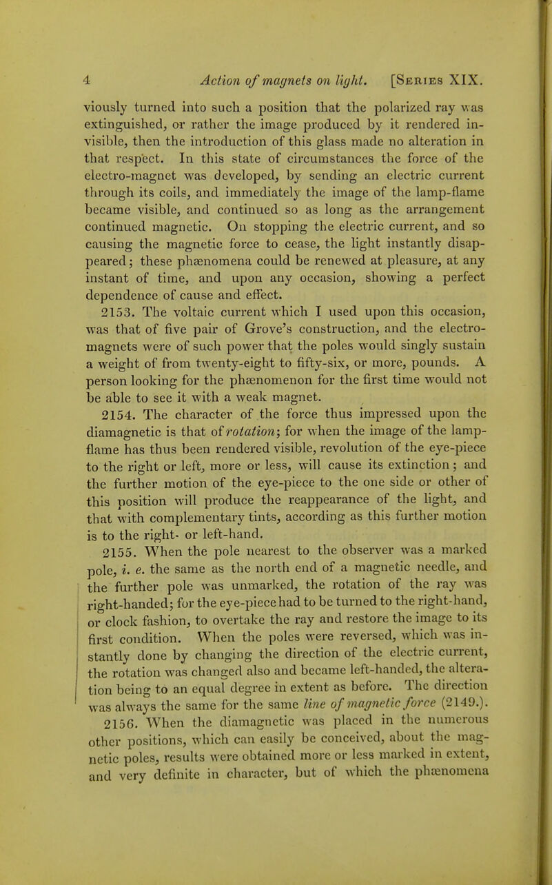 viously turned into such a position that the polarized ray was extinguished, or rather the image produced by it rendered in- visible, then the introduction of this glass made no alteration in that respect. In this state of circumstances the force of the electro-magnet was developed, by sending an electric current through its coils, and immediately the image of the lamp-flame became visible, and continued so as long as the arrangement continued magnetic. On stopping the electric current, and so causing the magnetic force to cease, the light instantly disap- peared; these phaenomena could be renewed at pleasure, at any instant of time, and upon any occasion, showing a perfect dependence of cause and effect. 2153. The voltaic current which I used upon this occasion, was that of five pair of Grove's construction, and the electro- magnets were of such power that the poles would singly sustain a weight of from twenty-eight to fifty-six, or more, pounds. A person looking for the phsenomenon for the first time would not be able to see it with a weak magnet. 2154. The character of the force thus impressed upon the diamagnetic is that of rotation; for when the image of the lamp- flame has thus been rendered visible, revolution of the eye-piece to the right or left, more or less, will cause its extinction; and the further motion of the eye-piece to the one side or other of this position will produce the reappearance of the hght, and that with complementary tints, according as this further motion is to the right- or left-hand. 2155. When the pole nearest to the observer was a marked pole, i. e. the same as the north end of a magnetic needle, and the further pole was unmarked, the rotation of the ray was right-handed; for the eye-piece had to be turned to the right-hand, or clock fashion, to overtake the ray and restore the image to its first condition. When the poles were reversed, which was in- stantly done by changing the direction of the electric current, the rotation was changed also and became left-handed, the altera- tion being to an equal degree in extent as before. The direction was always the same for the same line of magnetic force (2149.). 2156. When the diamagnetic was placed in the numerous other positions, which can easily be conceived, about the mag- netic poles, results were obtained more or less marked in extent, and very definite in character, but of which the phasnomena