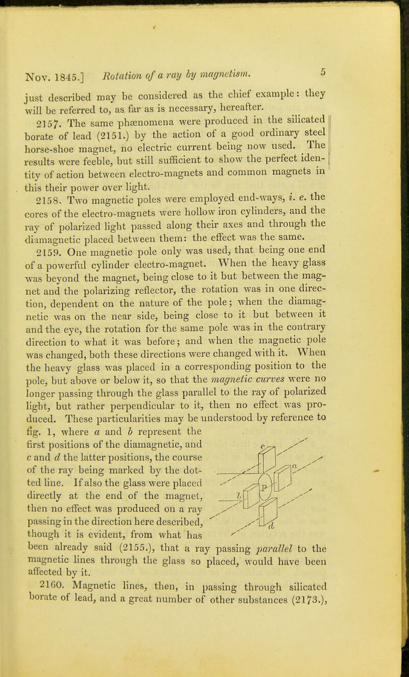 just described may be considered as the chief example: they will be referred to, as far as is necessary, hereafter. 2157. The same phasnomena were produced in the silicated . borate of lead (2151.) by the action of a good ordinary steel!] horse-shoe magnet, no electric current being now used. ^ The 1 results were feeble, but still sufficient to show the perfect iden- | tity of action between electro-magnets and common magnets in this their power over light. 2158. Two magnetic poles were employed end-ways, i. e. the cores of the electro-magnets were hollow iron cylinders, and the ray of polarized Hght passed along their axes and through the diamagnetic placed between them: the effect was the same. 2159. One magnetic pole only was used, that being one end of a powerful cylinder electro-magnet. When the heavy glass was beyond the magnet, being close to it but between the mag- net and the polarizing reflector, the rotation Avas in one direc- tion, dependent on the nature of the pole; when the diamag- netic was on the near side, being close to it but between it and the eye, the rotation for the same pole was in the contrary direction to what it was before; and when the magnetic pole was changed, both these directions were changed with it. When the heavy glass was placed in a corresponding position to the pole, but above or below it, so that the magnetic curves were no longer passing through the glass parallel to the ray of polarized light, but rather perpendicular to it, then no effect was pro- duced. These particularities may be understood by reference to fig. 1, where a and b represent the first positions of the diamagnetic, and c and d the latter positions, the course of the ray being marked by the dot- ft ted line. If also the glass were placed ^;?{p. directly at the end of the magnet, then no effect was produced on a ray ^^^^ passing in the direction here described, ^ though it is evident, from what has been already said (2155.), that a ray passing parallel to the magnetic lines through the glass so placed, would have been affected by it. 2160. Magnetic lines, then, in passing through sihcatcd borate of lead, and a great number of other substances (2173.),