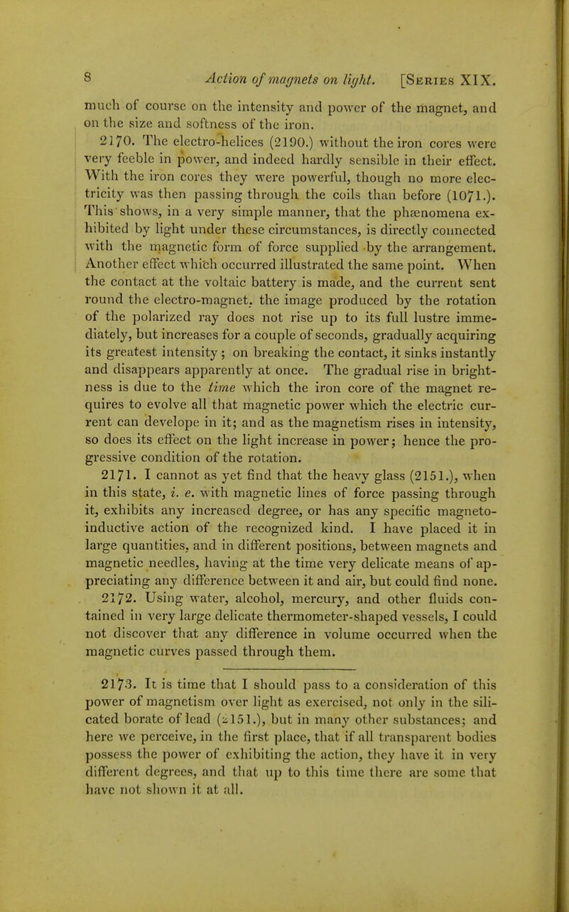 much of course on the intensity and power of the magnet, and on the size and softness of the iron. 2170. The electro-hehces (2190.) without the iron cores were very feeble in power, and indeed hardly sensible in their effect. With the iron cores they were powerful, though no more elec- tricity was then passing through the coils than before (IO71.). This'shows, in a very simple manner, that the phsenomena ex- hibited by light under these circumstances, is directly connected with the rnagnetic form of force supplied by the arrangement. Another effect whi'ch occurred illustrated the same point. When the contact at the voltaic battery is made, and the current sent round the electro-magnet, the image produced by the rotation of the polarized ray does not rise up to its full lustre imme- diately, but increases for a couple of seconds, gradually acquiring its greatest intensity ; on breaking the contact, it sinks instantly and disappears apparently at once. The gradual rise in bright- ness is due to the time which the iron core of the magnet re- quires to evolve all that magnetic power which the electric cur- rent can develope in it; and as the magnetism rises in intensity, so does its effect on the light increase in power; hence the pro- gressive condition of the rotation. 2171. I cannot as yet find that the heavy glass (2151.), when in this state, i. e. with magnetic lines of force passing through it, exhibits any increased degree, or has any specific magneto- inductive action of the recognized kind. I have placed it in large quantities, and in different positions, between magnets and magnetic needles, having at the time very delicate means of ap- preciating any difference between it and air, but could find none. 2172. Using water, alcohol, mercury, and other fluids con- tained in very large delicate thermometer-shaped vessels, I could not discover that any difference in volume occurred when the magnetic curves passed through them. 2173. It is time that I should pass to a consideration of this power of magnetism over light as exercised, not only in the sili- cated borate of lead (:il51.), but in many other substances; and here we perceive, in the first place, that if all transparent bodies possess the power of exhibiting the action, they have it in very different degrees, and that up to this time there are some that have not shown it at all.