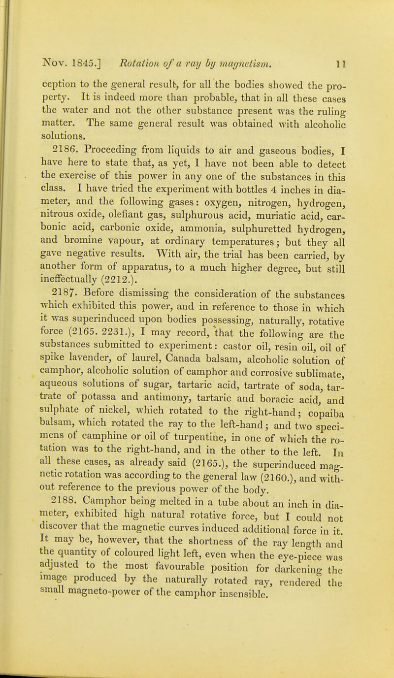 ception to the general result, for air the bodies showed the pro- perty. It is indeed more than probable, that in all these cases the water and not the other substance present was the ruling matter. The same general result was obtained with alcoholic solutions. 2186. Proceeding from liquids to air and gaseous bodies, I have here to state that, as yet, 1 have not been able to detect the exercise of this power in any one of the substances in this class. I have tried the experiment with bottles 4 inches in dia- meter, and the following gases: oxygen, nitrogen, hydrogen, nitrous oxide, defiant gas, sulphurous acid, muriatic acid, car- bonic acid, carbonic oxide, ammonia, sulphuretted hydrogen, and bromine vapour, at ordinary temperatures; but they all gave negative results. With air, the trial has been carried, by another form of apparatus, to a much higher degree, but still ineffectually (2212.). 2187. Before dismissing the consideration of the substances which exhibited this power, and in reference to those in which it was superinduced upon bodies possessing, naturally, rotative force (2165. 2231.), I may record, that the following are the substances submitted to experiment: castor oil, resin oil, oil of spike lavender, of laurel, Canada balsam, alcoholic solution of camphor, alcoholic solution of camphor and corrosive sublimate, aqueous solutions of sugar, tartaric acid, tartrate of soda, tar- trate of potassa and antimony, tartaric and boracic acid, and sulphate of nickel, which rotated to the right-hand; copaiba balsam, which rotated the ray to the left-hand; and two speci- mens of camphine or oil of turpentine, in one of which the ro- tation was to the right-hand, and in the other to the left. In all these cases, as already said (2165.), the superinduced mag- netic rotation was according to the general law (2160.), and with- out reference to the previous power of the body. 2188. Camphor being melted in a tube about an inch in dia- meter, exhibited high natural rotative force, but I could not discover that the magnetic curves induced additional force in it. It may be, however, that the shortness of the ray length and the quantity of coloured light left, even when the eye-piece was adjusted to the most favourable position for darkenino- the image produced by the naturally rotated ray, rendered the small magneto-power of the camphor insensible.