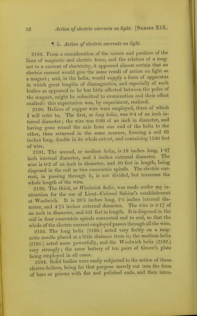 ^ ii. Action of electric currents on light. 2189. From a consideration of the nature and jjosition of the hnes of magnetic and electric force, and the relation of a mag- net to a current of electricity, it appeared almost certain that an electric current would give the same result of action on light as a magnet; and, in the helix, would supply a form of apparatus in M'hich great lengths of diamagnetics, and especially of such bodies as appeared to be but little affected between the poles of the magnet, might be submitted to examination and their effect exalted : this expectation was, by experiment, realized. 2190. Hehces of copper wire were employed, three of which I will refer to. The first, or long helix, was 0-4 of an inch in- ternal diameter; the wire was 0-03 of an inch in diameter, and having gone round the axis from one end of the helix to the other, then returned in the same manner, forming a coil 65 inches long, double in its whole extent, and containing 1240 feet of wire. 2191. The second, or medium helix, is 19 inches long, 1-87 inch internal diameter, and 3 inches external diameter. The wire is 0-2 of an inch in diameter, and 80 feet in length, being disposed in the coil as two concentric spirals. The electric cur- rent, in passing through it, is not divided, but traverses the whole length of the wire. 2192. The third, or Woolwich helix, was made under my in- struction for the use of Lieut.-Colonel Sabine's establishment at Woolwich. It is 26-5 inches long, 2-5 inches internal dia- meter, and 4-75 inches external diameter. The wire is 0-17 of an inch in diameter, and 501 feet in length. It is disposed in the coil in four concentric spirals connected end to end, so that the whole of the electric current employed passes through all the wire. 2193. The long hehx (2190.) acted very feebly on a mag- netic needle placed at a little distance from it; the medium helix (2191.) acted more powerfully, and the Woolwich hehx (2192.) very strongly; the same battery of ten pairs of Grove's plate being employed in all cases. 2194. SoHd bodies were easily subjected to the action of these electro-helices, being for that purpose merely cut into the form of bars or prisms with flat and polished ends, and then intro-