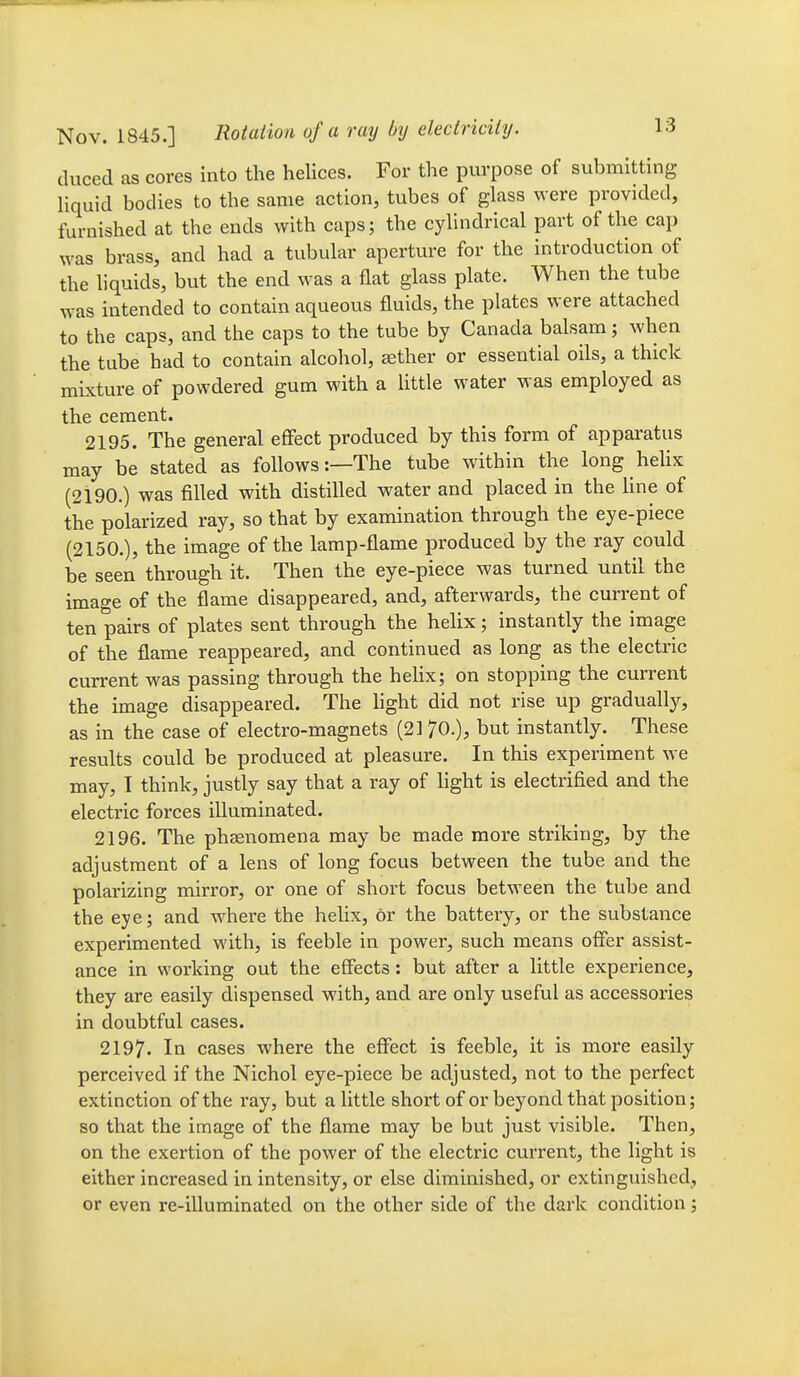 duced as cores into the helices. For the purpose of submitting Hquid bodies to the same action, tubes of glass were provided, furnished at the ends with caps; the cylindrical part of the cap was brass, and had a tubular aperture for the introduction of the liquids, but the end was a flat glass plate. When the tube was intended to contain aqueous fluids, the plates were attached to the caps, and the caps to the tube by Canada balsam; when the tube had to contain alcohol, sether or essential oils, a thick mixture of powdered gum with a little water was employed as the cement. 2195. The general effect produced by this form of apparatus may be stated as follows:—The tube within the long hehx (2190.) was filled with distilled water and placed in the line of the polarized ray, so that by examination through the eye-piece (2150.), the image of the lamp-flame produced by the ray could be seen through it. Then the eye-piece was turned until the image of the flame disappeared, and, afterwards, the current of ten pairs of plates sent through the helix; instantly the image of the flame reappeared, and continued as long as the electric current was passing through the hehx; on stopping the current the image disappeared. The hght did not rise up gradua%, as in the case of electro-magnets (21 70.), but instantly. These results could be produced at pleasure. In this experiment we may, I think, justly say that a ray of light is electrified and the electric forces illuminated. 2196. The phsenomena may be made more striking, by the adjustment of a lens of long focus between the tube and the polarizing mirror, or one of short focus between the tube and the eye; and where the helix, or the battery, or the substance experimented with, is feeble in power, such means ofier assist- ance in working out the effects: but after a little experience, they are easily dispensed with, and are only useful as accessories in doubtful cases. 2197. In cases where the effect is feeble, it is more easily perceived if the Nichol eye-piece be adjusted, not to the perfect extinction of the ray, but a little short of or beyond that position; so that the image of the flame may be but just visible. Then, on the exertion of the power of the electric current, the light is either increased in intensity, or else diminished, or extinguished, or even re-illuminated on the other side of the dark condition;