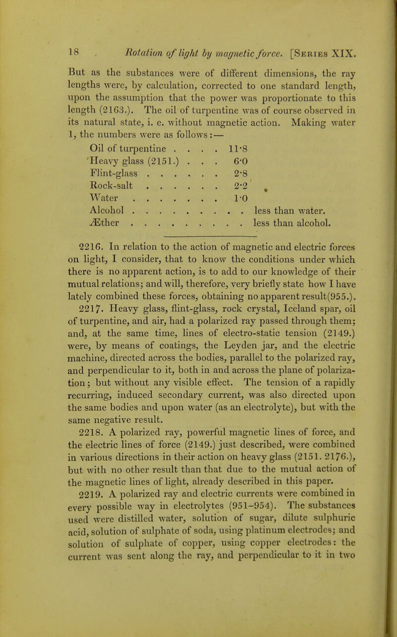 But as the substances were of different dimensions, the ray lengths were, by calculation, corrected to one standard length, upon the assumption that the power was proportionate to this length (2163.). The oil of turpentine was of course observed in its natural state, i. e. without magnetic action. Making water 1, the numbers were as follows : — Oil of turpentine . . . . 11 8 'Heavy glass (2151.) ... 6*0 FHnt-glass 2*8 Rock-salt 2-2 , Water 1-0 Alcohol less than water. ^ther less than alcohol. 2216. In relation to the action of magnetic and electric forces on light, I consider, that to know the conditions under which there is no apparent action, is to add to our knowledge of their mutual relations; and will, therefore, very briefly state how I have lately combined these forces, obtaining no apparent result(955.). 2217. Heavy glass, flint-glass, rock crystal, Iceland spar, oil of turpentine, and air, had a polarized ray passed through them; and, at the same time, lines of electro-static tension (2149.) were, by means of coatings, the Ley den jar, and the electric machine, directed across the bodies, parallel to the polarized ray, and perpendicular to it, both in and across the plane of polariza- tion ; but without any visible effect. The tension of a rapidly recurring, induced secondary current, was also directed upon the same bodies and upon water (as an electrolyte), but with the same negative result. 2218. A polarized ray, powerful magnetic lines of force, and the electric lines of force (2149.) just described, were combined in various directions in their action on heavy glass (2151. 2176.), but with no other result than that due to the mutual action of the magnetic lines of light, already described in this paper. 2219. A polarized ray and electric currents were combined in every possible way in electrolytes (951-954). The substances used were distilled water, solution of sugar, dilute sulphuric acid, solution of sulphate of soda, using platinum electrodes; and solution of sulphate of copper, using copper electrodes: the current w^as sent along the ray, and perpendicular to it in two