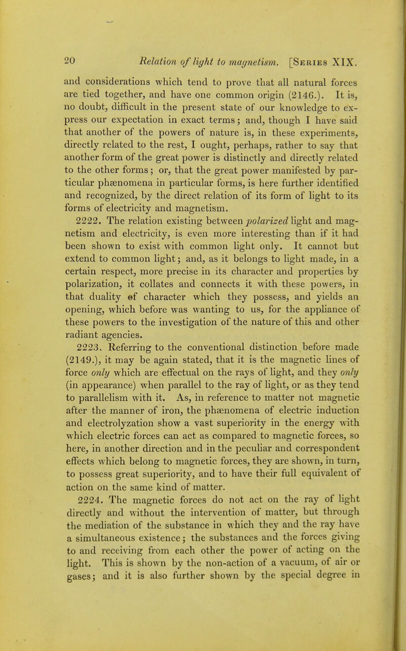 and considerations which tend to prove that all natural forces are tied together, and have one common origin (2146.). It is, no doubt, difficult in the present state of our knowledge to ex- press our expectation in exact terms; and, though I have said that another of the powers of nature is, in these experiments, directly related to the rest, I ought, perhaps, rather to say that another form of the great power is distinctly and directly related to the other forms; or, that the great power manifested by par- ticular phaenoraena in particular forms, is here further identified and recognized, by the direct relation of its form of light to its forms of electricity and magnetism. 2222. The relation existing between j^o/ari^-ec? light and mag- netism and electricity, is even more interesting than if it had been shown to exist with common light only. It cannot but extend to common light; and, as it belongs to light made, in a certain respect, more precise in its character and properties by polarization, it collates and connects it with these powers, in that duality ef character which they possess, and yields an opening, which before was wanting to us, for the appliance of these powers to the investigation of the nature of this and other radiant agencies. 222.3. Referring to the conventional distinction before made (2149.), it may be again stated, that it is the magnetic lines of force only which are effectual on the rays of light, and they only (in appearance) when parallel to the ray of light, or as they tend to parallelism with it. As, in reference to matter not magnetic after the manner of iron, the phaenomena of electric induction and electrolyzation show a vast superiority in the energy with which electric forces can act as compared to magnetic forces, so here, in another direction and in the pecuHar and correspondent effects which belong to magnetic forces, they are shown, in turn, to possess great superiority, and to have their full equivalent of action on the same kind of matter. 2224. The magnetic forces do not act on the ray of light directly and without the intervention of matter, but through the mediation of the substance in which they and the ray have a simultaneous existence; the substances and the forces giving to and receiving from each other the power of acting on the light. This is shown by the non-action of a vacuum, of air or gases J and it is also further shown by the special degree in