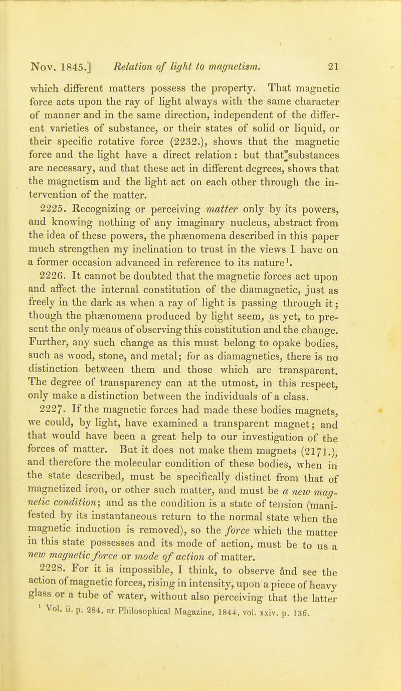 which different matters possess the property. That magnetic force acts upon the ray of light always with the same character of manner and in the same direction, independent of the differ- ent varieties of substance, or their states of solid or liquid, or their specific rotative force (2232.), shows that the magnetic force and the light have a direct relation: but thatsubstances are necessary, and that these act in different degrees, shows that the magnetism and the light act on each other through the in- tervention of the matter. 2225. Recognizing or perceiving matter only by its powers, and knowing nothing of any imaginary nucleus, abstract from the idea of these powers, the phaenomena described in this paper much strengthen my inclination to trust in the views 1 have on a former occasion advanced in reference to its nature'. 2226. It cannot be doubted that the magnetic forces act upon and affect the internal constitution of the diamagnetic, just as freely in the dark as when a ray of light is passing through it; though the pheenomena produced by light seem, as yet, to pre- sent the only means of observing this constitution and the change. Further, any such change as this must belong to opake bodies, such as wood, stone, and metal; for as diamagnetics, there is no distinction between them and those which are transparent. The degree of transparency can at the utmost, in this respect, only make a distinction between the individuals of a class. 2227. If the magnetic forces had made these bodies magnets, • we could, by light, have examined a transparent magnet; and that would have been a great help to our investigation of the forces of matter. But it does not make them magnets (2171.), and therefore the molecular condition of these bodies, when in the state described, must be specifically distinct from that of magnetized iron, or other such matter, and must be a new mag- netic condition; and as the condition is a state of tension (mani- fested by its instantaneous return to the normal state when the magnetic induction is removed), so the force which the matter m this state possesses and its mode of action, must be to us a new magnetic force or mode of action of matter. 2228. For it is impossible, I think, to observe find see the action of magnetic forces, rising in intensity, upon a piece of heavy glass or a tube of water, without also perceiving that the latter ' Vol. ii.p. 284, or Philosophical Magazine, 1844, vol. xxiv. p. 136.