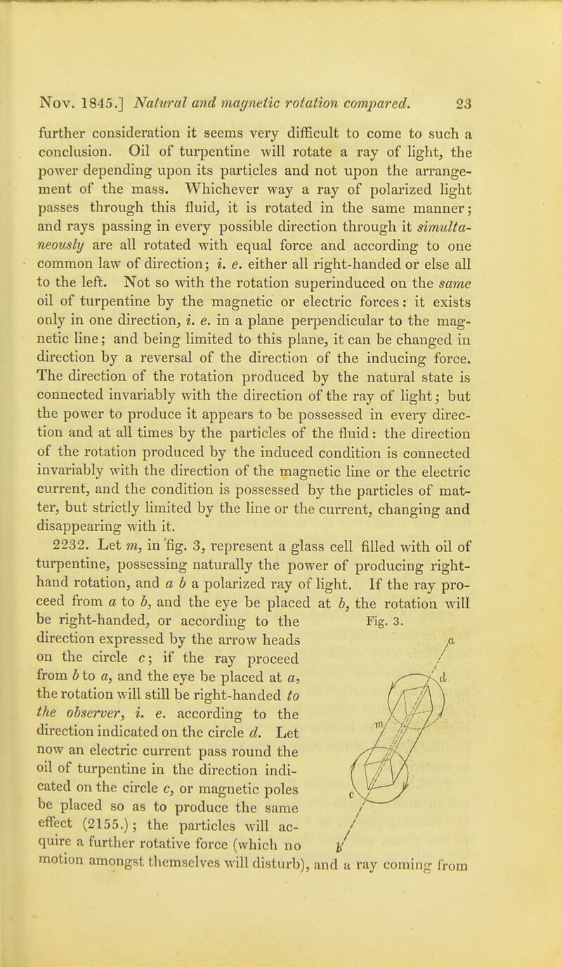 further consideration it seems very difficult to come to such a conckision. Oil of turpentine will rotate a ray of light, the power depending upon its particles and not upon the arrange- ment of the mass. Whichever way a ray of polarized light passes through this fluid, it is rotated in the same manner; and rays passing in every possible direction through it simulta- neously are all rotated with equal force and according to one common law of direction; i. e. either all right-handed or else all to the left. Not so with the rotation superinduced on the same oil of turpentine by the magnetic or electric forces: it exists only in one direction, i. e. in a plane perpendicular to the mag- netic line; and being limited to this plane, it can be changed in direction by a reversal of the direction of the inducing force. The direction of the rotation produced by the natural state is connected invariably with the direction of the ray of light; but the power to produce it appears to be possessed in every direc- tion and at all times by the particles of the fluid: the direction of the rotation produced by the induced condition is connected invariably with the direction of the magnetic line or the electric current, and the condition is possessed by the particles of mat- ter, but strictly Hmited by the line or the current, changing and disappearing with it. 2232. Let m, in 'fig. 3, represent a glass cell filled with oil of turpentine, possessing naturally the power of producing right- hand rotation, and a b o. polarized ray of light. If the ray pro- ceed from a to b, and the eye be placed at b, the rotation will be right-handed, or according to the Fig. 3. direction expressed by the arrow heads ,a on the circle c; if the ray proceed from b to a, and the eye be placed at a, the rotation will still be right-handed to the observer, i. e. according to the direction indicated on the circle d. Let now an electric current pass round the oil of turpentine in the direction indi- cated on the circle c, or magnetic poles be placed so as to produce the same effect (2155.); the particles will ac- quire a further rotative force (which no motion amongst themselves will disturb), and u ray coming from