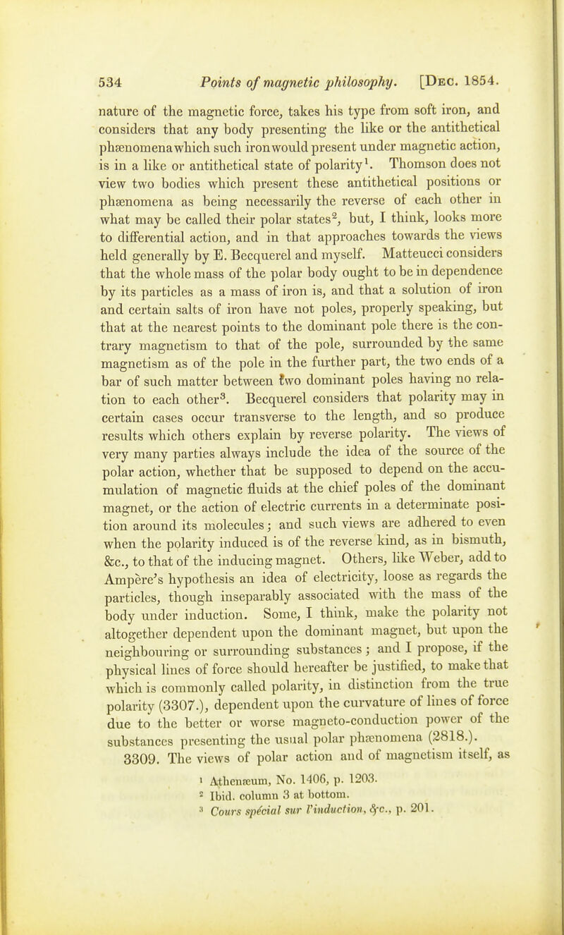 nature of the magnetic force, takes his type from soft iron, and considers that any body presenting the like or the antithetical pheenomena which such iron would present under magnetic action, is in a like or antithetical state of polarity ^ Thomson does not view two bodies which present these antithetical positions or phsenomena as being necessarily the reverse of each other in what may be called their polar states^, but, I think, looks more to differential action, and in that approaches towards the views held generally by E. Becquerel and myself. Matteucci considers that the whole mass of the polar body ought to be in dependence by its particles as a mass of iron is, and that a solution of iron and certain salts of iron have not poles, properly speaking, but that at the nearest points to the dominant pole there is the con- trary magnetism to that of the pole, surrounded by the same magnetism as of the pole in the further part, the two ends of a bar of such matter between two dominant poles having no rela- tion to each other^. Becquerel considers that polarity may in certain cases occur transverse to the length, and so produce results which others explain by reverse polarity. The views of very many parties always include the idea of the source of the polar action, whether that be supposed to depend on the accu- mulation of magnetic fluids at the chief poles of the dominant magnet, or the action of electric currents in a determinate posi- tion around its molecules; and such views are adhered to even when the polarity induced is of the reverse kind, as in bismuth, &c., to that of the inducing magnet. Others, like Weber, add to Ampere's hypothesis an idea of electricity, loose as regards the particles, though inseparably associated with the mass of the body under induction. Some, I think, make the polarity not altogether dependent upon the dominant magnet, but upon the neighbouring or surrounding substances; and I propose, if the physical lines of force should hereafter be justified, to make that which is commonly called polarity, in distinction from the true polarity (3307.), dependent upon the curvature of lines of force due to the better or worse magneto-conduction power of the substances presenting the usual polar phaenomena (2818.). 3309. The views of polar action and of magnetism itself, as 1 Athenfeum, No. 1406, p. 1203. ^ Ibid, column 3 at bottom. Cours special sur Vinduction, <§rc., p. 201.