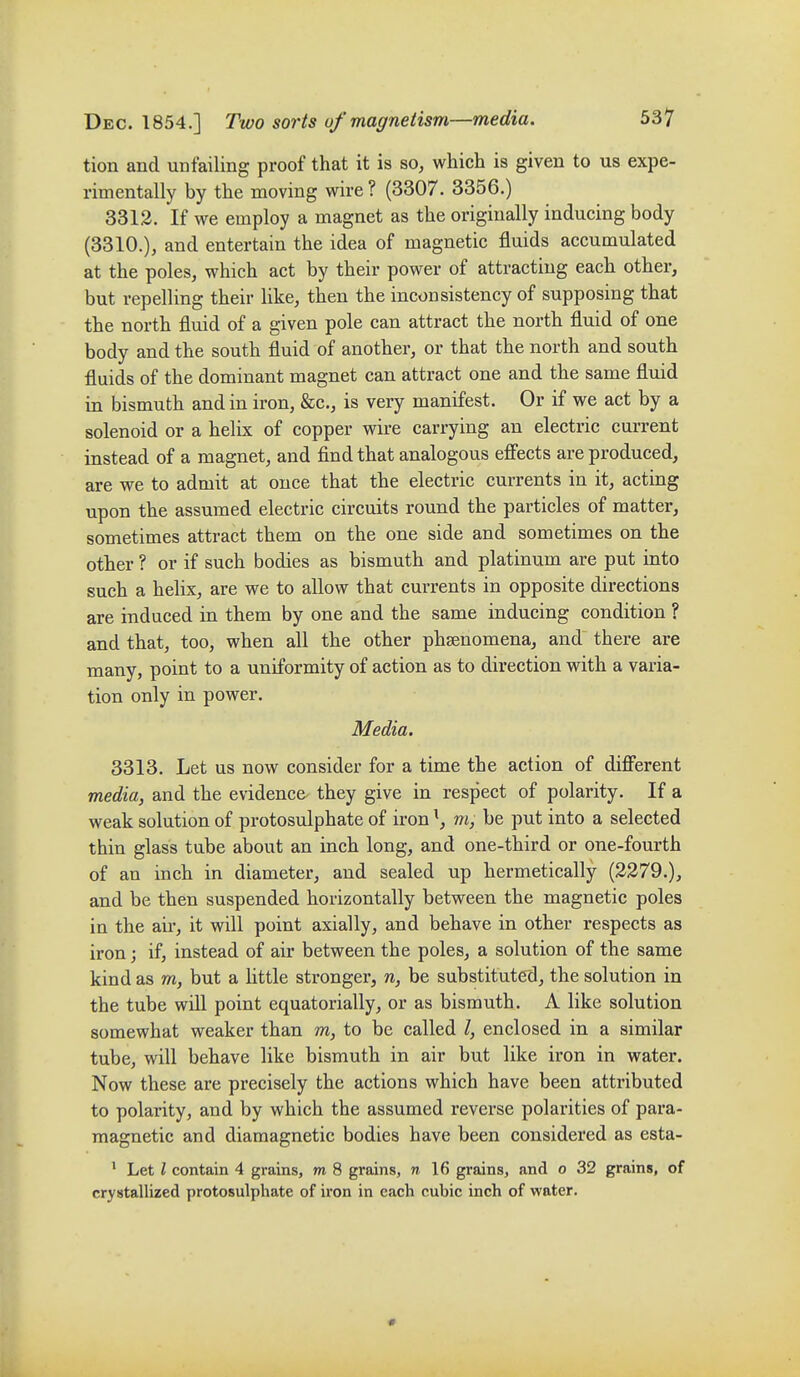 tion and unfailing proof that it is so, which is given to us expe- rimentally by the moving wire ? (3307. 3356.) 3312. If we employ a magnet as the originally inducing body (3310.), and entertain the idea of magnetic fluids accumulated at the poles, which act by their power of attracting each other, but repelling their like, then the inconsistency of supposing that the north fluid of a given pole can attract the north fluid of one body and the south fluid of another, or that the north and south fluids of the dominant magnet can attract one and the same fluid in bismuth and in iron, &c., is very manifest. Or if we act by a solenoid or a helix of copper wire carrying an electric current instead of a magnet, and find that analogous efiects are produced, are we to admit at once that the electric currents in it, acting upon the assumed electric circuits round the particles of matter, sometimes attract them on the one side and sometimes on the other ? or if such bodies as bismuth and platinum are put into such a helix, are we to allow that currents in opposite directions are induced in them by one and the same inducing condition ? and that, too, when all the other phsenomena, and there are many, point to a uniformity of action as to direction with a varia- tion only in power. Media. 3313. Let us now consider for a time the action of diff'erent media, and the evidence they give in respect of polarity. If a weak solution of protosulphate of iron ^, m, be put into a selected thin glass tube about an inch long, and one-third or one-fourth of an inch in diameter, and sealed up hermetically (2279.), and be then suspended horizontally between the magnetic poles in the aii*, it will point axially, and behave in other respects as iron; if, instead of air between the poles, a solution of the same kind as m, but a little stronger, n, be substituted, the solution in the tube will point equatorially, or as bismuth. A like solution somewhat weaker than m, to be called /, enclosed in a similar tube, will behave like bismuth in air but like iron in water. Now these are precisely the actions which have been attributed to polarity, and by which the assumed reverse polarities of para- magnetic and diamagnetic bodies have been considered as esta- ' Let I contain 4 grains, m 8 grains, n 16 grains, and o 32 grains, of crystallized protosulphate of iron in each cubic inch of water.