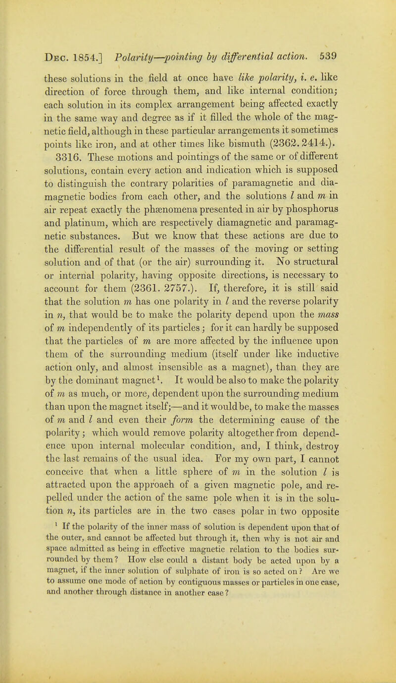 these solutions in the field at once have like polarittj, i. e. like direction of force through them, and like internal condition; each solution in its complex arrangement being aflfected exactly in the same way and degree as if it filled the whole of the mag- netic field, although in these particular arrangements it sometimes points like iron, and at other times like bismuth (2363.2414.). 3316, These motions and pointings of the same or of difierent solutions, contain every action and indication which is supposed to distinguish the contrary polarities of paramagnetic and dia- magnetic bodies from each other, and the solutions I and m in air repeat exactly the phenomena presented in air by phosphorus and platinum, which are respectively diamagnetic and paramag- netic substances. But we know that these actions are due to the differential result of the masses of the moving or setting solution and of that (or the air) surrounding it. No stinictujal or internal polarity, having opposite directions, is necessary to account for them (2361. 2757.). If, therefore, it is still said that the solution m has one polarity in / and the reverse polarity in n, that would be to make the polarity depend upon the mass of m independently of its particles; for it can hardly be supposed that the particles of m are more aflected by the influence upon them of the surrounding medium (itself under like inductive action only, and almost insensible as a magnet), than they are by the dominant magnet ^ It would be also to make the polarity of m as much, or more, dependent upon the surrounding medium than upon the magnet itself;—and it would be, to make the masses of m and / and even their form the determining cause of the polarity; which would remove polarity altogether from depend- ence upon internal molecular condition, and, I think, destroy the last remains of the usual idea. For my own part, I cannot conceive that when a little sphere of m in the solution / is attracted upon the approach of a given magnetic poJe, and re- pelled under the action of the same pole when it is in the solu- tion n, its particles are in the two cases polar in two opposite ' If the polarity of the inner mass of solution is dependent upon that of the outer, and cannot be affected but through it, then why is not air and space admitted as being in effective magnetic relation to the bodies sur- rounded by them ? How else could a distant body be acted upon by a magnet, if the inner solution of sulphate of iron is so acted on ? Are we to assume one mode of action by contiguous masses or particles in one case, and another through distance in another case ?