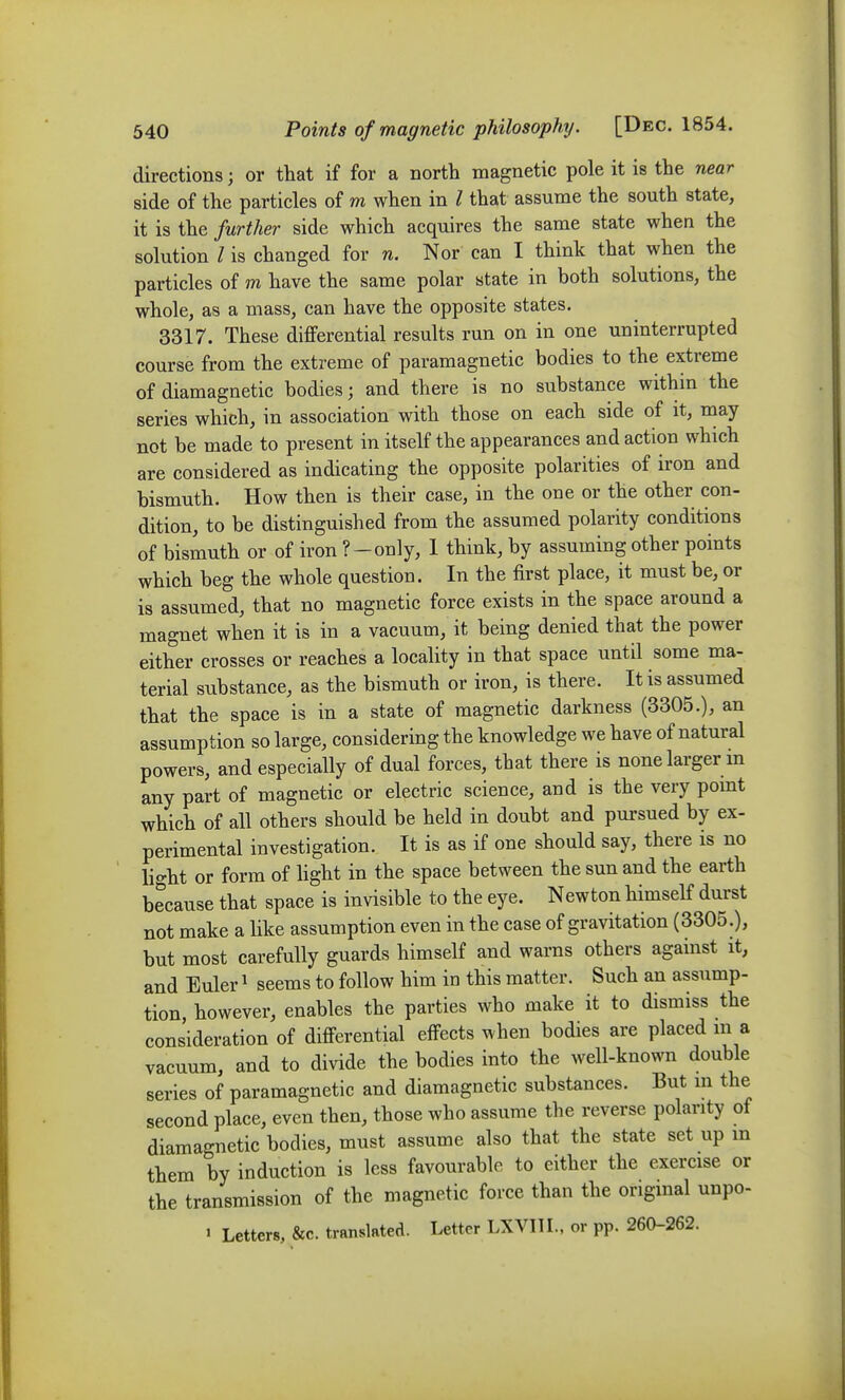 directions; or that if for a north magnetic pole it is the near side of the particles of m when in / that assume the south state, it is the further side which acquires the same state when the solution I is changed for n. Nor can I think that when the particles of m have the same polar state in both solutions, the whole, as a mass, can have the opposite states. 3317. These differential results run on in one uninterrupted course from the extreme of paramagnetic bodies to the extreme of diamagnetic bodies; and there is no substance within the series which, in association with those on each side of it, may not be made to present in itself the appearances and action which are considered as indicating the opposite polarities of iron and bismuth. How then is their case, in the one or the other con- dition, to be distinguished from the assumed polarity conditions of bismuth or of iron ?-only, 1 think, by assuming other points which beg the whole question. In the first place, it must be, or is assumed, that no magnetic force exists in the space around a magnet when it is in a vacuum, it being denied that the power either crosses or reaches a locality in that space until some ma- terial substance, as the bismuth or iron, is there. It is assumed that the space is in a state of magnetic darkness (3305.), an assumption so large, considering the knowledge we have of natural powers, and especially of dual forces, that there is none larger m any part of magnetic or electric science, and is the very pomt which of all others should be held in doubt and pursued by ex- perimental investigation. It is as if one should say, there is no lio-ht or form of light in the space between the sun and the earth because that space is invisible to the eye. Newton himseK durst not make a like assumption even in the case of gravitation (3305.), but most carefully guards himself and warns others against it, and Euler ^ seems to follow him in this matter. Such an assump- tion, however, enables the parties who make it to dismiss the consideration of differential effects when bodies are placed m a vacuum, and to divide the bodies into the well-known double series of paramagnetic and diamagnetic substances. But m the second place, even then, those who assume the reverse polarity of diamagnetic bodies, must assume also that the state set up in them by induction is less favourable to either the exercise or the transmission of the magnetic force than the original unpo- • Letters, &c. translated. Letter LXVIIL, or pp. 260-262.