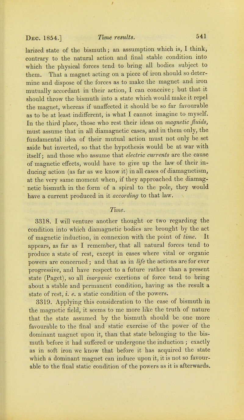 larized state of the bismuth; an assumption which is, I think, contrary to the natural action and final stable condition into which the physical forces tend to bring all bodies subject to them. That a magnet acting on a piece of iron should so deter- mine and dispose of the forces as to make the magnet and iron mutually accordant in their action, I can conceive; but that it should throw the bismuth into a state which would make it repel the magnet, whereas if imaffected it should be so far favourable as to be at least indifferent, is what I cannot imagine to myseK. In the third place, those who rest their ideas on magnetic fluids, must assume that in all diamagnetic cases, and in them only, the fundamental idea of their mutual action must not only be set aside but inverted, so that the hypothesis would be at war with itself; and those who assume that electric currents are the cause of magnetic effects, would have to give up the law of their in- ducing action (as far as we know it) in all cases of diamagnetism, at the very same moment when, if they approached the diamag- netic bismuth in the form of a spiral to the pole, they would have a current produced in it according to that law. \ Time. 3318. I will venture another thought or two regarding the condition into which diamagnetic bodies are brought by the act of magnetic induction, in connexion with the point of tiine. It appears, as far as I remember, that all natural forces tend to produce a state of rest, except in cases where vital or organic powers are concerned; and that as in life the actions are for ever progressive, and have respect to a future rather than a present state (Paget), so all inorganic exertions of force tend to bring about a stable and permanent condition, having as the result a state of rest, i. e. a static condition of the powers. 3319. Applying this consideration to the case of bismuth in the magnetic field, it seems to me more like the truth of nature that the state assumed by the bismuth should be one more favourable to the final and static exercise of the power of the dominant magnet upon it, than that state belonging to the bis- muth before it had suffered or undergone the induction ; exactly as in soft iron we know that before it has acquired the state which a dominant magnet can induce upon it, it is not so favour- able to the final static condition of the powers as it is afterwards.