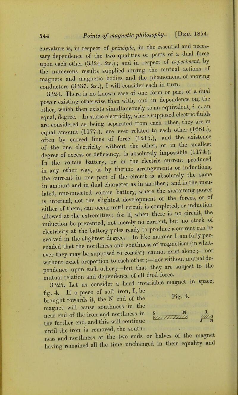 curvature is, in respect of principle, in the essential and neces- sary dependence of the two qualities or parts of a dual force upon each other (3324. &c.); and in respect of experiment, by the numerous results supplied during the mutual actions of magnets and magnetic bodies and the phsenomena of movmg conductors (3337. &c.), I will consider each in turn. 3324. There is no known case of one form or part of a dual power existing otherwise than with, and in dependence on, the other, which then exists simultaneously to an equivalent, i. e. an equal, degree. In static electricity, where supposed electric fluids are considered as being separated from each other, they are m equal amount (1177.), are ever related to each other (1681.), often by curved lines of force (1215.), and the existence of the one electricity without the other, or in the smallest degree of excess or deficiency, is absolutely impossible (1174.). In the voltaic battery, or in the electric current produced in any other way, as by thermo arrangements or inductions, the current in one part of the circuit is absolutely the same in amount and in dual character as in another; and m the msu- lated, unconnected voltaic battery, where the sustaimng power is internal, not the slightest development of the forces, or ot either of them, can occur until circuit is completed, or induction allowed at the extremities; for if, when there is no circuit, the induction be prevented, not merely no current, but no stock ot electricity at the battery poles ready to produce a current can be evolved in the slightest degree. In like manner I am fully per- suaded that the northness and southness of magnetism (m what- ever they may be supposed to consist) cannot exist alone j-nor without exact proportion to each other j-nor without mutual de- pendence upon each otherbut that they are subject to the mutual relation and dependence of all dual force. 3325. Let us consider a hard invariable magnet m space, fig. 4. If a piece of soft iron, I, be brought towards it, the N end of the ^ig. 4. magnet will cause southness in the near end of the iron and northness in ^^^^^^^ the further end, and this will continue « n until the iron is removed, the south- ness and northness at the two ends or halves of the magnet having remained all the time unchanged in their equality and