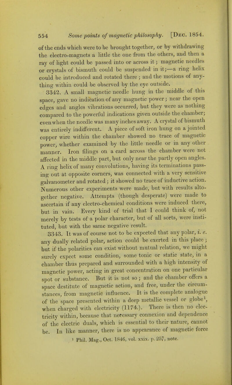 of the ends which were to be brought together, or by withdrawing the electro-magnets a little the one from the others, and then a ray of light could be passed into or across it; magnetic needles or crystals of bismuth could be suspended in it;—a ring helix could be introduced and rotated there ; and the motions of any- thing within could be observed by the eye outside. 334-2. A small magnetic needle hung in the middle of this space, gave no indication of any magnetic power; near the open edges and angles vibrations occurred, but they were as nothing compared to the powerful indications given outside the chamber; even when the needle was many inches away. A crystal of bismuth was entirely indifferent. A piece of soft iron hung on a jointed copper wire within the chamber showed no trace of magnetic power, whether examined by the little needle or in any other manner. Iron filings on a card across the chamber were not affected in the middle part, but only near the partly open angles. A ring helix of many convolutions, having its terminations pass- ing out at opposite corners, was connected with a very sensitive galvanometer and rotated; it showed no trace of inductive action. Numerous other experiments were made, but with results alto- gether negative. Attempts (though desperate) were made to ascertain if any electro-chemical conditions were induced there, but in vain. Every kind of trial that I could think of, not merely by tests of a polar character, but of all sorts, were insti- tuted, but with the same negative result. 3343. It was of course not to be expected that any polar, i. e. any dually related polar, action could be exerted in this place ; but if the polarities can exist without mutual relation, we might surely expect some condition, some tonic or static state, in a chamber thus prepared and surrounded with a high intensity of magnetic power, acting in great concentration on one particular spot or substance. But it is not so; and the chamber offers a space destitute of magnetic action, and free, under the circum- stances, from magnetic influence. It is the complete analogue of the space presented within a deep metallic vessel or globe when charged with electricity (1174.). There is then no elec- tricity within, because that necessary connexion and dependence of the electric duals, which is essential to their nature, cannot be. In like manner, there is no appearance of magnetic force > Phil. Mag., Oct. 1846, vol. xxix. p. 267, note.