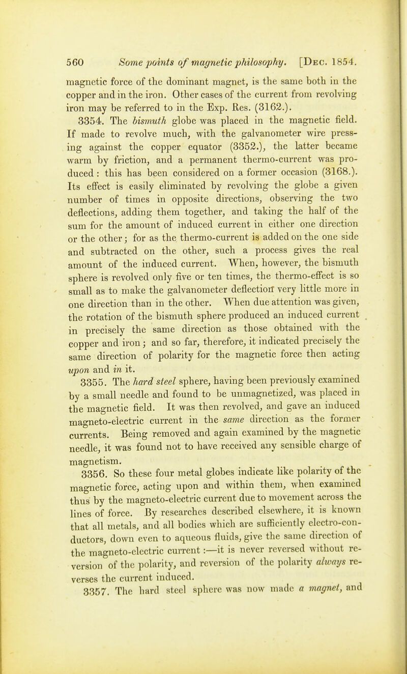 magnetic force of the dominant magnet, is the same both in the copper and in the iron. Other cases of the current from revolving iron may be referred to in the Exp. Res. (3162.). 3354. The bismuth globe vras placed in the magnetic field. If made to revolve much, vpith the galvanometer w^ire press- ing against the copper equator (3352.), the latter became warm by friction, and a permanent thermo-current was pro- duced : this has been considered on a former occasion (3168.). Its effect is easily eliminated by revolving the globe a given number of times in opposite directions, observing the two deflections, adding them together, and taking the half of the sum for the amount of induced current in either one direction or the other; for as the thermo-current is added on the one side and subtracted on the other, such a process gives the real amount of the induced current. When, however, the bismuth sphere is revolved only five or ten times, the thermo-effect is so small as to make the galvanometer deflectioiT very little more in one direction than in the other. When due attention was given, the rotation of the bismuth sphere produced an induced current , in precisely the same direction as those obtained with the copper and iron; and so far, therefore, it indicated precisely the same direction of polarity for the magnetic force then acting upon and in it. 3355. The hard steel sphere, having been previously examined by a small needle and found to be uumagnetized, was placed in the magnetic field. It was then revolved, and gave an induced magneto-electric current in the same direction as the former currents. Being removed and again examined by the magnetic needle, it was found not to have received any sensible charge of magnetism. 3356. So these four metal globes indicate like polarity of the magnetic force, acting upon and within them, when examined thus by the magneto-electric current due to movement across the lines of force. By researches described elsewhere, it is known that all metals, and all bodies which are sufficiently electro-con- ductors, down even to aqueous fluids, give the same direction of the magneto-electric current:—it is never reversed without re- version of the polarity, and reversion of the polarity always re- verses the current induced. 3357. The hard steel sphere was now made a magnet, and